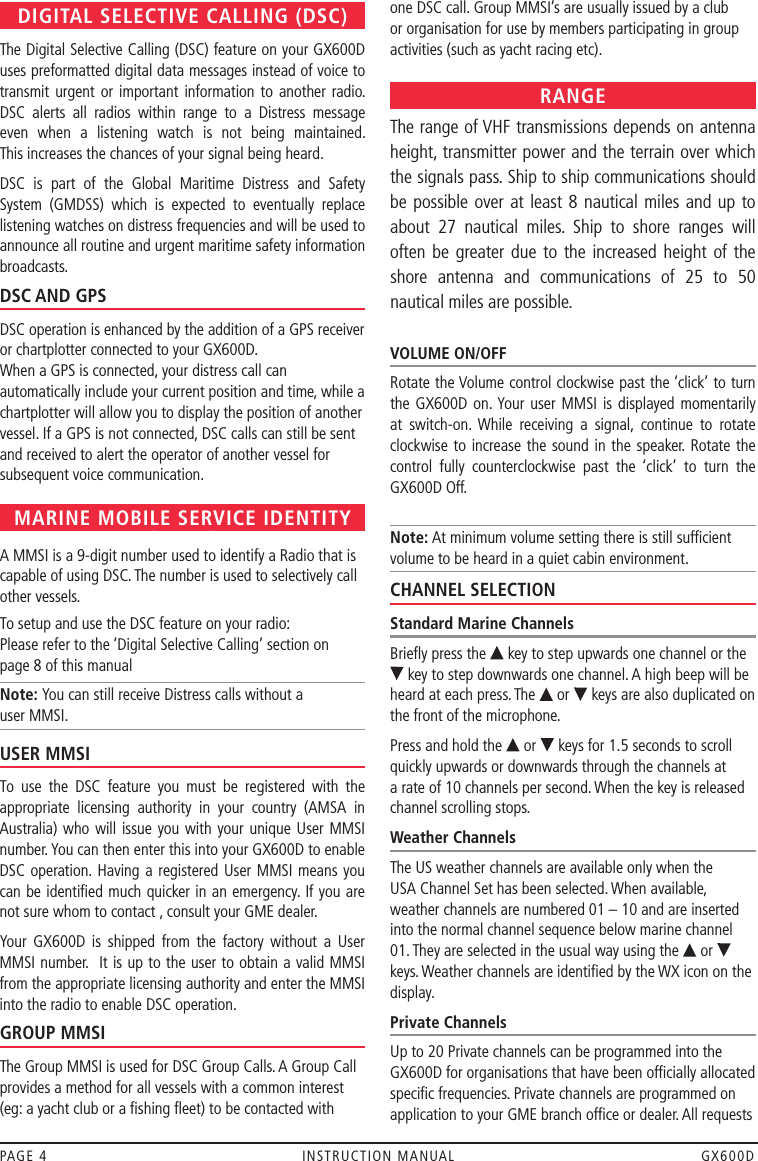 PAGE 4  INSTRUCTION MANUAL  GX600DDIGITAL SELECTIVE CALLING (DSC)The Digital Selective Calling (DSC) feature on your GX600D uses preformatted digital data messages instead of voice to transmit urgent or important information to another radio. DSC  alerts  all  radios  within  range  to  a  Distress  message even  when  a  listening  watch  is  not  being  maintained.  This increases the chances of your signal being heard. DSC  is  part  of  the  Global  Maritime  Distress  and  Safety System  (GMDSS)  which  is  expected  to  eventually  replace listening watches on distress frequencies and will be used to announce all routine and urgent maritime safety information broadcasts.DSC AND GPSDSC operation is enhanced by the addition of a GPS receiver or chartplotter connected to your GX600D.   When a GPS is connected, your distress call can automatically include your current position and time, while a chartplotter will allow you to display the position of another vessel. If a GPS is not connected, DSC calls can still be sent and received to alert the operator of another vessel for subsequent voice communication. MARINE MOBILE SERVICE IDENTITY (MMSI)A MMSI is a 9-digit number used to identify a Radio that is capable of using DSC. The number is used to selectively call other vessels.  To setup and use the DSC feature on your radio:  Please refer to the ‘Digital Selective Calling’ section on  page 8 of this manualNote: You can still receive Distress calls without a  user MMSI.USER MMSITo  use  the  DSC  feature  you  must  be  registered  with  the appropriate  licensing  authority  in  your  country  (AMSA  in Australia) who  will issue you with  your unique User MMSI number. You can then enter this into your GX600D to enable DSC operation.  Having a registered  User MMSI means you can be identiﬁed much quicker in an emergency. If you are not sure whom to contact , consult your GME dealer.Your  GX600D  is  shipped  from  the  factory  without  a  User MMSI number.  It is up to the user to obtain a valid MMSI from the appropriate licensing authority and enter the MMSI into the radio to enable DSC operation.  GROUP MMSIThe Group MMSI is used for DSC Group Calls. A Group Call provides a method for all vessels with a common interest (eg: a yacht club or a ﬁshing ﬂeet) to be contacted with one DSC call. Group MMSI’s are usually issued by a club or organisation for use by members participating in group activities (such as yacht racing etc).RANGEThe range of VHF transmissions depends on antenna height, transmitter power and the terrain over which the signals pass. Ship to ship communications should  be possible over at least 8  nautical  miles and up to about  27  nautical  miles.  Ship  to  shore  ranges  will often be  greater due to  the  increased height of  the shore  antenna  and  communications  of  25  to  50 nautical miles are possible.VOLUME ON/OFFRotate the Volume control clockwise past the ‘click’ to turn the GX600D on. Your user MMSI is displayed momentarily at  switch-on. While  receiving  a  signal,  continue  to  rotate clockwise to increase  the sound in  the speaker.  Rotate the control  fully  counterclockwise  past  the  ‘click’  to  turn  the GX600D Off.Note: At minimum volume setting there is still sufﬁcient volume to be heard in a quiet cabin environment.CHANNEL SELECTIONStandard Marine ChannelsBrieﬂy press the   key to step upwards one channel or the  key to step downwards one channel. A high beep will be heard at each press. The   or   keys are also duplicated on the front of the microphone. Press and hold the   or   keys for 1.5 seconds to scroll quickly upwards or downwards through the channels at  a rate of 10 channels per second. When the key is released channel scrolling stops.Weather ChannelsThe US weather channels are available only when the  USA Channel Set has been selected. When available, weather channels are numbered 01 – 10 and are inserted into the normal channel sequence below marine channel 01. They are selected in the usual way using the   or   keys. Weather channels are identiﬁed by the WX icon on the display.Private ChannelsUp to 20 Private channels can be programmed into the GX600D for organisations that have been ofﬁcially allocated speciﬁc frequencies. Private channels are programmed on application to your GME branch ofﬁce or dealer. All requests 