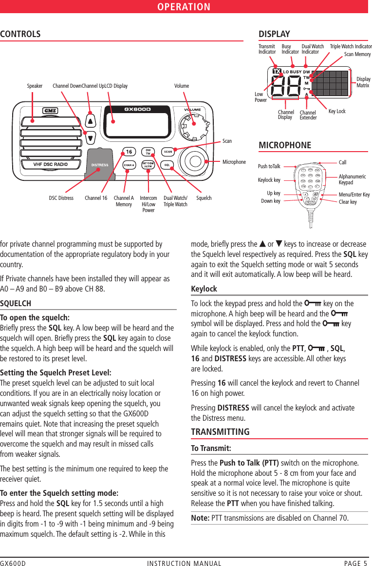 GX600D  INSTRUCTION MANUAL  PAGE 5OPERATIONCONTROLS Channel Down Channel Up LCD Display  Volume  ScanMicrophoneSpeaker DSC Distress  Channel 16  Channel A  Intercom  Dual Watch/  Squelch       Memory  Hi/Low  Triple Watch         Powerfor private channel programming must be supported by documentation of the appropriate regulatory body in your country.If Private channels have been installed they will appear as A0 – A9 and B0 – B9 above CH 88.SQUELCHTo open the squelch:Brieﬂy press the SQL key. A low beep will be heard and the squelch will open. Brieﬂy press the SQL key again to close the squelch. A high beep will be heard and the squelch will be restored to its preset level.Setting the Squelch Preset Level:The preset squelch level can be adjusted to suit local conditions. If you are in an electrically noisy location or unwanted weak signals keep opening the squelch, you  can adjust the squelch setting so that the GX600D  remains quiet. Note that increasing the preset squelch  level will mean that stronger signals will be required to  overcome the squelch and may result in missed calls  from weaker signals. The best setting is the minimum one required to keep the receiver quiet. To enter the Squelch setting mode:Press and hold the SQL key for 1.5 seconds until a high beep is heard. The present squelch setting will be displayed in digits from -1 to -9 with -1 being minimum and -9 being maximum squelch. The default setting is -2. While in this mode, brieﬂy press the   or   keys to increase or decrease the Squelch level respectively as required. Press the SQL key again to exit the Squelch setting mode or wait 5 seconds and it will exit automatically. A low beep will be heard.KeylockTo lock the keypad press and hold the   key on the microphone. A high beep will be heard and the    symbol will be displayed. Press and hold the   key again to cancel the keylock function.While keylock is enabled, only the PTT,   , SQL,  16 and DISTRESS keys are accessible. All other keys  are locked.Pressing 16 will cancel the keylock and revert to Channel 16 on high power.Pressing DISTRESS will cancel the keylock and activate  the Distress menu.TRANSMITTINGTo Transmit:Press the Push to Talk (PTT) switch on the microphone. Hold the microphone about 5 - 8 cm from your face and speak at a normal voice level. The microphone is quite sensitive so it is not necessary to raise your voice or shout. Release the PTT when you have ﬁnished talking.Note: PTT transmissions are disabled on Channel 70. DISPLAYTransmit IndicatorLow PowerBusy  Indicator Dual Watch Indicator Scan MemoryChannel DisplayDisplay MatrixKey LockChannel ExtenderTriple Watch IndicatorMICROPHONECall Alphanumeric Keypad  Menu/Enter KeyClear keyPush toTalk Keylock key Up keyDown key 