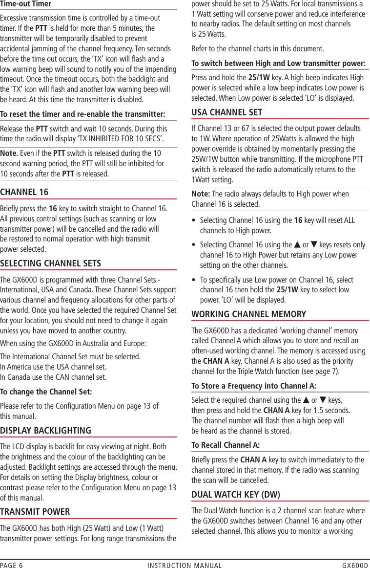 Time-out TimerExcessive transmission time is controlled by a time-out  timer. If the PTT is held for more than 5 minutes, the transmitter will be temporarily disabled to prevent accidental jamming of the channel frequency. Ten seconds before the time out occurs, the ‘TX’ icon will ﬂash and a low warning beep will sound to notify you of the impending timeout. Once the timeout occurs, both the backlight and the ‘TX’ icon will ﬂash and another low warning beep will be heard. At this time the transmitter is disabled. To reset the timer and re-enable the transmitter:Release the PTT switch and wait 10 seconds. During this time the radio will display ‘TX INHIBITED FOR 10 SECS’.Note. Even if the PTT switch is released during the 10 second warning period, the PTT will still be inhibited for  10 seconds after the PTT is released.CHANNEL 16Brieﬂy press the 16 key to switch straight to Channel 16. All previous control settings (such as scanning or low transmitter power) will be cancelled and the radio will  be restored to normal operation with high transmit  power selected. SELECTING CHANNEL SETSThe GX600D is programmed with three Channel Sets -International, USA and Canada. These Channel Sets support various channel and frequency allocations for other parts of the world. Once you have selected the required Channel Set for your location, you should not need to change it again unless you have moved to another country. When using the GX600D in Australia and Europe:The International Channel Set must be selected.  In America use the USA channel set. In Canada use the CAN channel set.To change the Channel Set:Please refer to the Conﬁguration Menu on page 13 of  this manual.DISPLAY BACKLIGHTINGThe LCD display is backlit for easy viewing at night. Both the brightness and the colour of the backlighting can be adjusted. Backlight settings are accessed through the menu. For details on setting the Display brightness, colour or contrast please refer to the Conﬁguration Menu on page 13 of this manual.TRANSMIT POWERThe GX600D has both High (25 Watt) and Low (1 Watt) transmitter power settings. For long range transmissions the power should be set to 25 Watts. For local transmissions a  1 Watt setting will conserve power and reduce interference to nearby radios. The default setting on most channels  is 25 Watts.Refer to the channel charts in this document.To switch between High and Low transmitter power:Press and hold the 25/1W key. A high beep indicates High power is selected while a low beep indicates Low power is selected. When Low power is selected ‘LO’ is displayed.USA CHANNEL SETIf Channel 13 or 67 is selected the output power defaults to 1W. Where operation of 25Watts is allowed the high power override is obtained by momentarily pressing the 25W/1W button while transmitting. If the microphone PTT switch is released the radio automatically returns to the 1Watt setting.Note: The radio always defaults to High power when Channel 16 is selected.•   Selecting Channel 16 using the 16 key will reset ALL channels to High power.•   Selecting Channel 16 using the   or   keys resets only channel 16 to High Power but retains any Low power setting on the other channels.•   To speciﬁcally use Low power on Channel 16, select channel 16 then hold the 25/1W key to select low power. ‘LO’ will be displayed.WORKING CHANNEL MEMORYThe GX600D has a dedicated ‘working channel’ memory called Channel A which allows you to store and recall an often-used working channel. The memory is accessed using the CHAN A key. Channel A is also used as the priority channel for the Triple Watch function (see page 7). To Store a Frequency into Channel A:Select the required channel using the   or   keys,  then press and hold the CHAN A key for 1.5 seconds.  The channel number will ﬂash then a high beep will  be heard as the channel is stored.To Recall Channel A:Brieﬂy press the CHAN A key to switch immediately to the channel stored in that memory. If the radio was scanning the scan will be cancelled.DUAL WATCH KEY (DW)The Dual Watch function is a 2 channel scan feature where the GX600D switches between Channel 16 and any other selected channel. This allows you to monitor a working PAGE 6  INSTRUCTION MANUAL  GX600D
