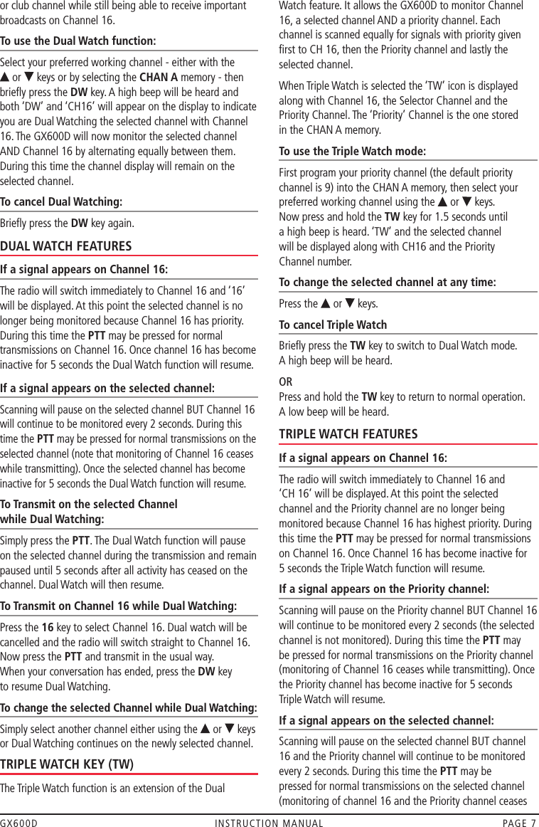 GX600D  INSTRUCTION MANUAL  PAGE 7or club channel while still being able to receive important broadcasts on Channel 16. To use the Dual Watch function:Select your preferred working channel - either with the  or   keys or by selecting the CHAN A memory - then brieﬂy press the DW key. A high beep will be heard and both ‘DW’ and ‘CH16’ will appear on the display to indicate you are Dual Watching the selected channel with Channel 16. The GX600D will now monitor the selected channel AND Channel 16 by alternating equally between them. During this time the channel display will remain on the selected channel.To cancel Dual Watching:Brieﬂy press the DW key again.DUAL WATCH FEATURESIf a signal appears on Channel 16:The radio will switch immediately to Channel 16 and ‘16’ will be displayed. At this point the selected channel is no longer being monitored because Channel 16 has priority. During this time the PTT may be pressed for normal transmissions on Channel 16. Once channel 16 has become inactive for 5 seconds the Dual Watch function will resume.If a signal appears on the selected channel:Scanning will pause on the selected channel BUT Channel 16 will continue to be monitored every 2 seconds. During this time the PTT may be pressed for normal transmissions on the selected channel (note that monitoring of Channel 16 ceases while transmitting). Once the selected channel has become inactive for 5 seconds the Dual Watch function will resume.To Transmit on the selected Channel  while Dual Watching:Simply press the PTT. The Dual Watch function will pause on the selected channel during the transmission and remain paused until 5 seconds after all activity has ceased on the channel. Dual Watch will then resume.To Transmit on Channel 16 while Dual Watching: Press the 16 key to select Channel 16. Dual watch will be cancelled and the radio will switch straight to Channel 16. Now press the PTT and transmit in the usual way.  When your conversation has ended, press the DW key  to resume Dual Watching.To change the selected Channel while Dual Watching:Simply select another channel either using the   or   keys or Dual Watching continues on the newly selected channel.TRIPLE WATCH KEY (TW)The Triple Watch function is an extension of the Dual  Watch feature. It allows the GX600D to monitor Channel 16, a selected channel AND a priority channel. Each  channel is scanned equally for signals with priority given ﬁrst to CH 16, then the Priority channel and lastly the selected channel.When Triple Watch is selected the ‘TW’ icon is displayed along with Channel 16, the Selector Channel and the Priority Channel. The ‘Priority’ Channel is the one stored  in the CHAN A memory.To use the Triple Watch mode:First program your priority channel (the default priority channel is 9) into the CHAN A memory, then select your preferred working channel using the   or   keys.  Now press and hold the TW key for 1.5 seconds until  a high beep is heard. ‘TW’ and the selected channel  will be displayed along with CH16 and the Priority  Channel number.To change the selected channel at any time:Press the   or   keys.To cancel Triple WatchBrieﬂy press the TW key to switch to Dual Watch mode.  A high beep will be heard.OR   Press and hold the TW key to return to normal operation.  A low beep will be heard.TRIPLE WATCH FEATURESIf a signal appears on Channel 16:The radio will switch immediately to Channel 16 and  ‘CH 16’ will be displayed. At this point the selected  channel and the Priority channel are no longer being monitored because Channel 16 has highest priority. During this time the PTT may be pressed for normal transmissions on Channel 16. Once Channel 16 has become inactive for  5 seconds the Triple Watch function will resume.If a signal appears on the Priority channel:Scanning will pause on the Priority channel BUT Channel 16 will continue to be monitored every 2 seconds (the selected channel is not monitored). During this time the PTT may be pressed for normal transmissions on the Priority channel (monitoring of Channel 16 ceases while transmitting). Once the Priority channel has become inactive for 5 seconds Triple Watch will resume.If a signal appears on the selected channel:Scanning will pause on the selected channel BUT channel 16 and the Priority channel will continue to be monitored every 2 seconds. During this time the PTT may be pressed for normal transmissions on the selected channel (monitoring of channel 16 and the Priority channel ceases 