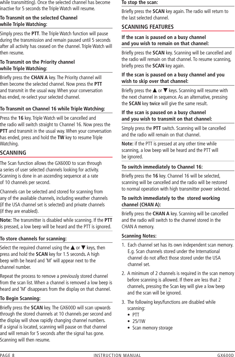 while transmitting). Once the selected channel has become inactive for 5 seconds the Triple Watch will resume.To Transmit on the selected Channel  while Triple Watching:Simply press the PTT. The Triple Watch function will pause during the transmission and remain paused until 5 seconds after all activity has ceased on the channel. Triple Watch will then resume.To Transmit on the Priority channel  while Triple Watching: Brieﬂy press the CHAN A key. The Priority channel will  then become the selected channel. Now press the PTT  and transmit in the usual way. When your conversation  has ended, re-select your selected channel. To Transmit on Channel 16 while Triple Watching: Press the 16 key. Triple Watch will be cancelled and  the radio will switch straight to Channel 16. Now press the PTT and transmit in the usual way. When your conversation has ended, press and hold the TW key to resume Triple Watching.SCANNINGThe Scan function allows the GX600D to scan through a series of user selected channels looking for activity. Scanning is done in an ascending sequence at a rate  of 10 channels per second. Channels can be selected and stored for scanning from  any of the available channels, including weather channels  (if the USA channel set is selected) and private channels  (if they are enabled). Note: The transmitter is disabled while scanning. If the PTT is pressed, a low beep will be heard and the PTT is ignored.To store channels for scanning:Select the required channel using the   or   keys, then press and hold the SCAN key for 1.5 seconds. A high  beep with be heard and ‘M’ will appear next to the  channel number. Repeat the process to remove a previously stored channel from the scan list. When a channel is removed a low beep is heard and ‘M’ disappears from the display on that channel.To Begin Scanning:Brieﬂy press the SCAN key. The GX600D will scan upwards through the stored channels at 10 channels per second and the display will show rapidly changing channel numbers. If a signal is located, scanning will pause on that channel and will remain for 5 seconds after the signal has gone. Scanning will then resume.To stop the scan:Brieﬂy press the SCAN key again. The radio will return to the last selected channel.SCANNING FEATURESIf the scan is paused on a busy channel  and you wish to remain on that channel: Brieﬂy press the SCAN key. Scanning will be cancelled and the radio will remain on that channel. To resume scanning, brieﬂy press the SCAN key again.If the scan is paused on a busy channel and you wish to skip over that channel: Brieﬂy press the   or   keys. Scanning will resume with the next channel in sequence. As an alternative, pressing the SCAN key twice will give the same result.If the scan is paused on a busy channel  and you wish to transmit on that channel:Simply press the PTT switch. Scanning will be cancelled  and the radio will remain on that channel. Note: if the PTT is pressed at any other time while scanning, a low beep will be heard and the PTT will  be ignored.To switch immediately to Channel 16:Brieﬂy press the 16 key. Channel 16 will be selected, scanning will be cancelled and the radio will be restored  to normal operation with high transmitter power selected.To switch immediately to the  stored working channel (CHAN A):Brieﬂy press the CHAN A key. Scanning will be cancelled and the radio will switch to the channel stored in the  CHAN A memory.Scanning Notes:1.   Each channel set has its own independent scan memory. E.g. Scan channels stored under the International channel do not affect those stored under the USA channel set. 2.   A minimum of 2 channels is required in the scan memory before scanning is allowed. If there are less that 2 channels, pressing the Scan key will give a low beep  and the scan will be ignored.3.     The following keys/functions are disabled while scanning: •  PTT •  25/1W •  Scan memory storagePAGE 8  INSTRUCTION MANUAL  GX600D