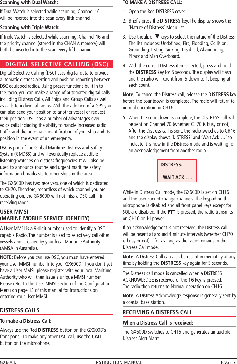 GX600D  INSTRUCTION MANUAL  PAGE 9Scanning with Dual Watch:If Dual Watch is selected while scanning, Channel 16  will be inserted into the scan every ﬁfth channelScanning with Triple Watch:If Triple Watch is selected while scanning, Channel 16 and the priority channel (stored in the CHAN A memory) will both be inserted into the scan every ﬁfth channel.DIGITAL SELECTIVE CALLING (DSC)Digital Selective Calling (DSC) uses digital data to provide automatic distress alerting and position reporting between DSC equipped radios. Using preset functions built in to the radio, you can make a range of automated digital calls including Distress Calls, All Ships and Group Calls as well as calls to individual radios. With the addition of a GPS you can also send your position to another vessel or request their position. DSC has a number of advantages over voice calls including the ability to handle increased radio trafﬁc and the automatic identiﬁcation of your ship and its position in the event of an emergency. DSC is part of the Global Maritime Distress and Safety System (GMDSS) and will eventually replace audible listening-watches on distress frequencies. It will also be used to announce routine and urgent maritime safety information broadcasts to other ships in the area.The GX600D has two receivers, one of which is dedicated to CH70. Therefore, regardless of which channel you are operating on, the GX600D will not miss a DSC call if in receiving range.USER MMSI  (MARINE MOBILE SERVICE IDENTITY)A User MMSI is a 9-digit number used to identify a DSC capable Radio. The number is used to selectively call other vessels and is issued by your local Maritime Authority (AMSA in Australia).NOTE: Before you can use DSC, you must have entered your User MMSI number into your GX600D. If you don’t yet have a User MMSI, please register with your local Maritime Authority who will then issue a unique MMSI number. Please refer to the User MMSI section of the Conﬁguration Menu on page 13 of this manual for instructions on entering your User MMSI.DISTRESS CALLSTo make a Distress Call:Always use the Red DISTRESS button on the GX600D’s front panel. To make any other DSC call, use the CALL button on the microphone.TO MAKE A DISTRESS CALL:1.  Open the Red DISTRESS cover.2.   Brieﬂy press the DISTRESS key. The display shows the ‘Nature of Distress’ Menu list.3.   Use the   or   keys to select the nature of the Distress. The list includes: Undeﬁned, Fire, Flooding, Collision, Grounding, Listing, Sinking, Disabled, Abandoning, Piracy and Man Overboard.4.   With the correct Distress item selected, press and hold the DISTRESS key for 5 seconds. The display will ﬂash and the radio will count from 5 down to 1, beeping at each count.Note: To cancel the Distress call, release the DISTRESS key before the countdown is completed. The radio will return to normal operation on CH16.5.   When the countdown is complete, the DISTRESS call will be sent on Channel 70 (whether CH70 is busy or not). After the Distress call is sent, the radio switches to CH16 and the display shows ‘DISTRESS’ and ‘Wait Ack …’ to indicate it is now in the Distress mode and is waiting for an acknowledgement from another radio.     While in Distress Call mode, the GX600D is set on CH16 and the user cannot change channels. The keypad on the microphone is disabled and all front panel keys except for SQL are disabled. If the PTT is pressed, the radio transmits on CH16 on HI power.If an acknowledgement is not received, the Distress call will be resent at around 4 minute intervals (whether CH70 is busy or not) – for as long as the radio remains in the Distress Call mode. Note: A Distress Call can also be resent immediately at any time by holding the DISTRESS key again for 5 seconds.The Distress call mode is cancelled when a DISTRESS ACKNOWLEDGE is received or the 16 key is pressed.  The radio then returns to Normal operation on CH16.Note: A Distress Acknowledge response is generally sent by a coastal base station.RECEIVING A DISTRESS CALLWhen a Distress Call is received:The GX600D switches to CH16 and generates an audible Distress Alert Alarm.  DISTRESS:      WAIT ACK . . . 