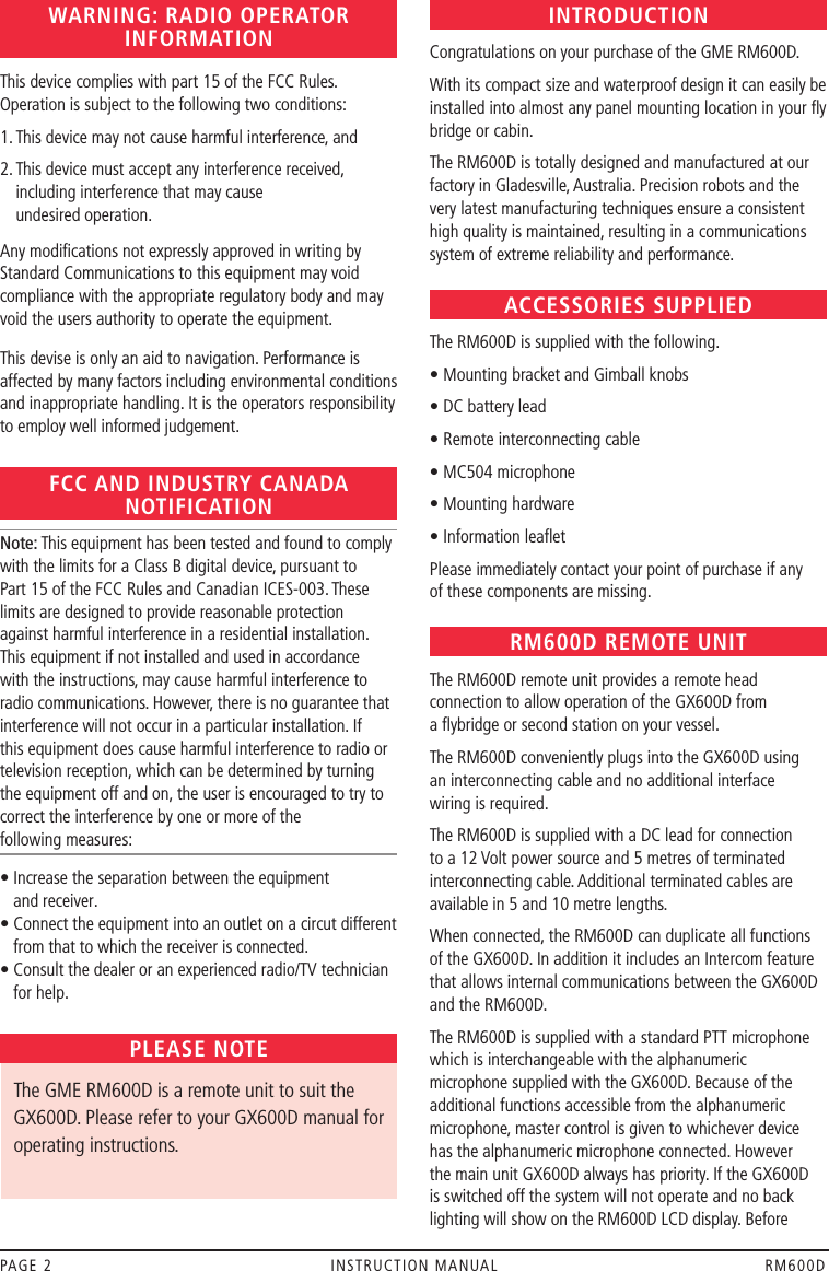 PAGE 2  INSTRUCTION MANUAL  RM600DWARNING: RADIO OPERATOR INFORMATIONThis device complies with part 15 of the FCC Rules. Operation is subject to the following two conditions:1. This device may not cause harmful interference, and2.  This device must accept any interference received, including interference that may cause  undesired operation.Any modiﬁcations not expressly approved in writing by Standard Communications to this equipment may void compliance with the appropriate regulatory body and may void the users authority to operate the equipment.This devise is only an aid to navigation. Performance is affected by many factors including environmental conditions and inappropriate handling. It is the operators responsibility to employ well informed judgement.FCC AND INDUSTRY CANADA NOTIFICATIONNote: This equipment has been tested and found to comply with the limits for a Class B digital device, pursuant to Part 15 of the FCC Rules and Canadian ICES-003. These limits are designed to provide reasonable protection against harmful interference in a residential installation. This equipment if not installed and used in accordance with the instructions, may cause harmful interference to radio communications. However, there is no guarantee that interference will not occur in a particular installation. If this equipment does cause harmful interference to radio or television reception, which can be determined by turning the equipment off and on, the user is encouraged to try to correct the interference by one or more of the  following measures:•  Increase the separation between the equipment  and receiver.•  Connect the equipment into an outlet on a circut different from that to which the receiver is connected. •  Consult the dealer or an experienced radio/TV technician for help.PLEASE NOTE   The GME RM600D is a remote unit to suit the GX600D. Please refer to your GX600D manual for operating instructions.INTRODUCTIONCongratulations on your purchase of the GME RM600D.With its compact size and waterproof design it can easily be installed into almost any panel mounting location in your ﬂy bridge or cabin.The RM600D is totally designed and manufactured at our factory in Gladesville, Australia. Precision robots and the very latest manufacturing techniques ensure a consistent high quality is maintained, resulting in a communications system of extreme reliability and performance.ACCESSORIES SUPPLIEDThe RM600D is supplied with the following.• Mounting bracket and Gimball knobs• DC battery lead• Remote interconnecting cable• MC504 microphone• Mounting hardware• Information leaﬂetPlease immediately contact your point of purchase if any  of these components are missing.RM600D REMOTE UNITThe RM600D remote unit provides a remote head connection to allow operation of the GX600D from  a ﬂybridge or second station on your vessel.The RM600D conveniently plugs into the GX600D using  an interconnecting cable and no additional interface  wiring is required.The RM600D is supplied with a DC lead for connection to a 12 Volt power source and 5 metres of terminated interconnecting cable. Additional terminated cables are available in 5 and 10 metre lengths.When connected, the RM600D can duplicate all functions of the GX600D. In addition it includes an Intercom feature that allows internal communications between the GX600D and the RM600D.The RM600D is supplied with a standard PTT microphone which is interchangeable with the alphanumeric microphone supplied with the GX600D. Because of the additional functions accessible from the alphanumeric microphone, master control is given to whichever device  has the alphanumeric microphone connected. However the main unit GX600D always has priority. If the GX600D is switched off the system will not operate and no back lighting will show on the RM600D LCD display. Before 