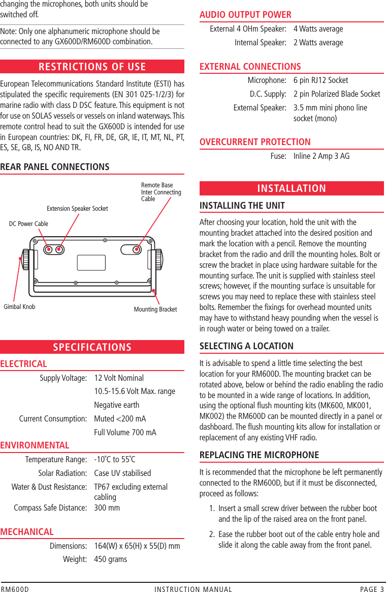 RM600D  INSTRUCTION MANUAL  PAGE 3REAR PANEL CONNECTIONSchanging the microphones, both units should be  switched off.Note: Only one alphanumeric microphone should be connected to any GX600D/RM600D combination.RESTRICTIONS OF USEEuropean Telecommunications Standard Institute (ESTI) has stipulated the speciﬁc requirements (EN 301 025-1/2/3) for marine radio with class D DSC feature. This equipment is not for use on SOLAS vessels or vessels on inland waterways. This remote control head to suit the GX600D is intended for use in European countries: DK, FI, FR, DE, GR, IE, IT, MT, NL, PT, ES, SE, GB, IS, NO AND TR.SPECIFICATIONSELECTRICAL  Supply Voltage:  12 Volt Nominal    10.5-15.6 Volt Max. range    Negative earth  Current Consumption:  Muted &lt;200 mA    Full Volume 700 mAENVIRONMENTAL  Temperature Range:  -10˚C to 55˚C  Solar Radiation:  Case UV stabilised  Water &amp; Dust Resistance:  TP67 excluding external      cabling  Compass Safe Distance:  300 mm MECHANICAL  Dimensions:  164(W) x 65(H) x 55(D) mm  Weight:  450 grams AUDIO OUTPUT POWER  External 4 OHm Speaker:  4 Watts average  Internal Speaker:  2 Watts average EXTERNAL CONNECTIONS  Microphone:  6 pin RJ12 Socket  D.C. Supply:   2 pin Polarized Blade Socket  External Speaker:  3.5 mm mini phono line      socket (mono) OVERCURRENT PROTECTION  Fuse:  Inline 2 Amp 3 AG INSTALLATIONINSTALLING THE UNITAfter choosing your location, hold the unit with the mounting bracket attached into the desired position and mark the location with a pencil. Remove the mounting bracket from the radio and drill the mounting holes. Bolt or screw the bracket in place using hardware suitable for the mounting surface. The unit is supplied with stainless steel screws; however, if the mounting surface is unsuitable for screws you may need to replace these with stainless steel bolts. Remember the ﬁxings for overhead mounted units may have to withstand heavy pounding when the vessel is in rough water or being towed on a trailer.SELECTING A LOCATIONIt is advisable to spend a little time selecting the best location for your RM600D. The mounting bracket can be rotated above, below or behind the radio enabling the radio to be mounted in a wide range of locations. In addition, using the optional ﬂush mounting kits (MK600, MK001, MK002) the RM600D can be mounted directly in a panel or dashboard. The ﬂush mounting kits allow for installation or replacement of any existing VHF radio.REPLACING THE MICROPHONEIt is recommended that the microphone be left permanently connected to the RM600D, but if it must be disconnected, proceed as follows:  1.  Insert a small screw driver between the rubber boot      and the lip of the raised area on the front panel.  2.  Ease the rubber boot out of the cable entry hole and     slide it along the cable away from the front panel. Mounting Bracket DC Power CableExtension Speaker SocketGimbal KnobRemote BaseInter ConnectingCable