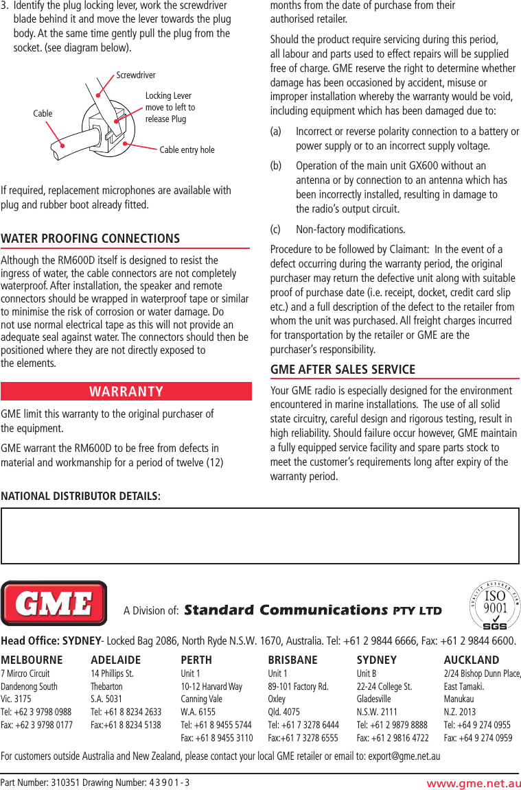   A Division of:  Head Ofﬁce: SYDNEY- Locked Bag 2086, North Ryde N.S.W. 1670, Australia. Tel: +61 2 9844 6666, Fax: +61 2 9844 6600.MELbOURNE  ADELAIDE  PERTH  bRISbANE  SYDNEY  AUCkLAND 7 Mircro Circuit  14 Phillips St.  Unit 1  Unit 1  Unit B  2/24 Bishop Dunn Place, Dandenong South  Thebarton  10-12 Harvard Way  89-101 Factory Rd.  22-24 College St.  East Tamaki. Vic. 3175  S.A. 5031  Canning Vale  Oxley  Gladesville  Manukau Tel: +62 3 9798 0988  Tel: +61 8 8234 2633  W.A. 6155  Qld. 4075  N.S.W. 2111  N.Z. 2013 Fax: +62 3 9798 0177  Fax:+61 8 8234 5138  Tel: +61 8 9455 5744  Tel: +61 7 3278 6444  Tel: +61 2 9879 8888  Tel: +64 9 274 0955       Fax: +61 8 9455 3110  Fax:+61 7 3278 6555  Fax: +61 2 9816 4722  Fax: +64 9 274 0959For customers outside Australia and New Zealand, please contact your local GME retailer or email to: export@gme.net.auPart Number: 310351 Drawing Number: 4 3 9 0 1 - 3 www.gme.net.auNATIONAL DISTRIbUTOR DETAILS:3.  Identify the plug locking lever, work the screwdriver   blade behind it and move the lever towards the plug    body. At the same time gently pull the plug from the    socket. (see diagram below).If required, replacement microphones are available with plug and rubber boot already ﬁtted.WATER PROOFING CONNECTIONSAlthough the RM600D itself is designed to resist the ingress of water, the cable connectors are not completely waterproof. After installation, the speaker and remote connectors should be wrapped in waterproof tape or similar to minimise the risk of corrosion or water damage. Do not use normal electrical tape as this will not provide an adequate seal against water. The connectors should then be positioned where they are not directly exposed to the elements.GME limit this warranty to the original purchaser of  the equipment.GME warrant the RM600D to be free from defects in material and workmanship for a period of twelve (12) months from the date of purchase from their authorised retailer.Should the product require servicing during this period, all labour and parts used to effect repairs will be supplied free of charge. GME reserve the right to determine whether damage has been occasioned by accident, misuse or improper installation whereby the warranty would be void, including equipment which has been damaged due to:(a)   Incorrect or reverse polarity connection to a battery or power supply or to an incorrect supply voltage.(b)   Operation of the main unit GX600 without an antenna or by connection to an antenna which has been incorrectly installed, resulting in damage to  the radio’s output circuit.(c)  Non-factory modiﬁcations.Procedure to be followed by Claimant:  In the event of a defect occurring during the warranty period, the original purchaser may return the defective unit along with suitable proof of purchase date (i.e. receipt, docket, credit card slip etc.) and a full description of the defect to the retailer from whom the unit was purchased. All freight charges incurred for transportation by the retailer or GME are the purchaser’s responsibility.GME AFTER SALES SERVICEYour GME radio is especially designed for the environment encountered in marine installations.  The use of all solid state circuitry, careful design and rigorous testing, result in high reliability. Should failure occur however, GME maintain a fully equipped service facility and spare parts stock to meet the customer’s requirements long after expiry of the warranty period.WARRANTYCableScrewdriverLocking Lever move to left to release PlugCable entry hole