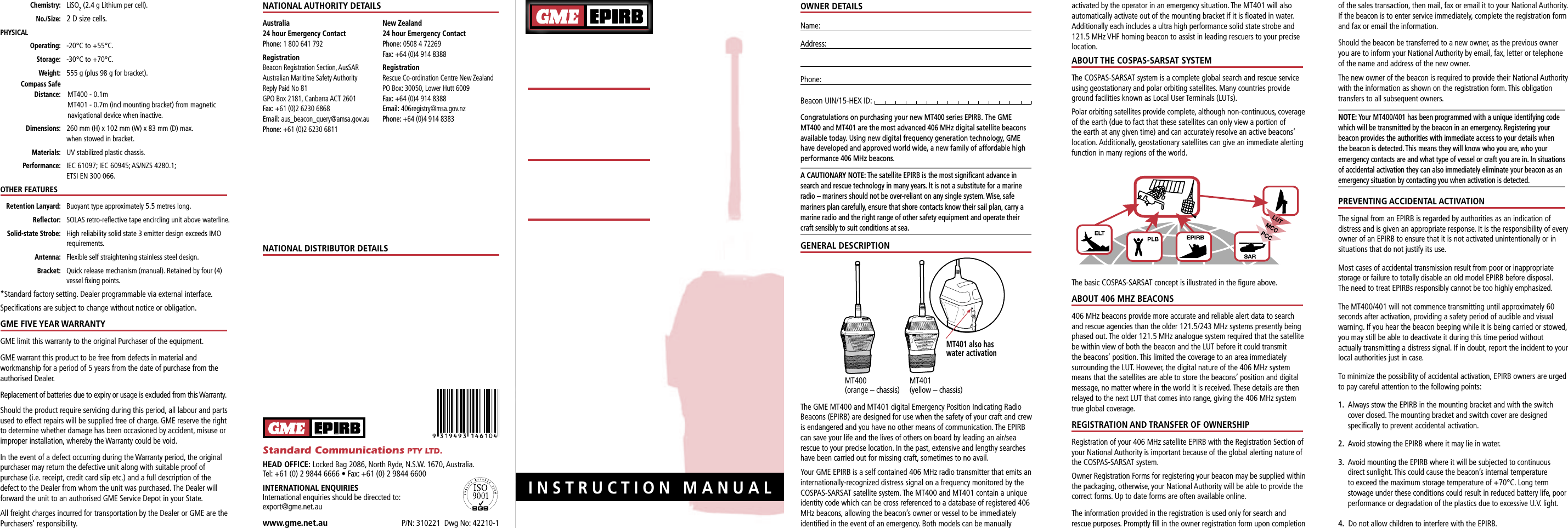                       INSTRUCTION MANUALOWNER DETAILSName:Address: Phone: Beacon UIN/15-HEX ID: Congratulations on purchasing your new MT400 series EPIRB. The GME MT400 and MT401 are the most advanced 406 MHz digital satellite beacons available today. Using new digital frequency generation technology, GME have developed and approved world wide, a new family of affordable high performance 406 MHz beacons.A CAUTIONARY NOTE: The satellite EPIRB is the most signiﬁ cant advance in search and rescue technology in many years. It is not a substitute for a marine radio – mariners should not be over-reliant on any single system. Wise, safe mariners plan carefully, ensure that shore contacts know their sail plan, carry a marine radio and the right range of other safety equipment and operate their craft sensibly to suit conditions at sea.GENERAL DESCRIPTIONThe GME MT400 and MT401 digital Emergency Position Indicating Radio Beacons (EPIRB) are designed for use when the safety of your craft and crew is endangered and you have no other means of communication. The EPIRB can save your life and the lives of others on board by leading an air/sea rescue to your precise location. In the past, extensive and lengthy searches have been carried out for missing craft, sometimes to no avail.Your GME EPIRB is a self contained 406 MHz radio transmitter that emits an internationally-recognized distress signal on a frequency monitored by the COSPAS-SARSAT satellite system. The MT400 and MT401 contain a unique identity code which can be cross referenced to a database of registered 406 MHz beacons, allowing the beacon’s owner or vessel to be immediately identiﬁ ed in the event of an emergency. Both models can be manually activated by the operator in an emergency situation. The MT401 will also automatically activate out of the mounting bracket if it is ﬂ oated in water. Additionally each includes a ultra high performance solid state strobe and 121.5 MHz VHF homing beacon to assist in leading rescuers to your precise location.ABOUT THE COSPAS-SARSAT SYSTEMThe COSPAS-SARSAT system is a complete global search and rescue service using geostationary and polar orbiting satellites. Many countries provide ground facilities known as Local User Terminals (LUTs).Polar orbiting satellites provide complete, although non-continuous, coverage of the earth (due to fact that these satellites can only view a portion of the earth at any given time) and can accurately resolve an active beacons’ location. Additionally, geostationary satellites can give an immediate alerting function in many regions of the world.The basic COSPAS-SARSAT concept is illustrated in the ﬁ gure above.ABOUT 406 MHZ BEACONS406 MHz beacons provide more accurate and reliable alert data to search and rescue agencies than the older 121.5/243 MHz systems presently being phased out. The older 121.5 MHz analogue system required that the satellite be within view of both the beacon and the LUT before it could transmit the beacons’ position. This limited the coverage to an area immediately surrounding the LUT. However, the digital nature of the 406 MHz system means that the satellites are able to store the beacons’ position and digital message, no matter where in the world it is received. These details are then relayed to the next LUT that comes into range, giving the 406 MHz system true global coverage.REGISTRATION AND TRANSFER OF OWNERSHIPRegistration of your 406 MHz satellite EPIRB with the Registration Section of your National Authority is important because of the global alerting nature of the COSPAS-SARSAT system.Owner Registration Forms for registering your beacon may be supplied within the packaging, otherwise, your National Authority will be able to provide the correct forms. Up to date forms are often available online.The information provided in the registration is used only for search and rescue purposes. Promptly ﬁ ll in the owner registration form upon completion of the sales transaction, then mail, fax or email it to your National Authority.If the beacon is to enter service immediately, complete the registration form and fax or email the information.Should the beacon be transferred to a new owner, as the previous owner you are to inform your National Authority by email, fax, letter or telephone of the name and address of the new owner.The new owner of the beacon is required to provide their National Authority with the information as shown on the registration form. This obligation transfers to all subsequent owners.NOTE: Your MT400/401 has been programmed with a unique identifying code which will be transmitted by the beacon in an emergency. Registering your beacon provides the authorities with immediate access to your details when the beacon is detected. This means they will know who you are, who your emergency contacts are and what type of vessel or craft you are in. In situations of accidental activation they can also immediately eliminate your beacon as an emergency situation by contacting you when activation is detected. PREVENTING ACCIDENTAL ACTIVATIONThe signal from an EPIRB is regarded by authorities as an indication of distress and is given an appropriate response. It is the responsibility of every owner of an EPIRB to ensure that it is not activated unintentionally or in situations that do not justify its use.Most cases of accidental transmission result from poor or inappropriate storage or failure to totally disable an old model EPIRB before disposal. The need to treat EPIRBs responsibly cannot be too highly emphasized.The MT400/401 will not commence transmitting until approximately 60 seconds after activation, providing a safety period of audible and visual warning. If you hear the beacon beeping while it is being carried or stowed, you may still be able to deactivate it during this time period without actually transmitting a distress signal. If in doubt, report the incident to your local authorities just in case.To minimize the possibility of accidental activation, EPIRB owners are urged to pay careful attention to the following points:1.   Always stow the EPIRB in the mounting bracket and with the switch cover closed. The mounting bracket and switch cover are designed speciﬁ cally to prevent accidental activation.2.  Avoid stowing the EPIRB where it may lie in water.3.   Avoid mounting the EPIRB where it will be subjected to continuous direct sunlight. This could cause the beacon’s internal temperature to exceed the maximum storage temperature of +70°C. Long term stowage under these conditions could result in reduced battery life, poor performance or degradation of the plastics due to excessive U.V. light.4.  Do not allow children to interfere with the EPIRB.P/N: 310221  Dwg No: 42210-1www.gme.net.auStandard Communications PTY LTD.HEAD OFFICE: Locked Bag 2086, North Ryde, N.S.W. 1670, Australia.Tel: +61 (0) 2 9844 6666 • Fax: +61 (0) 2 9844 6600INTERNATIONAL ENQUIRIESInternational enquiries should be direccted to: export@gme.net.au NATIONAL AUTHORITY DETAILSAustralia24 hour Emergency ContactPhone: 1 800 641 792RegistrationBeacon Registration Section, AusSARAustralian Maritime Safety AuthorityReply Paid No 81GPO Box 2181, Canberra ACT 2601Fax: +61 (0)2 6230 6868Email: aus_beacon_query@amsa.gov.auPhone: +61 (0)2 6230 6811New Zealand24 hour Emergency ContactPhone: 0508 4 72269Fax: +64 (0)4 914 8388RegistrationRescue Co-ordination Centre New  ZealandPO Box: 30050, Lower Hutt 6009Fax: +64 (0)4 914 8388Email: 406registry@msa.gov.nzPhone: +64 (0)4 914 8383NATIONAL DISTRIBUTOR DETAILS Chemistry:   LiSO2  (2.4 g Lithium per cell). No./Size:   2 D size cells.PHYSICAL Operating: -20°C to +55°C. Storage:  -30°C to +70°C. Weight:  555 g (plus 98 g for bracket). Compass Safe  Distance:    MT400 - 0.1m   MT401 - 0.7m (incl mounting bracket) from magnetic navigational device when inactive. Dimensions:  260 mm (H) x 102 mm (W) x 83 mm (D) max.     when stowed in bracket. Materials:  UV stabilized plastic chassis.  Performance:   IEC 61097; IEC 60945; AS/NZS 4280.1; ETSI EN 300 066.OTHER FEATURES Retention Lanyard:  Buoyant type approximately 5.5 metres long. Reﬂ ector:  SOLAS retro-reﬂ ective tape encircling unit above waterline. Solid-state Strobe:   High reliability solid state 3 emitter design exceeds IMO requirements. Antenna:  Flexible self straightening stainless steel design. Bracket:   Quick release mechanism (manual). Retained by four (4) vessel ﬁ xing points.* Standard factory setting. Dealer programmable via external interface.Speciﬁ cations are subject to change without notice or obligation.GME FIVE YEAR WARRANTYGME limit this warranty to the original Purchaser of the equipment.GME warrant this product to be free from defects in material and workmanship for a period of 5 years from the date of purchase from the authorised Dealer.Replacement of batteries due to expiry or usage is excluded from this Warranty.Should the product require servicing during this period, all labour and parts used to effect repairs will be supplied free of charge. GME reserve the right to determine whether damage has been occasioned by accident, misuse or improper installation, whereby the Warranty could be void.In the event of a defect occurring during the Warranty period, the original purchaser may return the defective unit along with suitable proof of purchase (i.e. receipt, credit card slip etc.) and a full description of the defect to the Dealer from whom the unit was purchased. The Dealer will forward the unit to an authorised GME Service Depot in your State.All freight charges incurred for transportation by the Dealer or GME are the Purchasers’ responsibility.EMERGENCYPOSITION INDICATINGRADIO BEACONEPIRB406 MHzHomer/StrobeMANUAL &amp; WATERACTIVATIONMT400MANUAL ACTIVATIONMT401MT401 also haswater activationMT400(orange – chassis)MT401(yellow – chassis)