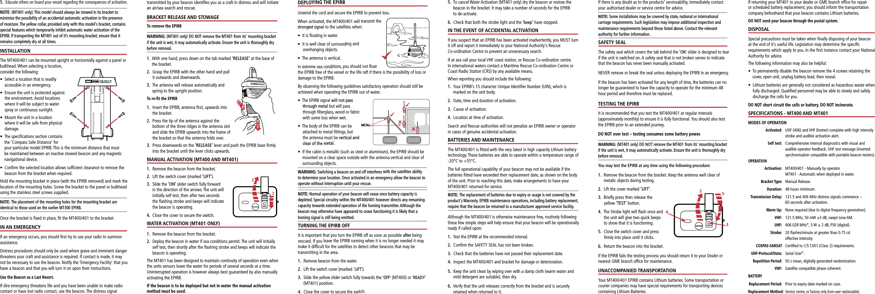 METALIf there is any doubt as to the products’ serviceability, immediately contact your authorised dealer or service centre for advice.NOTE: Some installations may be covered by state, national or international carriage requirements. Such legislation may impose additional inspection and maintenance requirements beyond those listed above. Contact the relevant authority for further information.SAFETY SEALThe safety seal which covers the tab behind the ‘ON’ slider is designed to tear if the unit is switched on. A safety seal that is not broken serves to indicate that the beacon has never been manually activated.NEVER remove or break the seal unless deploying the EPIRB in an emergency.If the beacon has been activated for any length of time, the batteries can no longer be guaranteed to have the capacity to operate for the minimum 48 hour period and therefore must be replaced.TESTING THE EPIRBIt is recommended that you test the MT400/401 at regular intervals (approximately monthly) to ensure it is fully functional. You should also test the EPIRB prior to an extended journey.DO NOT over test – testing consumes some battery power.WARNING: (MT401 only) DO NOT remove the MT401 from its‘ mounting bracket if the unit is wet, it may automatically activate. Ensure the unit is thoroughly dry before removal.You may test the EPIRB at any time using the following procedure:1.    Remove the beacon from the bracket. Keep the antenna well clear of metalic objects during testing.2.   Lift the cover marked ‘LIFT’.3.   Brieﬂy press then release the yellow ‘TEST’ button.4.   The Strobe light will ﬂash once and the unit will give two quick beeps to show that it is functioning.5.   Close the switch cover and press ﬁrmly into place until it clicks.6.  Return the beacon into the bracket.If the EPIRB fails the testing process you should return it to your Dealer or nearest GME branch ofﬁce for maintenance.UNACCOMPANIED TRANSPORTATIONYour MT400/401 EPIRB contains Lithium batteries. Some transportation or courier companies may have special requirements for transporting devices containing Lithium Batteries. If returning your MT401 to your dealer or GME branch ofﬁce for repair or scheduled battery replacement, you should inform the transportation company beforehand that your beacon contains Lithium batteries. DO NOT send your beacon through the postal system.DISPOSALSpecial precautions must be taken when ﬁnally disposing of your beacon at the end of it’s useful life. Legislation may determine the speciﬁc requirements which apply to you. In the ﬁrst instance contact your National Authority for advice.The following information may also be helpful:•   To permanently disable the beacon remove the 4 screws retaining the cover, open unit, unplug battery lead, then reseal.•   Lithium batteries are generally not considered as hazardous waste when fully discharged. Qualiﬁed personnel may be able to slowly and safely discharge the cells for you.DO NOT short circuit the cells or battery. DO NOT incinerate.SPECIFICATIONS - MT400 AND MT401MODES OF OPERATION Activated:    UHF (406) and VHF (homer) complete with high intensity strobe and audible activation alert. Self test:    Comprehensive internal diagnostics with visual and audible operator feedback. UHF test message (inverted synchronisation compatible with portable beacon testers).OPERATION  Activation:   MT400/401 - Manually by operator     MT401 - Automatic when deployed in water. Bracket Type: Manual Release. Duration:   48 hours minimum. Transmission Delay:   121.5 and 406 MHz distress signals commence ~  60 seconds after activation. Warm Up:    None required (due to digital frequency generation). VHF:   121.5 MHz, 50 mW ±3 dB, swept tone AM.  UHF:   406.028 MHz*, 5 W ± 2 dB, PSK (digital).  Strobe:   20 ﬂashes/minute at greater than 0.75 cd      effective intensity. COSPAS-SARSAT Certiﬁed to C/S T.001 (Class 2) requirements. UHF-Protocol/Data: Serial User*.  Repetition Period:   50 s mean, digitally generated randomization. VHF: Satellite compatible phase coherent.BATTERY Replacement Period:  Prior to expiry date marked on case. Replacement Method:   Service centre, or factory only (non-user replaceable).5.   Educate others on board your vessel regarding the consequences of activation.NOTE: (MT401 only): This model should always be stowed in its bracket to minimise the possibility of an accidental automatic activation in the presence of moisture. The yellow collar, provided only with this model‘s bracket, contains special features which temporarily inhibit automatic water activation of the EPIRB. If transporting the MT401 out of it’s mounting bracket, ensure that it remains completely dry at all times.INSTALLATIONThe MT400/401 can be mounted upright or horizontally against a panel or bulkhead. When selecting a location, consider the following:•   Select a location that is readily accessible in an emergency.•   Ensure the unit is protected against the environment. Avoid locations where it will be subject to water spray or continuous sunlight.•   Mount the unit in a location where it will be safe from physical damage.•   The speciﬁcations section contains the ’Compass Safe Distance’ for your particular model EPIRB. This is the minimum distance that must be maintained between an inactive stowed beacon and any magnetic navigational device.•   Conﬁrm the selected location allows sufﬁcient clearance to remove the beacon from the bracket when required.Hold the mounting bracket in place (with the EPIRB removed) and mark the location of the mounting holes. Screw the bracket to the panel or bulkhead using the stainless steel screws supplied.NOTE: The placement of the mounting holes for the mounting bracket are identical to those used on the earlier MT300 EPIRB. Once the bracket is ﬁxed in place, ﬁt the MT400/401 to the bracket.IN AN EMERGENCYIf an emergency occurs, you should ﬁrst try to use your radio to summon assistance.Distress procedures should only be used where grave and imminent danger threatens your craft and assistance is required. If contact is made, it may not be necessary to use the beacon. Notify the ‘Emergency Facility’ that you have a beacon and that you will turn it on upon their instructions.Use the Beacon as a Last Resort.If dire emergency threatens life and you have been unable to make radio contact or have lost radio contact, use the beacon. The distress signal transmitted by your beacon identiﬁes you as a craft in distress and will initiate an air/sea search and rescue.BRACKET RELEASE AND STOWAGETo remove the EPIRBWARNING: (MT401 only) DO NOT remove the MT401 from its‘ mounting bracket if the unit is wet, it may automatically activate. Ensure the unit is thoroughly dry before removal.1.   With one hand, press down on the tab marked ’RELEASE’ at the base of the bracket.2.   Grasp the EPIRB with the other hand and pull it outwards and downwards.3.   The antenna will release automatically and spring to the upright position.To re-ﬁt the EPIRB1.   Insert the EPIRB, antenna ﬁrst, upwards into the bracket.2.   Press the tip of the antenna against the bottom of the three ridges in the antenna slot and slide the EPIRB upwards into the frame of the bracket so that the antenna folds over.3.   Press downwards on the ‘RELEASE’ lever and push the EPIRB base ﬁrmly into the bracket until the lever clicks upwards.MANUAL ACTIVATION (MT400 AND MT401)1.   Remove the beacon from the bracket.2.   Lift the switch cover (marked ‘LIFT’).3.   Slide the ‘ON’ slider switch fully forward in the direction of the arrows. The unit will initially self test, then after two seconds the ﬂashing strobe and beeps will indicate the beacon is operating. 4.   Close the cover to secure the switch. WATER ACTIVATION (MT401 ONLY)1.   Remove the beacon from the bracket.2.   Deploy the beacon in water if sea conditions permit. The unit will initially self test, then shortly after the ﬂashing strobe and beeps will indicate the beacon is operating. The MT401 has been designed to maintain continuity of operation even when the units sensors leave the water for periods of several seconds at a time. Uninterrupted operation is however always best guaranteed by also manually activating the EPIRB.If the beacon is to be deployed but not in water the manual activation method must be used.5.   To cancel Water Activation (MT401 only) dry the beacon or restow the beacon in the bracket. It may take a number of seconds for the EPIRB  to de-activate.6.   Check that both the strobe light and the ‘beep’ have stopped.IN THE EVENT OF ACCIDENTAL ACTIVATIONIf you suspect that an EPIRB has been activated inadvertently, you MUST turn it off and report it immediately to your National Authority‘s Rescue  Co-ordination Centre to prevent an unnecessary search. If at sea call your local VHF coast station, or Rescue Co-ordination centre. In international waters contact a Maritime Rescue Co-ordination Centre or Coast Radio Station (CRS) by any available means.When reporting you should include the following:1.   Your EPIRB’s 15 character Unique Identiﬁer Number (UIN), which is marked on the unit body.2.  Date, time and duration of activation.3.  Cause of activation.4.  Location at time of activation.Search and Rescue authorities will not penalize an EPIRB owner or operator in cases of genuine accidental activation.BATTERIES AND MAINTENANCEThe MT400/401 is ﬁtted with the very latest in high capacity Lithium battery technology. These batteries are able to operate within a temperature range of -20°C to +55°C.The full operational capability of your beacon may not be available if the batteries ﬁtted have exceeded their replacement date, as shown on the body of the unit. Prior to reaching this date, make arrangements to have your MT400/401 returned for service.NOTE: The replacement of batteries due to expiry or usage is not covered by the product‘s Warranty. EPIRB maintenance operations, including battery replacement, require that the beacon be returned to a manufacturer approved service facility.Although the MT400/401 is otherwise maintenance free, routinely following these few simple steps will help ensure that your beacon will be operationally ready if called upon:1.  Test the EPIRB at the recommended interval.2.  Conﬁrm the SAFETY SEAL has not been broken.3.   Check that the batteries have not passed their replacement date.4.   Inspect the MT400/401 and bracket for damage or deterioration.5.   Keep the unit clean by wiping over with a damp cloth (warm water and mild detergent are suitable), then dry.6.   Verify that the unit releases correctly from the bracket and is securely retained when returned to it.DEPLOYING THE EPIRBUnwind the cord and secure the EPIRB to prevent loss.When activated, the MT400/401 will transmit the strongest signal to the satellites when:•  It is ﬂoating in water.•   It is well clear of surrounding and  overhanging objects.•  The antenna is vertical.In extreme sea conditions, you should not ﬂoat the EPIRB free of the vessel or the life raft if there is the possibility of loss or damage to the EPIRB.By observing the following guidelines satisfactory operation should still be achieved when operating the EPIRB out of water.•        The EPIRB signal will not pass through metal but will pass through ﬁberglass, wood or fabric with some loss when wet. •   The body of the EPIRB can be attached to metal ﬁttings, but the antenna must be vertical and clear of the metal.•   If the cabin is metallic (such as steel or aluminium), the EPIRB should be mounted on a clear space outside with the antenna vertical and clear of surrounding objects.WARNING: Switching a beacon on and off interferes with the satellites ability to determine your location. Once activated in an emergency allow the beacon to operate without interruption until your rescue.NOTE: Normal operation of your beacon will cease once battery capacity is depleted. Special circuitry within the MT400/401 however directs any remaining capacity towards extended operation of the homing transmitter. Although the beacon may otherwise have appeared to cease functioning it is likely that a homing signal is still being emitted.TURNING THE EPIRB OFFIt is important that you turn the EPIRB off as soon as possible after being rescued. If you leave the EPIRB running when it is no longer needed it may make it difﬁcult for the satellites to detect other beacons that may be  transmitting in the area.1.   Remove beacon from the water.2.   Lift the switch cover (marked  ‘LIFT’).3.   Slide the yellow slider switch fully towards the ’OFF’ (MT400) or ‘READY’ (MT401) position.4.   Close the cover to secure the switch.