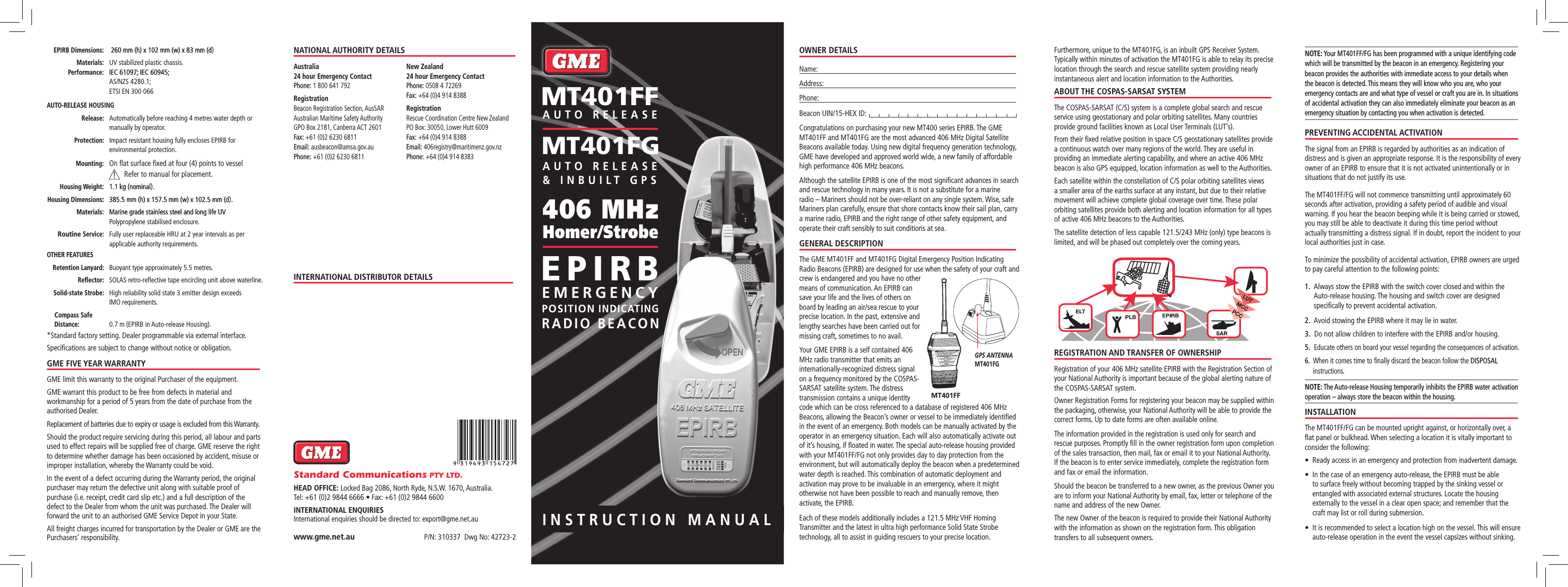 INSTRUCTION MANUALOWNER DETAILSName:Address: Phone: Beacon UIN/15-HEX ID: Congratulations on purchasing your new MT400 series EPIRB. The GME MT401FF and MT401FG are the most advanced 406 MHz Digital Satellite Beacons available today. Using new digital frequency generation technology, GME have developed and approved world wide, a new family of affordable high performance 406 MHz beacons.Although the satellite EPIRB is one of the most signiﬁcant advances in search and rescue technology in many years. It is not a substitute for a marine radio – Mariners should not be over-reliant on any single system. Wise, safe Mariners plan carefully, ensure that shore contacts know their sail plan, carry a marine radio, EPIRB and the right range of other safety equipment, and operate their craft sensibly to suit conditions at sea.GENERAL DESCRIPTIONThe GME MT401FF and MT401FG Digital Emergency Position Indicating Radio Beacons (EPIRB) are designed for use when the safety of your craft and crew is endangered and you have no other means of communication. An EPIRB can save your life and the lives of others on board by leading an air/sea rescue to your precise location. In the past, extensive and lengthy searches have been carried out for missing craft, sometimes to no avail.Your GME EPIRB is a self contained 406 MHz radio transmitter that emits an internationally-recognized distress signal on a frequency monitored by the COSPAS-SARSAT satellite system. The distress transmission contains a unique identity code which can be cross referenced to a database of registered 406 MHz Beacons, allowing the Beacon’s owner or vessel to be immediately identiﬁed in the event of an emergency. Both models can be manually activated by the operator in an emergency situation. Each will also automatically activate out of it’s housing, if ﬂoated in water. The special auto-release housing provided with your MT401FF/FG not only provides day to day protection from the environment, but will automatically deploy the beacon when a predetermined water depth is reached. This combination of automatic deployment and activation may prove to be invaluable in an emergency, where it might otherwise not have been possible to reach and manually remove, then activate, the EPIRB.Each of these models additionally includes a 121.5 MHz VHF Homing Transmitter and the latest in ultra high performance Solid State Strobe technology, all to assist in guiding rescuers to your precise location.Furthermore, unique to the MT401FG, is an inbuilt GPS Receiver System. Typically within minutes of activation the MT401FG is able to relay its precise location through the search and rescue satellite system providing nearly instantaneous alert and location information to the Authorities.ABOUT THE COSPAS-SARSAT SYSTEMThe COSPAS-SARSAT (C/S) system is a complete global search and rescue service using geostationary and polar orbiting satellites. Many countries provide ground facilities known as Local User Terminals (LUT’s).From their ﬁxed relative position in space C/S geostationary satellites provide a continuous watch over many regions of the world. They are useful in providing an immediate alerting capability, and where an active 406 MHz beacon is also GPS equipped, location information as well to the Authorities.Each satellite within the constellation of C/S polar orbiting satellites views a smaller area of the earths surface at any instant, but due to their relative movement will achieve complete global coverage over time. These polar orbiting satellites provide both alerting and location information for all types of active 406 MHz beacons to the Authorities.The satellite detection of less capable 121.5/243 MHz (only) type beacons is limited, and will be phased out completely over the coming years.REGISTRATION AND TRANSFER OF OWNERSHIPRegistration of your 406 MHz satellite EPIRB with the Registration Section of your National Authority is important because of the global alerting nature of the COSPAS-SARSAT system.Owner Registration Forms for registering your beacon may be supplied within the packaging, otherwise, your National Authority will be able to provide the correct forms. Up to date forms are often available online.The information provided in the registration is used only for search and rescue purposes. Promptly ﬁll in the owner registration form upon completion of the sales transaction, then mail, fax or email it to your National Authority. If the beacon is to enter service immediately, complete the registration form and fax or email the information.Should the beacon be transferred to a new owner, as the previous Owner you are to inform your National Authority by email, fax, letter or telephone of the name and address of the new Owner.The new Owner of the beacon is required to provide their National Authority with the information as shown on the registration form. This obligation transfers to all subsequent owners.NOTE: Your MT401FF/FG has been programmed with a unique identifying code which will be transmitted by the beacon in an emergency. Registering your beacon provides the authorities with immediate access to your details when the beacon is detected. This means they will know who you are, who your emergency contacts are and what type of vessel or craft you are in. In situations of accidental activation they can also immediately eliminate your beacon as an emergency situation by contacting you when activation is detected. PREVENTING ACCIDENTAL ACTIVATIONThe signal from an EPIRB is regarded by authorities as an indication of distress and is given an appropriate response. It is the responsibility of every owner of an EPIRB to ensure that it is not activated unintentionally or in situations that do not justify its use.The MT401FF/FG will not commence transmitting until approximately 60 seconds after activation, providing a safety period of audible and visual warning. If you hear the beacon beeping while it is being carried or stowed, you may still be able to deactivate it during this time period without actually transmitting a distress signal. If in doubt, report the incident to your local authorities just in case.To minimize the possibility of accidental activation, EPIRB owners are urged to pay careful attention to the following points:1.   Always stow the EPIRB with the switch cover closed and within the Auto-release housing. The housing and switch cover are designed speciﬁcally to prevent accidental activation.2.  Avoid stowing the EPIRB where it may lie in water.3.   Do not allow children to interfere with the EPIRB and/or housing.5.   Educate others on board your vessel regarding the consequences of activation.6.   When it comes time to ﬁnally discard the beacon follow the DISPOSAL instructions.NOTE: The Auto-release Housing temporarily inhibits the EPIRB water activation operation – always store the beacon within the housing.INSTALLATIONThe MT401FF/FG can be mounted upright against, or horizontally over, a ﬂat panel or bulkhead. When selecting a location it is vitally important to consider the following:•   Ready access in an emergency and protection from inadvertent damage.•    In the case of an emergency auto-release, the EPIRB must be able to surface freely without becoming trapped by the sinking vessel or entangled with associated external structures. Locate the housing externally to the vessel in a clear open space; and remember that the  craft may list or roll during submersion.•    It is recommended to select a location high on the vessel. This will ensure auto-release operation in the event the vessel capsizes without sinking.P/N: 310337  Dwg No: 42723-2www.gme.net.auStandard Communications PTY LTD.HEAD OFFICE: Locked Bag 2086, North Ryde, N.S.W. 1670, Australia. Tel: +61 (0)2 9844 6666 • Fax: +61 (0)2 9844 6600INTERNATIONAL ENQUIRIESInternational enquiries should be directed to: export@gme.net.au NATIONAL AUTHORITY DETAILSAustralia 24 hour Emergency Contact Phone: 1 800 641 792Registration Beacon Registration Section, AusSAR Australian Maritime Safety Authority GPO Box 2181, Canberra ACT 2601 Fax: +61 (0)2 6230 6811 Email: ausbeacon@amsa.gov.au Phone: +61 (0)2 6230 6811New Zealand 24 hour Emergency Contact Phone: 0508 4 72269 Fax: +64 (0)4 914 8388Registration Rescue Coordination Centre New  Zealand PO Box: 30050, Lower Hutt 6009 Fax: +64 (0)4 914 8388 Email: 406registry@maritimenz.gov.nz Phone: +64 (0)4 914 8383INTERNATIONAL DISTRIBUTOR DETAILS EPIRB Dimensions:   260 mm (h) x 102 mm (w) x 83 mm (d260 mm (h) x 102 mm (w) x 83 mm (d) Materials:  UV stabilized plastic chassis.   Performance:   IEC 61097; IEC 60945;IEC 61097; IEC 60945; AS/NZS 4280.1;  ETSI EN 300 066AUTO-RELEASE HOUSING  Release:   Automatically before reaching 4 metres water depth or manually by operator. Protection:   Impact resistant housing fully encloses EPIRB for environmental protection. Mounting:  On ﬂat surface ﬁxed at four (4) points to vessel   Refer to manual for placement. Housing Weight:  1.1 kg (nominal1.1 kg (nominal). Housing Dimensions::   385.5 mm (h) x 157.5 mm (w) x 102.5 mm (d385.5 mm (h) x 157.5 mm (w) x 102.5 mm (d). Materials:   Marine grade stainless steel and long life UVMarine grade stainless steel and long life UV Polypropylene stabilised enclosure. Routine Service:   Fully user replaceable HRU at 2 year intervals as per applicable authority requirements.OTHER FEATURES  Retention Lanyard: Buoyant type approximately 5.5 metres. Reﬂector: SOLAS retro-reﬂective tape encircling unit above waterline. Solid-state Strobe:   High reliability solid state 3 emitter design exceeds IMO requirements.   Compass Safe Distance: 0.7 m (EPIRB in Auto-release Housing).* Standard factory setting. Dealer programmable via external interface.Speciﬁcations are subject to change without notice or obligation.GME FIVE YEAR WARRANTYGME limit this warranty to the original Purchaser of the equipment.GME warrant this product to be free from defects in material and workmanship for a period of 5 years from the date of purchase from the authorised Dealer.Replacement of batteries due to expiry or usage is excluded from this Warranty.Should the product require servicing during this period, all labour and parts used to effect repairs will be supplied free of charge. GME reserve the right to determine whether damage has been occasioned by accident, misuse or improper installation, whereby the Warranty could be void.In the event of a defect occurring during the Warranty period, the original purchaser may return the defective unit along with suitable proof of purchase (i.e. receipt, credit card slip etc.) and a full description of the defect to the Dealer from whom the unit was purchased. The Dealer will forward the unit to an authorised GME Service Depot in your State.All freight charges incurred for transportation by the Dealer or GME are the Purchasers’ responsibility.EMERGENCYPOSITION INDICATINGRADIO BEACONEPIRB406 MHz Homer/StrobeAUTO RELEASEMT401FFMT401FGAUTO RELEASE &amp; INBUILT GPS!GPS ANTENNA MT401FGMT401FF