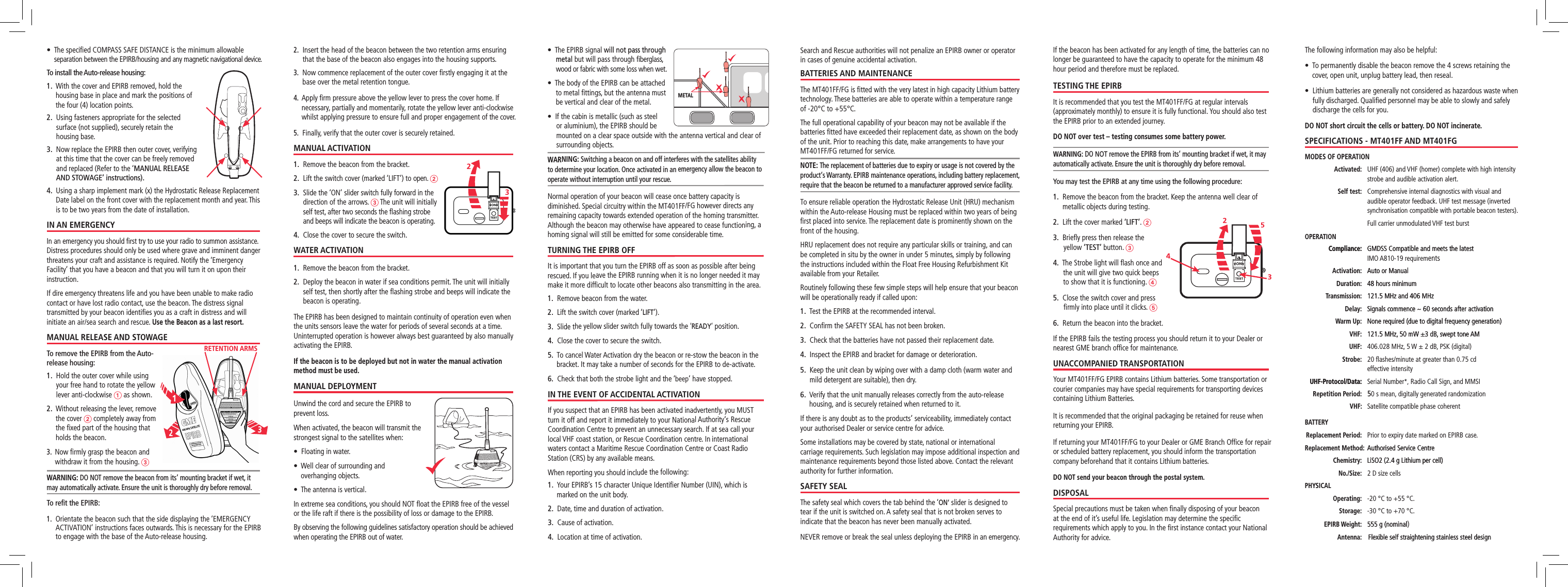 If the beacon has been activated for any length of time, the batteries can no longer be guaranteed to have the capacity to operate for the minimum 48 hour period and therefore must be replaced.TESTING THE EPIRBIt is recommended that you test the MT401FF/FG at regular intervals (approximately monthly) to ensure it is fully functional. You should also test the EPIRB prior to an extended journey.DO NOT over test – testing consumes some battery power.WARNING: DO NOT remove the EPIRB from its‘ mounting bracket if wet, it may automatically activate. Ensure the unit is thoroughly dry before removal.You may test the EPIRB at any time using the following procedure:1.    Remove the beacon from the bracket. Keep the antenna well clear of metallic objects during testing. 2.   Lift the cover marked ‘LIFT’. 23.   Brieﬂy press then release the yellow ‘TEST’ button. 34.   The Strobe light will ﬂash once and the unit will give two quick beeps to show that it is functioning. 45.   Close the switch cover and press ﬁrmly into place until it clicks. 56.   Return the beacon into the bracket.If the EPIRB fails the testing process you should return it to your Dealer or nearest GME branch ofﬁce for maintenance.UNACCOMPANIED TRANSPORTATIONYour MT401FF/FG EPIRB contains Lithium batteries. Some transportation or courier companies may have special requirements for transporting devices containing Lithium Batteries. It is recommended that the original packaging be retained for reuse when returning your EPIRB.If returning your MT401FF/FG to your Dealer or GME Branch Ofﬁce for repair or scheduled battery replacement, you should inform the transportation company beforehand that it contains Lithium batteries.DO NOT send your beacon through the postal system.DISPOSALSpecial precautions must be taken when ﬁnally disposing of your beacon at the end of it’s useful life. Legislation may determine the speciﬁc requirements which apply to you. In the ﬁrst instance contact your National Authority for advice.The following information may also be helpful:•   To permanently disable the beacon remove the 4 screws retaining the cover, open unit, unplug battery lead, then reseal.•   Lithium batteries are generally not considered as hazardous waste when fully discharged. Qualiﬁed personnel may be able to slowly and safely discharge the cells for you.DO NOT short circuit the cells or battery. DO NOT incinerate.SPECIFICATIONS - MT401FF AND MT401FGMODES OF OPERATION Activated:    UHF (406) and VHF (homer) complete with high intensity strobe and audible activation alert. Self test:    Comprehensive internal diagnostics with visual and audible operator feedback. UHF test message (inverted synchronisation compatible with portable beacon testers).    Full carrier unmodulated VHF test burstOPERATION  Compliance:Compliance:    GMDSS Compatible and meets the latestGMDSS Compatible and meets the latest  IMO A810-19 requirements Activation:   Auto or ManualAuto or Manual Duration:   48 hours minimum48 hours minimum Transmission:    121.5 MHz and 406 MHz121.5 MHz and 406 MHz Delay:   Signals commence ~ 60 seconds after activationSignals commence ~ 60 seconds after activation Warm Up:   None required (due to digital frequency generation)None required (due to digital frequency generation) VHF:  121.5 MHz, 50 mW �3 dB, swept tone AM121.5 MHz, 50 mW �3 dB, swept tone AM UHF: 406.028 MHz, 5 W � 2 dB, PSK (digital) Strobe:   20 ﬂashes/minute at greater than 0.75 cd  effective intensity  UHF-Protocol/Data:UHF-Protocol/Data:   Serial Number*, Radio Call Sign, and MMSI Repetition Period:  550 s mean, digitally generated randomization VHF: Satellite compatible phase coherentBATTERY Replacement Period:  Prior to expiry date marked on EPIRB case. Replacement Method:   Authorised Service CentreAuthorised Service Centre Chemistry:   LiSO2 (2.4 g Lithium per cell)LiSO2 (2.4 g Lithium per cell) No./Size:   2 D size cellsPHYSICAL Operating: -20 °C to +55 °C. Storage:  -30 °C to +70 °C. EPIRB Weight:  555 g (nominal555 g (nominal) Antenna:    Flexible self straightening stainless steel designFlexible self straightening stainless steel design•    The speciﬁed COMPASS SAFE DISTANCE is the minimum allowable separation between the EPIRB/housing and any magnetic navigational device.To install the Auto-release housing:1.   With the cover and EPIRB removed, hold the housing base in place and mark the positions of the four (4) location points. 2.   Using fasteners appropriate for the selected surface (not supplied), securely retain the housing base. 3.   Now replace the EPIRB then outer cover, verifying at this time that the cover can be freely removed and replaced (Refer to the ‘MANUAL RELEASE AND STOWAGE’ instructions).4.   Using a sharp implement mark (x) the Hydrostatic Release Replacement Date label on the front cover with the replacement month and year. This is to be two years from the date of installation. IN AN EMERGENCYIn an emergency you should ﬁrst try to use your radio to summon assistance. Distress procedures should only be used where grave and imminent danger threatens your craft and assistance is required. Notify the ‘Emergency Facility’ that you have a beacon and that you will turn it on upon their instruction.If dire emergency threatens life and you have been unable to make radio contact or have lost radio contact, use the beacon. The distress signal transmitted by your beacon identiﬁes you as a craft in distress and will initiate an air/sea search and rescue. Use the Beacon as a last resort.MANUAL RELEASE AND STOWAGETo remove the EPIRB from the Auto-release housing:1.   Hold the outer cover while using your free hand to rotate the yellow lever anti-clockwise 1 as shown.2.   Without releasing the lever, remove  the cover 2 completely away from  the ﬁxed part of the housing that  holds the beacon.3.   Now ﬁrmly grasp the beacon and withdraw it from the housing. 3WARNING: DO NOT remove the beacon from its‘ mounting bracket if wet, it may automatically activate. Ensure the unit is thoroughly dry before removal. To reﬁt the EPIRB:1.    Orientate the beacon such that the side displaying the ‘EMERGENCY ACTIVATION’ instructions faces outwards. This is necessary for the EPIRB to engage with the base of the Auto-release housing.2.   Insert the head of the beacon between the two retention arms ensuring that the base of the beacon also engages into the housing supports.3.   Now commence replacement of the outer cover ﬁrstly engaging it at the base over the metal retention tongue.4.   Apply ﬁrm pressure above the yellow lever to press the cover home. If necessary, partially and momentarily, rotate the yellow lever anti-clockwise whilst applying pressure to ensure full and proper engagement of the cover.5.  Finally, verify that the outer cover is securely retained.MANUAL ACTIVATION1.   Remove the beacon from the bracket.2.   Lift the switch cover (marked ‘LIFT’) to open. 23.   Slide the ‘ON’ slider switch fully forward in the direction of the arrows. 3 The unit will initially self test, after two seconds the ﬂashing strobe and beeps will indicate the beacon is operating. 4.   Close the cover to secure the switch. WATER ACTIVATION 1.   Remove the beacon from the bracket.2.   Deploy the beacon in water if sea conditions permit. The unit will initially self test, then shortly after the ﬂashing strobe and beeps will indicate the beacon is operating. The EPIRB has been designed to maintain continuity of operation even when the units sensors leave the water for periods of several seconds at a time. Uninterrupted operation is however always best guaranteed by also manually activating the EPIRB.If the beacon is to be deployed but not in water the manual activation method must be used.MANUAL DEPLOYMENTUnwind the cord and secure the EPIRB to prevent loss.When activated, the beacon will transmit the strongest signal to the satellites when:•  Floating in water.•   Well clear of surrounding and  overhanging objects.•  The antenna is vertical.In extreme sea conditions, you should NOT ﬂoat the EPIRB free of the vessel or the life raft if there is the possibility of loss or damage to the EPIRB.By observing the following guidelines satisfactory operation should be achieved when operating the EPIRB out of water.Search and Rescue authorities will not penalize an EPIRB owner or operator in cases of genuine accidental activation.BATTERIES AND MAINTENANCEThe MT401FF/FG is ﬁtted with the very latest in high capacity Lithium battery technology. These batteries are able to operate within a temperature range of -20°C to +55°C.The full operational capability of your beacon may not be available if the batteries ﬁtted have exceeded their replacement date, as shown on the body of the unit. Prior to reaching this date, make arrangements to have your MT401FF/FG returned for service.NOTE: The replacement of batteries due to expiry or usage is not covered by the product‘s Warranty. EPIRB maintenance operations, including battery replacement, require that the beacon be returned to a manufacturer approved service facility.To ensure reliable operation the Hydrostatic Release Unit (HRU) mechanism within the Auto-release Housing must be replaced within two years of being ﬁrst placed into service. The replacement date is prominently shown on the front of the housing. HRU replacement does not require any particular skills or training, and can be completed in situ by the owner in under 5 minutes, simply by following the instructions included within the Float Free Housing Refurbishment Kit available from your Retailer.Routinely following these few simple steps will help ensure that your beacon will be operationally ready if called upon:1.  Test the EPIRB at the recommended interval.2.  Conﬁrm the SAFETY SEAL has not been broken.3.   Check that the batteries have not passed their replacement date.4.   Inspect the EPIRB and bracket for damage or deterioration.5.   Keep the unit clean by wiping over with a damp cloth (warm water and mild detergent are suitable), then dry.6.   Verify that the unit manually releases correctly from the auto-release housing, and is securely retained when returned to it.If there is any doubt as to the products’ serviceability, immediately contact your authorised Dealer or service centre for advice.Some installations may be covered by state, national or international carriage requirements. Such legislation may impose additional inspection and maintenance requirements beyond those listed above. Contact the relevant authority for further information.SAFETY SEALThe safety seal which covers the tab behind the ‘ON’ slider is designed to tear if the unit is switched on. A safety seal that is not broken serves to indicate that the beacon has never been manually activated.NEVER remove or break the seal unless deploying the EPIRB in an emergency.•        The EPIRB signal will not pass through metal but will pass through ﬁberglass, wood or fabric with some loss when wet. •   The body of the EPIRB can be attached to metal ﬁttings, but the antenna must be vertical and clear of the metal.•   If the cabin is metallic (such as steel or aluminium), the EPIRB should be mounted on a clear space outside with the antenna vertical and clear of surrounding objects.WARNING: Switching a beacon on and off interferes with the satellites ability to determine your location. Once activated in an emergency allow the beacon to operate without interruption until your rescue.Normal operation of your beacon will cease once battery capacity is diminished. Special circuitry within the MT401FF/FG however directs any remaining capacity towards extended operation of the homing transmitter. Although the beacon may otherwise have appeared to cease functioning, a homing signal will still be emitted for some considerable time.TURNING THE EPIRB OFFIt is important that you turn the EPIRB off as soon as possible after being rescued. If you leave the EPIRB running when it is no longer needed it may make it more difﬁcult to locate other beacons also transmitting in the area.1.   Remove beacon from the water.2.   Lift the switch cover (marked ‘LIFT’).3.   Slide the yellow slider switch fully towards the ‘READY’ position.4.   Close the cover to secure the switch.5.   To cancel Water Activation dry the beacon or re-stow the beacon in the bracket. It may take a number of seconds for the EPIRB to de-activate.6.   Check that both the strobe light and the ‘beep’ have stopped.IN THE EVENT OF ACCIDENTAL ACTIVATIONIf you suspect that an EPIRB has been activated inadvertently, you MUST turn it off and report it immediately to your National Authority‘s Rescue  Coordination Centre to prevent an unnecessary search. If at sea call your local VHF coast station, or Rescue Coordination centre. In international waters contact a Maritime Rescue Coordination Centre or Coast Radio Station (CRS) by any available means.When reporting you should include the following:1.   Your EPIRB’s 15 character Unique Identiﬁer Number (UIN), which is marked on the unit body.2.  Date, time and duration of activation.3.  Cause of activation.4.  Location at time of activation.METAL123RETENTION ARMS