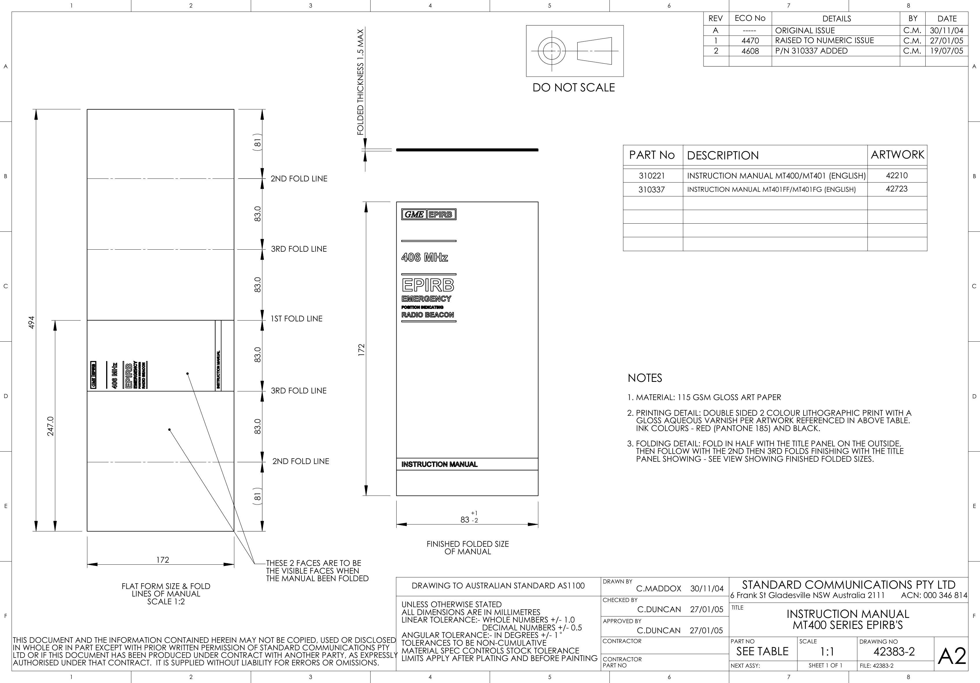 17283 -2+1FINISHED FOLDED SIZEOF MANUALFOLDED THICKNESS 1.5 MAX172247.083.0 83.0 83.04948181 83.0FLAT FORM SIZE &amp; FOLDLINES OF MANUALSCALE 1:21ST FOLD LINE2ND FOLD LINE2ND FOLD LINE3RD FOLD LINE3RD FOLD LINETHESE 2 FACES ARE TO BETHE VISIBLE FACES WHENTHE MANUAL BEEN FOLDEDA26 Frank St Gladesville NSW Australia 2111       ACN: 000 346 814STANDARD COMMUNICATIONS PTY LTDDRAWING TO AUSTRALIAN STANDARD AS1100UNLESS OTHERWISE STATEDALL DIMENSIONS ARE IN MILLIMETRESLINEAR TOLERANCE:- WHOLE NUMBERS +/- 1.0                                    DECIMAL NUMBERS +/- 0.5ANGULAR TOLERANCE:- IN DEGREES +/- 1TOLERANCES TO BE NON-CUMULATIVEMATERIAL SPEC CONTROLS STOCK TOLERANCELIMITS APPLY AFTER PLATING AND BEFORE PAINTINGSHEET 1 OF 1SCALE1:1DRAWING NOFILE: 42383-2CONTRACTORDRAWN BYCHECKED BYAPPROVED BYPART NOCONTRACTORPART NONEXT ASSY:TITLE1THIS DOCUMENT AND THE INFORMATION CONTAINED HEREIN MAY NOT BE COPIED, USED OR DISCLOSEDIN WHOLE OR IN PART EXCEPT WITH PRIOR WRITTEN PERMISSION OF STANDARD COMMUNICATIONS PTYLTD OR IF THIS DOCUMENT HAS BEEN PRODUCED UNDER CONTRACT WITH ANOTHER PARTY, AS EXPRESSLYAUTHORISED UNDER THAT CONTRACT.  IT IS SUPPLIED WITHOUT LIABILITY FOR ERRORS OR OMISSIONS.DETAILSECO No BY DATEREVDO NOT SCALE234576812345678ABCDEFABCDEFINSTRUCTION MANUALMT400 SERIES EPIRB&apos;SSEE TABLE 42383-2C.MADDOX    30/11/04A----- ORIGINAL ISSUE C.M. 30/11/04NOTES1. MATERIAL: 115 GSM GLOSS ART PAPER2. PRINTING DETAIL: DOUBLE SIDED 2 COLOUR LITHOGRAPHIC PRINT WITH A    GLOSS AQUEOUS VARNISH PER ARTWORK REFERENCED IN ABOVE TABLE.    INK COLOURS - RED (PANTONE 185) AND BLACK.3. FOLDING DETAIL: FOLD IN HALF WITH THE TITLE PANEL ON THE OUTSIDE,    THEN FOLLOW WITH THE 2ND THEN 3RD FOLDS FINISHING WITH THE TITLE    PANEL SHOWING - SEE VIEW SHOWING FINISHED FOLDED SIZES.PART No DESCRIPTION ARTWORK310221 INSTRUCTION MANUAL MT400/MT401 (ENGLISH) 4221014470 RAISED TO NUMERIC ISSUE C.M. 27/01/05C.DUNCAN    27/01/05C.DUNCAN    27/01/0524608 P/N 310337 ADDED C.M. 19/07/05310337 INSTRUCTION MANUAL MT401FF/MT401FG (ENGLISH) 42723