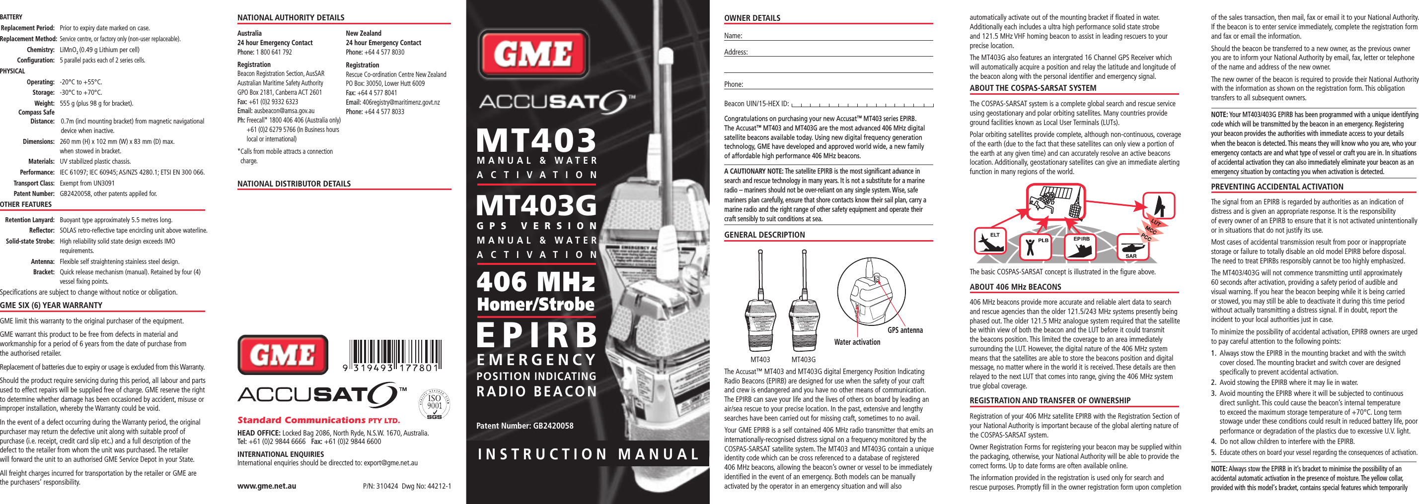 INSTRUCTION MANUALOWNER DETAILSName:Address: Phone: Beacon UIN/15-HEX ID: Congratulations on purchasing your new Accusat™ MT403 series EPIRB.  The Accusat™ MT403 and MT403G are the most advanced 406 MHz digital satellite beacons available today. Using new digital frequency generation technology, GME have developed and approved world wide, a new family  of affordable high performance 406 MHz beacons.A CAUTIONARY NOTE: The satellite EPIRB is the most signiﬁcant advance in search and rescue technology in many years. It is not a substitute for a marine radio – mariners should not be over-reliant on any single system. Wise, safe mariners plan carefully, ensure that shore contacts know their sail plan, carry a marine radio and the right range of other safety equipment and operate their  craft sensibly to suit conditions at sea.GENERAL DESCRIPTIONThe Accusat™ MT403 and MT403G digital Emergency Position Indicating Radio Beacons (EPIRB) are designed for use when the safety of your craft and crew is endangered and you have no other means of communication. The EPIRB can save your life and the lives of others on board by leading an air/sea rescue to your precise location. In the past, extensive and lengthy searches have been carried out for missing craft, sometimes to no avail.Your GME EPIRB is a self contained 406 MHz radio transmitter that emits an internationally-recognised distress signal on a frequency monitored by the COSPAS-SARSAT satellite system. The MT403 and MT403G contain a unique identity code which can be cross referenced to a database of registered  406 MHz beacons, allowing the beacon’s owner or vessel to be immediately identiﬁed in the event of an emergency. Both models can be manually activated by the operator in an emergency situation and will also automatically activate out of the mounting bracket if ﬂoated in water. Additionally each includes a ultra high performance solid state strobe  and 121.5 MHz VHF homing beacon to assist in leading rescuers to your precise location.The MT403G also features an intergrated 16 Channel GPS Receiver which will automatically acquire a position and relay the latitude and longitude of the beacon along with the personal identiﬁer and emergency signal.ABOUT THE COSPAS-SARSAT SYSTEMThe COSPAS-SARSAT system is a complete global search and rescue service using geostationary and polar orbiting satellites. Many countries provide ground facilities known as Local User Terminals (LUTs).Polar orbiting satellites provide complete, although non-continuous, coverage of the earth (due to the fact that these satellites can only view a portion of the earth at any given time) and can accurately resolve an active beacons location. Additionally, geostationary satellites can give an immediate alerting function in many regions of the world.The basic COSPAS-SARSAT concept is illustrated in the ﬁgure above.ABOUT 406 MHz BEACONS406 MHz beacons provide more accurate and reliable alert data to search and rescue agencies than the older 121.5/243 MHz systems presently being phased out. The older 121.5 MHz analogue system required that the satellite be within view of both the beacon and the LUT before it could transmit the beacons position. This limited the coverage to an area immediately surrounding the LUT. However, the digital nature of the 406 MHz system means that the satellites are able to store the beacons position and digital message, no matter where in the world it is received. These details are then relayed to the next LUT that comes into range, giving the 406 MHz system true global coverage.REGISTRATION AND TRANSFER OF OWNERSHIPRegistration of your 406 MHz satellite EPIRB with the Registration Section of your National Authority is important because of the global alerting nature of the COSPAS-SARSAT system.Owner Registration Forms for registering your beacon may be supplied within the packaging, otherwise, your National Authority will be able to provide the correct forms. Up to date forms are often available online.The information provided in the registration is used only for search and rescue purposes. Promptly ﬁll in the owner registration form upon completion of the sales transaction, then mail, fax or email it to your National Authority.If the beacon is to enter service immediately, complete the registration form and fax or email the information.Should the beacon be transferred to a new owner, as the previous owner you are to inform your National Authority by email, fax, letter or telephone of the name and address of the new owner.The new owner of the beacon is required to provide their National Authority with the information as shown on the registration form. This obligation transfers to all subsequent owners.NOTE: Your MT403/403G EPIRB has been programmed with a unique identifying code which will be transmitted by the beacon in an emergency. Registering your beacon provides the authorities with immediate access to your details when the beacon is detected. This means they will know who you are, who your emergency contacts are and what type of vessel or craft you are in. In situations of accidental activation they can also immediately eliminate your beacon as an emergency situation by contacting you when activation is detected. PREVENTING ACCIDENTAL ACTIVATIONThe signal from an EPIRB is regarded by authorities as an indication of distress and is given an appropriate response. It is the responsibility  of every owner of an EPIRB to ensure that it is not activated unintentionally or in situations that do not justify its use.Most cases of accidental transmission result from poor or inappropriate storage or failure to totally disable an old model EPIRB before disposal.  The need to treat EPIRBs responsibly cannot be too highly emphasized.The MT403/403G will not commence transmitting until approximately  60 seconds after activation, providing a safety period of audible and  visual warning. If you hear the beacon beeping while it is being carried or stowed, you may still be able to deactivate it during this time period without actually transmitting a distress signal. If in doubt, report the incident to your local authorities just in case.To minimize the possibility of accidental activation, EPIRB owners are urged to pay careful attention to the following points:1.   Always stow the EPIRB in the mounting bracket and with the switch cover closed. The mounting bracket and switch cover are designed speciﬁcally to prevent accidental activation.2.  Avoid stowing the EPIRB where it may lie in water.3.   Avoid mounting the EPIRB where it will be subjected to continuous direct sunlight. This could cause the beacon’s internal temperature to exceed the maximum storage temperature of +70°C. Long term stowage under these conditions could result in reduced battery life, poor performance or degradation of the plastics due to excessive U.V. light.4.  Do not allow children to interfere with the EPIRB.5.   Educate others on board your vessel regarding the consequences of activation.NOTE: Always stow the EPIRB in it’s bracket to minimise the possibility of an accidental automatic activation in the presence of moisture. The yellow collar, provided with this model‘s bracket, contains special features which temporarily P/N: 310424  Dwg No: 44212-1www.gme.net.auStandard Communications PTY LTD.HEAD OFFICE: Locked Bag 2086, North Ryde, N.S.W. 1670, Australia. Tel: +61 (0)2 9844 6666   Fax: +61 (0)2 9844 6600INTERNATIONAL ENQUIRIESInternational enquiries should be direccted to: export@gme.net.au NATIONAL AUTHORITY DETAILSAustralia 24 hour Emergency Contact Phone: 1 800 641 792Registration Beacon Registration Section, AusSAR Australian Maritime Safety Authority GPO Box 2181, Canberra ACT 2601 Fax: +61 (0)2 9332 6323 Email: ausbeacon@amsa.gov.au Ph:  Freecall* 1800 406 406 (Australia only) +61 (0)2 6279 5766 (In Business hours local or international)* Calls from mobile attracts a connection charge.New Zealand 24 hour Emergency Contact Phone: +64 4 577 8030Registration Rescue Co-ordination Centre New  Zealand PO Box: 30050, Lower Hutt 6009 Fax: +64 4 577 8041 Email: 406registry@maritimenz.govt.nz Phone: +64 4 577 8033NATIONAL DISTRIBUTOR DETAILSBATTERY Replacement Period:  Prior to expiry date marked on case. R eplacement Method:  Service centre, or factory only (non-user replaceable). Chemistry:   LiMnO2 (0.49 g Lithium per cell) Conﬁguration:  5 parallel packs each of 2 series cells.PHYSICAL Operating: -20°C to +55°C. Storage:  -30°C to +70°C. Weight:  555 g (plus 98 g for bracket). Compass Safe   Distance:  0.7m (incl mounting bracket) from magnetic navigational device when inactive. Dimensions:  260 mm (H) x 102 mm (W) x 83 mm (D) max.      when stowed in bracket. Materials:  UV stabilized plastic chassis.  Performance:  IEC 61097; IEC 60945; AS/NZS 4280.1; ETSI EN 300 066. Transport Class:  Exempt from UN3091  Patent Number:  GB2420058, other patents appiled for.OTHER FEATURES Retention Lanyard:  Buoyant type approximately 5.5 metres long. Reﬂector:  SOLAS retro-reﬂective tape encircling unit above waterline. Solid-state Strobe:  High reliability solid state design exceeds IMO requirements. Antenna:  Flexible self straightening stainless steel design. Bracket:  Quick release mechanism (manual). Retained by four (4) vessel ﬁxing points.Speciﬁcations are subject to change without notice or obligation.GME SIX (6) YEAR WARRANTYGME limit this warranty to the original purchaser of the equipment.GME warrant this product to be free from defects in material and workmanship for a period of 6 years from the date of purchase from  the authorised retailer.Replacement of batteries due to expiry or usage is excluded from this Warranty.Should the product require servicing during this period, all labour and parts used to effect repairs will be supplied free of charge. GME reserve the right to determine whether damage has been occasioned by accident, misuse or improper installation, whereby the Warranty could be void.In the event of a defect occurring during the Warranty period, the original purchaser may return the defective unit along with suitable proof of purchase (i.e. receipt, credit card slip etc.) and a full description of the defect to the retailer from whom the unit was purchased. The retailer  will forward the unit to an authorised GME Service Depot in your State.All freight charges incurred for transportation by the retailer or GME are  the purchasers’ responsibility.EMERGENCYPOSITION INDICATINGRADIO BEACONEPIRB406 MHz Homer/StrobeMT403Water activationMT403  MT403G Patent Number: GB2420058GPS VERSION MANUAL &amp; WATE R ACTIVATION MT403G MANUAL &amp; WATE R ACTIVATION GPS antenna