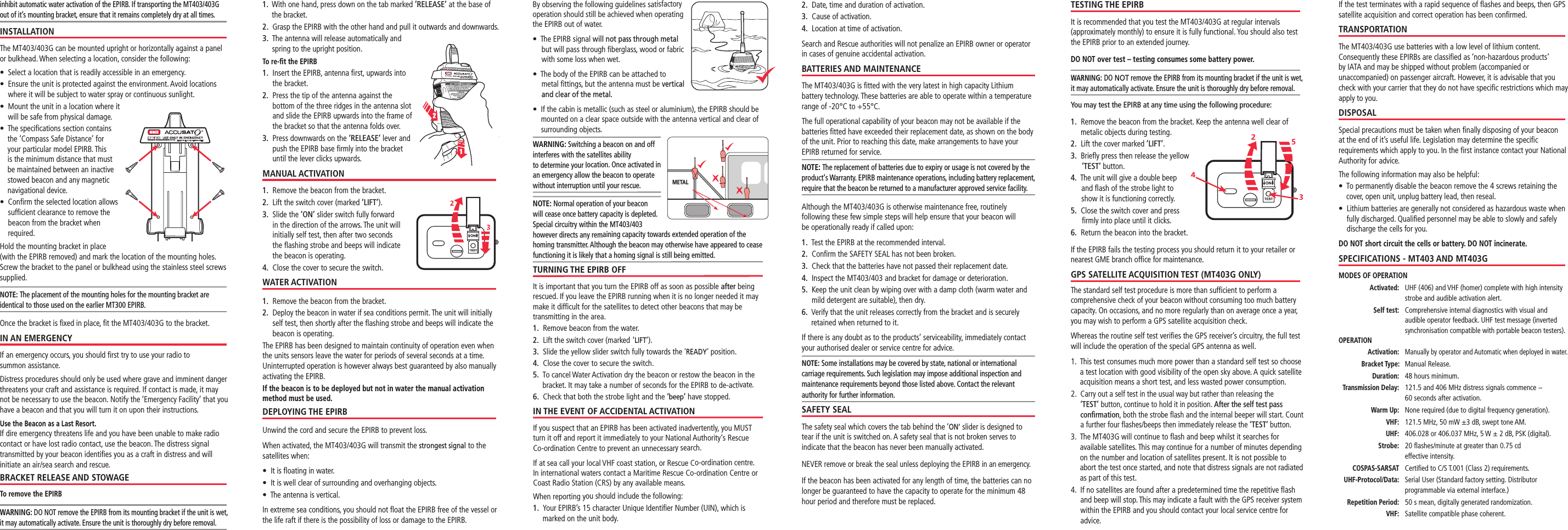 Standard Communications PTY LTDStandard Communications PTY LTDMETALTESTING THE EPIRBIt is recommended that you test the MT403/403G at regular intervals (approximately monthly) to ensure it is fully functional. You should also test the EPIRB prior to an extended journey.DO NOT over test – testing consumes some battery power.WARNING: DO NOT remove the EPIRB from its mounting bracket if the unit is wet, it may automatically activate. Ensure the unit is thoroughly dry before removal.You may test the EPIRB at any time using the following procedure:1.    Remove the beacon from the bracket. Keep the antenna well clear of metalic objects during testing.2.   Lift the cover marked ‘LIFT’.3.   Brieﬂy press then release the yellow ‘TEST’ button.4.   The unit will give a double beep and ﬂash of the strobe light to show it is functioning correctly.5.   Close the switch cover and press ﬁrmly into place until it clicks.6.   Return the beacon into the bracket.If the EPIRB fails the testing process you should return it to your retailer or nearest GME branch ofﬁce for maintenance.GPS SATELLITE ACQUISITION TEST (MT403G ONLY)The standard self test procedure is more than sufﬁcient to perform a comprehensive check of your beacon without consuming too much battery capacity. On occasions, and no more regularly than on average once a year, you may wish to perform a GPS satellite acquisition check.Whereas the routine self test veriﬁes the GPS receiver’s circuitry, the full test will include the operation of the special GPS antenna as well.1.   This test consumes much more power than a standard self test so choose a test location with good visibility of the open sky above. A quick satellite acquisition means a short test, and less wasted power consumption.2.   Carry out a self test in the usual way but rather than releasing the ‘TEST’ button, continue to hold it in position. After the self test pass conﬁrmation, both the strobe ﬂash and the internal beeper will start. Count a further four ﬂashes/beeps then immediately release the ‘TEST’ button.3.   The MT403G will continue to ﬂash and beep whilst it searches for available satellites. This may continue for a number of minutes depending on the number and location of satellites present. It is not possible to abort the test once started, and note that distress signals are not radiated as part of this test.4.   If no satellites are found after a predetermined time the repetitive ﬂash and beep will stop. This may indicate a fault with the GPS receiver system within the EPIRB and you should contact your local service centre for advice.  If the test terminates with a rapid sequence of ﬂashes and beeps, then GPS satellite acquisition and correct operation has been conﬁrmed.TRANSPORTATIONThe MT403/403G use batteries with a low level of lithium content. Consequently these EPIRBs are classiﬁed as ‘non-hazardous products’ by IATA and may be shipped without problem (accompanied or unaccompanied) on passenger aircraft. However, it is advisable that you check with your carrier that they do not have speciﬁc restrictions which may apply to you.DISPOSALSpecial precautions must be taken when ﬁnally disposing of your beacon at the end of it’s useful life. Legislation may determine the speciﬁc requirements which apply to you. In the ﬁrst instance contact your National Authority for advice.The following information may also be helpful:s¬¬¬4O¬PERMANENTLY¬DISABLE¬THE¬BEACON¬REMOVE¬THE¬¬SCREWS¬RETAINING¬THE¬cover, open unit, unplug battery lead, then reseal.s¬¬¬,ITHIUM¬BATTERIES¬ARE¬GENERALLY¬NOT¬CONSIDERED¬AS¬HAZARDOUS¬WASTE¬WHEN¬fully discharged. Qualiﬁed personnel may be able to slowly and safely discharge the cells for you.DO NOT short circuit the cells or battery. DO NOT incinerate.SPECIFICATIONS - MT403 AND MT403GMODES OF OPERATION Activated:   UHF (406) and VHF (homer) complete with high intensity strobe and audible activation alert. Self test:   Comprehensive internal diagnostics with visual and audible operator feedback. UHF test message (inverted synchronisation compatible with portable beacon testers).OPERATION Activation:  Manually by operator and Automatic when deployed in water. Bracket Type: Manual Release. Duration:   48 hours minimum. Transmission Delay:  121.5 and 406 MHz distress signals commence ~  60 seconds after activation. Warm Up:   None required (due to digital frequency generation). VHF:   121.5 MHz, 50 mW ±3 dB, swept tone AM.  UHF:   406.028 or 406.037 MHz, 5 W ± 2 dB, PSK (digital).  Strobe:   20 ﬂashes/minute at greater than 0.75 cd      effective intensity. COSPAS-SARSAT Certiﬁed to C/S T.001 (Class 2) requirements. UHF-Protocol/Data:  Serial User (Standard factory setting. Distributor programmable via external interface.) Repetition Period:  50 s mean, digitally generated randomization. VHF: Satellite compatible phase coherent.inhibit automatic water activation of the EPIRB. If transporting the MT403/403G  out of it’s mounting bracket, ensure that it remains completely dry at all times.INSTALLATIONThe MT403/403G can be mounted upright or horizontally against a panel or bulkhead. When selecting a location, consider the following:s¬¬¬3ELECT¬A¬LOCATION¬THAT¬IS¬READILY¬ACCESSIBLE¬IN¬AN¬EMERGENCYs¬¬¬%NSURE¬THE¬UNIT¬IS¬PROTECTED¬AGAINST¬THE¬ENVIRONMENT¬!VOID¬LOCATIONS¬where it will be subject to water spray or continuous sunlight.s¬¬¬-OUNT¬THE¬UNIT¬IN¬A¬LOCATION¬WHERE¬IT¬will be safe from physical damage.s¬¬¬4HE¬SPECIlCATIONS¬SECTION¬CONTAINS¬the ’Compass Safe Distance’ for your particular model EPIRB. This is the minimum distance that must be maintained between an inactive stowed beacon and any magnetic navigational device.s¬¬¬#ONlRM¬THE¬SELECTED¬LOCATION¬ALLOWS¬sufﬁcient clearance to remove the beacon from the bracket when required.Hold the mounting bracket in place (with the EPIRB removed) and mark the location of the mounting holes. Screw the bracket to the panel or bulkhead using the stainless steel screws supplied.NOTE: The placement of the mounting holes for the mounting bracket are identical to those used on the earlier MT300 EPIRB. Once the bracket is ﬁxed in place, ﬁt the MT403/403G to the bracket.IN AN EMERGENCYIf an emergency occurs, you should ﬁrst try to use your radio to  summon assistance.Distress procedures should only be used where grave and imminent danger threatens your craft and assistance is required. If contact is made, it may not be necessary to use the beacon. Notify the ‘Emergency Facility’ that you have a beacon and that you will turn it on upon their instructions.Use the Beacon as a Last Resort. If dire emergency threatens life and you have been unable to make radio contact or have lost radio contact, use the beacon. The distress signal transmitted by your beacon identiﬁes you as a craft in distress and will initiate an air/sea search and rescue.BRACKET RELEASE AND STOWAGETo remove the EPIRBWARNING: DO NOT remove the EPIRB from its mounting bracket if the unit is wet, it may automatically activate. Ensure the unit is thoroughly dry before removal.1.   With one hand, press down on the tab marked ’RELEASE’ at the base of the bracket.2.   Grasp the EPIRB with the other hand and pull it outwards and downwards.3.   The antenna will release automatically and spring to the upright position.To re-ﬁt the EPIRB1.   Insert the EPIRB, antenna ﬁrst, upwards into the bracket.2.   Press the tip of the antenna against the bottom of the three ridges in the antenna slot and slide the EPIRB upwards into the frame of the bracket so that the antenna folds over.3.   Press downwards on the ‘RELEASE’ lever and push the EPIRB base ﬁrmly into the bracket until the lever clicks upwards.MANUAL ACTIVATION1.   Remove the beacon from the bracket.2.   Lift the switch cover (marked ‘LIFT’).3.   Slide the ‘ON’ slider switch fully forward in the direction of the arrows. The unit will initially self test, then after two seconds the ﬂashing strobe and beeps will indicate the beacon is operating. 4.   Close the cover to secure the switch. WATER ACTIVATION1.   Remove the beacon from the bracket.2.   Deploy the beacon in water if sea conditions permit. The unit will initially self test, then shortly after the ﬂashing strobe and beeps will indicate the beacon is operating. The EPIRB has been designed to maintain continuity of operation even when the units sensors leave the water for periods of several seconds at a time. Uninterrupted operation is however always best guaranteed by also manually activating the EPIRB.If the beacon is to be deployed but not in water the manual activation method must be used.DEPLOYING THE EPIRBUnwind the cord and secure the EPIRB to prevent loss.When activated, the MT403/403G will transmit the strongest signal to the satellites when:s¬¬)T¬IS¬mOATING¬IN¬WATERs¬¬¬)T¬IS¬WELL¬CLEAR¬OF¬SURROUNDING¬AND¬OVERHANGING¬OBJECTSs¬¬4HE¬ANTENNA¬IS¬VERTICALIn extreme sea conditions, you should not ﬂoat the EPIRB free of the vessel or the life raft if there is the possibility of loss or damage to the EPIRB.2.  Date, time and duration of activation.3.  Cause of activation.4.  Location at time of activation.Search and Rescue authorities will not penalize an EPIRB owner or operator in cases of genuine accidental activation.BATTERIES AND MAINTENANCEThe MT403/403G is ﬁtted with the very latest in high capacity Lithium battery technology. These batteries are able to operate within a temperature range of -20°C to +55°C.The full operational capability of your beacon may not be available if the batteries ﬁtted have exceeded their replacement date, as shown on the body of the unit. Prior to reaching this date, make arrangements to have your EPIRB returned for service.NOTE: The replacement of batteries due to expiry or usage is not covered by the product‘s Warranty. EPIRB maintenance operations, including battery replacement, require that the beacon be returned to a manufacturer approved service facility.Although the MT403/403G is otherwise maintenance free, routinely  following these few simple steps will help ensure that your beacon will  be operationally ready if called upon:1.  Test the EPIRB at the recommended interval.2.  Conﬁrm the SAFETY SEAL has not been broken.3.   Check that the batteries have not passed their replacement date.4.   Inspect the MT403/403 and bracket for damage or deterioration.5.   Keep the unit clean by wiping over with a damp cloth (warm water and mild detergent are suitable), then dry.6.   Verify that the unit releases correctly from the bracket and is securely retained when returned to it.If there is any doubt as to the products’ serviceability, immediately contact your authorised dealer or service centre for advice.NOTE: Some installations may be covered by state, national or international  carriage requirements. Such legislation may impose additional inspection and maintenance requirements beyond those listed above. Contact the relevant authority for further information.SAFETY SEALThe safety seal which covers the tab behind the ‘ON’ slider is designed to tear if the unit is switched on. A safety seal that is not broken serves to indicate that the beacon has never been manually activated.NEVER remove or break the seal unless deploying the EPIRB in an emergency.If the beacon has been activated for any length of time, the batteries can no longer be guaranteed to have the capacity to operate for the minimum 48 hour period and therefore must be replaced.By observing the following guidelines satisfactory operation should still be achieved when operating the EPIRB out of water.s¬¬¬¬¬¬¬¬4HE¬%0)2&quot;¬SIGNAL¬will not pass through metal but will pass through ﬁberglass, wood or fabric with some loss when wet. s¬¬¬4HE¬BODY¬OF¬THE¬%0)2&quot;¬CAN¬BE¬ATTACHED¬TO¬metal ﬁttings, but the antenna must be vertical and clear of the metal.s¬¬¬)F¬THE¬CABIN¬IS¬METALLIC¬SUCH¬AS¬STEEL¬OR¬ALUMINIUM¬THE¬%0)2&quot;¬SHOULD¬BE¬mounted on a clear space outside with the antenna vertical and clear of surrounding objects.WARNING: Switching a beacon on and off interferes with the satellites ability  to determine your location. Once activated in an emergency allow the beacon to operate without interruption until your rescue.NOTE: Normal operation of your beacon will cease once battery capacity is depleted. Special circuitry within the MT403/403 however directs any remaining capacity towards extended operation of the homing transmitter. Although the beacon may otherwise have appeared to cease functioning it is likely that a homing signal is still being emitted.TURNING THE EPIRB OFFIt is important that you turn the EPIRB off as soon as possible after being rescued. If you leave the EPIRB running when it is no longer needed it may make it difﬁcult for the satellites to detect other beacons that may be  transmitting in the area.1.   Remove beacon from the water.2.   Lift the switch cover (marked  ‘LIFT’).3.   Slide the yellow slider switch fully towards the ‘READY’ position.4.   Close the cover to secure the switch.5.   To cancel Water Activation dry the beacon or restow the beacon in the bracket. It may take a number of seconds for the EPIRB to de-activate.6.   Check that both the strobe light and the ‘beep’ have stopped.IN THE EVENT OF ACCIDENTAL ACTIVATIONIf you suspect that an EPIRB has been activated inadvertently, you MUST turn it off and report it immediately to your National Authority‘s Rescue  Co-ordination Centre to prevent an unnecessary search. If at sea call your local VHF coast station, or Rescue Co-ordination centre. In international waters contact a Maritime Rescue Co-ordination Centre or Coast Radio Station (CRS) by any available means.When reporting you should include the following:1.   Your EPIRB’s 15 character Unique Identiﬁer Number (UIN), which is marked on the unit body.