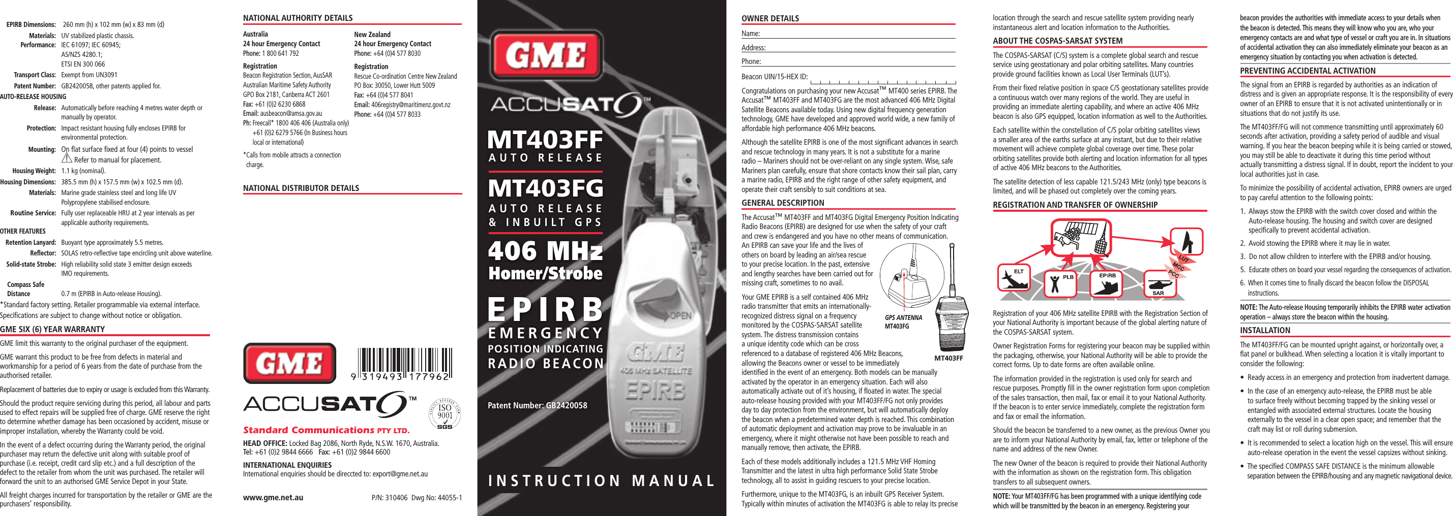 INSTRUCTION MANUALOWNER DETAILSName:Address: Phone: Beacon UIN/15-HEX ID: Congratulations on purchasing your new Accusat™ MT400 series EPIRB. The Accusat™ MT403FF and MT403FG are the most advanced 406 MHz Digital Satellite Beacons available today. Using new digital frequency generation technology, GME have developed and approved world wide, a new family of affordable high performance 406 MHz beacons.Although the satellite EPIRB is one of the most signiﬁcant advances in search and rescue technology in many years. It is not a substitute for a marine radio – Mariners should not be over-reliant on any single system. Wise, safe Mariners plan carefully, ensure that shore contacts know their sail plan, carry a marine radio, EPIRB and the right range of other safety equipment, and operate their craft sensibly to suit conditions at sea.GENERAL DESCRIPTIONThe Accusat™ MT403FF and MT403FG Digital Emergency Position Indicating Radio Beacons (EPIRB) are designed for use when the safety of your craft and crew is endangered and you have no other means of communication. An EPIRB can save your life and the lives of others on board by leading an air/sea rescue to your precise location. In the past, extensive and lengthy searches have been carried out for missing craft, sometimes to no avail.Your GME EPIRB is a self contained 406 MHz radio transmitter that emits an internationally-recognized distress signal on a frequency monitored by the COSPAS-SARSAT satellite system. The distress transmission contains a unique identity code which can be cross referenced to a database of registered 406 MHz Beacons, allowing the Beacons owner or vessel to be immediately identiﬁed in the event of an emergency. Both models can be manually activated by the operator in an emergency situation. Each will also automatically activate out of it’s housing, if ﬂoated in water. The special auto-release housing provided with your MT403FF/FG not only provides day to day protection from the environment, but will automatically deploy the beacon when a predetermined water depth is reached. This combination of automatic deployment and activation may prove to be invaluable in an emergency, where it might otherwise not have been possible to reach and manually remove, then activate, the EPIRB.Each of these models additionally includes a 121.5 MHz VHF Homing Transmitter and the latest in ultra high performance Solid State Strobe technology, all to assist in guiding rescuers to your precise location.Furthermore, unique to the MT403FG, is an inbuilt GPS Receiver System. Typically within minutes of activation the MT403FG is able to relay its precise location through the search and rescue satellite system providing nearly instantaneous alert and location information to the Authorities.ABOUT THE COSPAS-SARSAT SYSTEMThe COSPAS-SARSAT (C/S) system is a complete global search and rescue service using geostationary and polar orbiting satellites. Many countries provide ground facilities known as Local User Terminals (LUT’s).From their ﬁxed relative position in space C/S geostationary satellites provide a continuous watch over many regions of the world. They are useful in providing an immediate alerting capability, and where an active 406 MHz beacon is also GPS equipped, location information as well to the Authorities.Each satellite within the constellation of C/S polar orbiting satellites views a smaller area of the earths surface at any instant, but due to their relative movement will achieve complete global coverage over time. These polar orbiting satellites provide both alerting and location information for all types of active 406 MHz beacons to the Authorities.The satellite detection of less capable 121.5/243 MHz (only) type beacons is limited, and will be phased out completely over the coming years.REGISTRATION AND TRANSFER OF OWNERSHIPRegistration of your 406 MHz satellite EPIRB with the Registration Section of your National Authority is important because of the global alerting nature of the COSPAS-SARSAT system.Owner Registration Forms for registering your beacon may be supplied within the packaging, otherwise, your National Authority will be able to provide the correct forms. Up to date forms are often available online.The information provided in the registration is used only for search and rescue purposes. Promptly ﬁll in the owner registration form upon completion of the sales transaction, then mail, fax or email it to your National Authority. If the beacon is to enter service immediately, complete the registration form and fax or email the information.Should the beacon be transferred to a new owner, as the previous Owner you are to inform your National Authority by email, fax, letter or telephone of the name and address of the new Owner.The new Owner of the beacon is required to provide their National Authority with the information as shown on the registration form. This obligation transfers to all subsequent owners.NOTE: Your MT403FF/FG has been programmed with a unique identifying code which will be transmitted by the beacon in an emergency. Registering your beacon provides the authorities with immediate access to your details when the beacon is detected. This means they will know who you are, who your emergency contacts are and what type of vessel or craft you are in. In situations of accidental activation they can also immediately eliminate your beacon as an emergency situation by contacting you when activation is detected. PREVENTING ACCIDENTAL ACTIVATIONThe signal from an EPIRB is regarded by authorities as an indication of distress and is given an appropriate response. It is the responsibility of every owner of an EPIRB to ensure that it is not activated unintentionally or in situations that do not justify its use.The MT403FF/FG will not commence transmitting until approximately 60 seconds after activation, providing a safety period of audible and visual warning. If you hear the beacon beeping while it is being carried or stowed, you may still be able to deactivate it during this time period without actually transmitting a distress signal. If in doubt, report the incident to your local authorities just in case.To minimize the possibility of accidental activation, EPIRB owners are urged to pay careful attention to the following points:1.   Always stow the EPIRB with the switch cover closed and within the Auto-release housing. The housing and switch cover are designed speciﬁcally to prevent accidental activation.2.  Avoid stowing the EPIRB where it may lie in water.3.   Do not allow children to interfere with the EPIRB and/or housing.5.   Educate others on board your vessel regarding the consequences of activation.6.   When it comes time to ﬁnally discard the beacon follow the DISPOSAL instructions.NOTE: The Auto-release Housing temporarily inhibits the EPIRB water activation operation – always store the beacon within the housing.INSTALLATIONThe MT403FF/FG can be mounted upright against, or horizontally over, a ﬂat panel or bulkhead. When selecting a location it is vitally important to consider the following:s¬¬¬2EADY¬ACCESS¬IN¬AN¬EMERGENCY¬AND¬PROTECTION¬FROM¬INADVERTENT¬DAMAGEs¬¬¬¬)N¬THE¬CASE¬OF¬AN¬EMERGENCY¬AUTORELEASE¬THE¬%0)2&quot;¬MUST¬BE¬ABLE¬to surface freely without becoming trapped by the sinking vessel or entangled with associated external structures. Locate the housing externally to the vessel in a clear open space; and remember that the  craft may list or roll during submersion.s¬¬¬¬)T¬IS¬RECOMMENDED¬TO¬SELECT¬A¬LOCATION¬HIGH¬ON¬THE¬VESSEL¬4HIS¬WILL¬ENSURE¬auto-release operation in the event the vessel capsizes without sinking.s¬¬¬¬4HE¬SPECIlED¬#/-0!33¬3!&amp;%¬$)34!.#%¬IS¬THE¬MINIMUM¬ALLOWABLE¬separation between the EPIRB/housing and any magnetic navigational device. EPIRB Dimensions:   260 mm (h) x 102 mm (w) x 83 mm (d) Materials:  UV stabilized plastic chassis.   Performance:  IEC 61097; IEC 60945; AS/NZS 4280.1;  ETSI EN 300 066  Transport Class:  Exempt from UN3091  Patent Number:  GB2420058, other patents applied for.AUTO-RELEASE HOUSING  Release:  Automatically before reaching 4 metres water depth or manually by operator. Protection:  Impact resistant housing fully encloses EPIRB for environmental protection. Mounting:  On ﬂat surface ﬁxed at four (4) points to vessel ! Refer to manual for placement. Housing Weight:  1.1 kg (nominal). Housing Dimensions:  385.5 mm (h) x 157.5 mm (w) x 102.5 mm (d). Materials:  Marine grade stainless steel and long life UV Polypropylene stabilised enclosure. Routine Service:  Fully user replaceable HRU at 2 year intervals as per applicable authority requirements.OTHER FEATURES Retention Lanyard: Buoyant type approximately 5.5 metres. Reﬂector: SOLAS retro-reﬂective tape encircling unit above waterline. Solid-state Strobe:  High reliability solid state 3 emitter design exceeds IMO requirements.  Compass Safe  Distance 0.7 m (EPIRB in Auto-release Housing).* Standard factory setting. Retailer programmable via external interface.Speciﬁcations are subject to change without notice or obligation.GME SIX (6) YEAR WARRANTYGME limit this warranty to the original purchaser of the equipment.GME warrant this product to be free from defects in material and workmanship for a period of 6 years from the date of purchase from the authorised retailer.Replacement of batteries due to expiry or usage is excluded from this Warranty.Should the product require servicing during this period, all labour and parts used to effect repairs will be supplied free of charge. GME reserve the right to determine whether damage has been occasioned by accident, misuse or improper installation, whereby the Warranty could be void.In the event of a defect occurring during the Warranty period, the original purchaser may return the defective unit along with suitable proof of purchase (i.e. receipt, credit card slip etc.) and a full description of the defect to the retailer from whom the unit was purchased. The retailer will forward the unit to an authorised GME Service Depot in your State.All freight charges incurred for transportation by the retailer or GME are the purchasers’ responsibility.EMERGENCYPOSITION INDICATINGRADIO BEACONEPIRB406 MHz Homer/StrobeAUTO RELEASEMT403FFMT403FGAUTO RELEASE &amp; INBUILT GPSP/N: 310406  Dwg No: 44055-1www.gme.net.auStandard Communications PTY LTD.HEAD OFFICE: Locked Bag 2086, North Ryde, N.S.W. 1670, Australia. Tel: +61 (0)2 9844 6666   Fax: +61 (0)2 9844 6600INTERNATIONAL ENQUIRIESInternational enquiries should be direccted to: export@gme.net.au NATIONAL AUTHORITY DETAILSAustralia 24 hour Emergency Contact Phone: 1 800 641 792Registration Beacon Registration Section, AusSAR Australian Maritime Safety Authority GPO Box 2181, Canberra ACT 2601 Fax: +61 (0)2 6230 6868 Email: ausbeacon@amsa.gov.au Ph:  Freecall* 1800 406 406 (Australia only) +61 (0)2 6279 5766 (In Business hours local or international)* Calls from mobile attracts a connection charge.New Zealand 24 hour Emergency Contact Phone: +64 (0)4 577 8030Registration Rescue Co-ordination Centre New  Zealand PO Box: 30050, Lower Hutt 5009 Fax: +64 (0)4 577 8041 Email: 406registry@maritimenz.govt.nz Phone: +64 (0)4 577 8033NATIONAL DISTRIBUTOR DETAILSGPS ANTENNA MT403FGMT403FFPatent Number: GB2420058