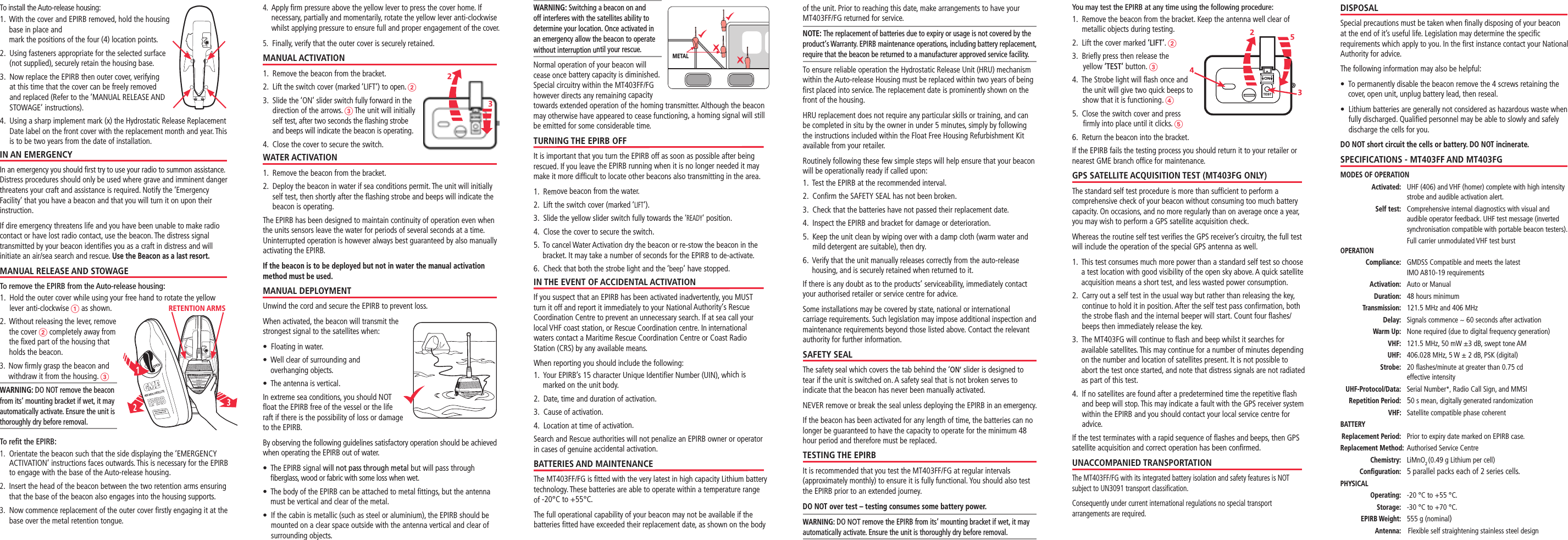 You may test the EPIRB at any time using the following procedure:1.    Remove the beacon from the bracket. Keep the antenna well clear of metallic objects during testing. 2.   Lift the cover marked ‘LIFT’. 3.   Brieﬂy press then release the yellow ‘TEST’ button. 4.   The Strobe light will ﬂash once and the unit will give two quick beeps to show that it is functioning. 5.   Close the switch cover and press ﬁrmly into place until it clicks. 6.   Return the beacon into the bracket.If the EPIRB fails the testing process you should return it to your retailer or nearest GME branch ofﬁce for maintenance.GPS SATELLITE ACQUISITION TEST (MT403FG ONLY)The standard self test procedure is more than sufﬁcient to perform a comprehensive check of your beacon without consuming too much battery capacity. On occasions, and no more regularly than on average once a year, you may wish to perform a GPS satellite acquisition check.Whereas the routine self test veriﬁes the GPS receiver’s circuitry, the full test will include the operation of the special GPS antenna as well.1.   This test consumes much more power than a standard self test so choose a test location with good visibility of the open sky above. A quick satellite acquisition means a short test, and less wasted power consumption.2.   Carry out a self test in the usual way but rather than releasing the key, continue to hold it in position. After the self test pass conﬁrmation, both the strobe ﬂash and the internal beeper will start. Count four ﬂashes/beeps then immediately release the key.3.   The MT403FG will continue to ﬂash and beep whilst it searches for available satellites. This may continue for a number of minutes depending on the number and location of satellites present. It is not possible to abort the test once started, and note that distress signals are not radiated as part of this test.4.   If no satellites are found after a predetermined time the repetitive ﬂash and beep will stop. This may indicate a fault with the GPS receiver system within the EPIRB and you should contact your local service centre for advice.  If the test terminates with a rapid sequence of ﬂashes and beeps, then GPS satellite acquisition and correct operation has been conﬁrmed.UNACCOMPANIED TRANSPORTATIONThe MT403FF/FG with its integrated battery isolation and safety features is NOT subject to UN3091 transport classiﬁcation.Consequently under current international regulations no special transport arrangements are required.DISPOSALSpecial precautions must be taken when ﬁnally disposing of your beacon at the end of it’s useful life. Legislation may determine the speciﬁc requirements which apply to you. In the ﬁrst instance contact your National Authority for advice.The following information may also be helpful:s¬¬¬4O¬PERMANENTLY¬DISABLE¬THE¬BEACON¬REMOVE¬THE¬¬SCREWS¬RETAINING¬THE¬cover, open unit, unplug battery lead, then reseal.s¬¬¬,ITHIUM¬BATTERIES¬ARE¬GENERALLY¬NOT¬CONSIDERED¬AS¬HAZARDOUS¬WASTE¬WHEN¬fully discharged. Qualiﬁed personnel may be able to slowly and safely discharge the cells for you.DO NOT short circuit the cells or battery. DO NOT incinerate.SPECIFICATIONS - MT403FF AND MT403FGMODES OF OPERATION Activated:   UHF (406) and VHF (homer) complete with high intensity strobe and audible activation alert. Self test:   Comprehensive internal diagnostics with visual and audible operator feedback. UHF test message (inverted synchronisation compatible with portable beacon testers).    Full carrier unmodulated VHF test burstOPERATION  Compliance:   GMDSS Compatible and meets the latest  IMO A810-19 requirements Activation:   Auto or Manual Duration:  48 hours minimum Transmission:   121.5 MHz and 406 MHz Delay:   Signals commence ~ 60 seconds after activation Warm Up:   None required (due to digital frequency generation) VHF:  121.5 MHz, 50 mW ±3 dB, swept tone AM UHF: 406.028 MHz, 5 W ± 2 dB, PSK (digital) Strobe:  20 ﬂashes/minute at greater than 0.75 cd  effective intensity  UHF-Protocol/Data:  Serial Number*, Radio Call Sign, and MMSI Repetition Period:  50 s mean, digitally generated randomization VHF: Satellite compatible phase coherentBATTERY Replacement Period:  Prior to expiry date marked on EPIRB case. R eplacement Method:  Authorised Service Centre Chemistry:   LiMnO2 (0.49 g Lithium per cell) Conﬁguration:   5 parallel packs each of 2 series cells.PHYSICAL Operating: -20 °C to +55 °C. Storage:  -30 °C to +70 °C. EPIRB Weight:  555 g (nominal) Antenna:    Flexible self straightening stainless steel designTo install the Auto-release housing:1.   With the cover and EPIRB removed, hold the housing base in place and  mark the positions of the four (4) location points. 2.   Using fasteners appropriate for the selected surface (not supplied), securely retain the housing base. 3.   Now replace the EPIRB then outer cover, verifying at this time that the cover can be freely removed and replaced (Refer to the ‘MANUAL RELEASE AND STOWAGE’ instructions).4.   Using a sharp implement mark (x) the Hydrostatic Release Replacement Date label on the front cover with the replacement month and year. This is to be two years from the date of installation. IN AN EMERGENCYIn an emergency you should ﬁrst try to use your radio to summon assistance. Distress procedures should only be used where grave and imminent danger threatens your craft and assistance is required. Notify the ‘Emergency Facility’ that you have a beacon and that you will turn it on upon their instruction.If dire emergency threatens life and you have been unable to make radio contact or have lost radio contact, use the beacon. The distress signal transmitted by your beacon identiﬁes you as a craft in distress and will initiate an air/sea search and rescue. Use the Beacon as a last resort.MANUAL RELEASE AND STOWAGETo remove the EPIRB from the Auto-release housing:1.   Hold the outer cover while using your free hand to rotate the yellow lever anti-clockwise  as shown.2.   Without releasing the lever, remove  the cover  completely away from  the ﬁxed part of the housing that  holds the beacon.3.   Now ﬁrmly grasp the beacon and withdraw it from the housing. WARNING: DO NOT remove the beacon from its‘ mounting bracket if wet, it may automatically activate. Ensure the unit is thoroughly dry before removal. To reﬁt the EPIRB:1.    Orientate the beacon such that the side displaying the ‘EMERGENCY ACTIVATION’ instructions faces outwards. This is necessary for the EPIRB to engage with the base of the Auto-release housing.2.   Insert the head of the beacon between the two retention arms ensuring that the base of the beacon also engages into the housing supports.3.   Now commence replacement of the outer cover ﬁrstly engaging it at the base over the metal retention tongue.4.   Apply ﬁrm pressure above the yellow lever to press the cover home. If necessary, partially and momentarily, rotate the yellow lever anti-clockwise whilst applying pressure to ensure full and proper engagement of the cover.5.  Finally, verify that the outer cover is securely retained.MANUAL ACTIVATION1.   Remove the beacon from the bracket.2.   Lift the switch cover (marked ‘LIFT’) to open. 3.   Slide the ‘ON’ slider switch fully forward in the direction of the arrows.  The unit will initially self test, after two seconds the ﬂashing strobe and beeps will indicate the beacon is operating. 4.   Close the cover to secure the switch. WATER ACTIVATION 1.   Remove the beacon from the bracket.2.   Deploy the beacon in water if sea conditions permit. The unit will initially self test, then shortly after the ﬂashing strobe and beeps will indicate the beacon is operating. The EPIRB has been designed to maintain continuity of operation even when the units sensors leave the water for periods of several seconds at a time. Uninterrupted operation is however always best guaranteed by also manually activating the EPIRB.If the beacon is to be deployed but not in water the manual activation method must be used.MANUAL DEPLOYMENTUnwind the cord and secure the EPIRB to prevent loss.When activated, the beacon will transmit the strongest signal to the satellites when:s¬¬&amp;LOATING¬IN¬WATERs¬¬¬7ELL¬CLEAR¬OF¬SURROUNDING¬AND¬ overhanging objects.s¬¬4HE¬ANTENNA¬IS¬VERTICALIn extreme sea conditions, you should NOT ﬂoat the EPIRB free of the vessel or the life raft if there is the possibility of loss or damage to the EPIRB.By observing the following guidelines satisfactory operation should be achieved when operating the EPIRB out of water.s¬¬¬¬¬¬¬¬4HE¬%0)2&quot;¬SIGNAL¬will not pass through metal but will pass through ﬁberglass, wood or fabric with some loss when wet. s¬¬¬4HE¬BODY¬OF¬THE¬%0)2&quot;¬CAN¬BE¬ATTACHED¬TO¬METAL¬lTTINGS¬BUT¬THE¬ANTENNA¬must be vertical and clear of the metal.s¬¬¬)F¬THE¬CABIN¬IS¬METALLIC¬SUCH¬AS¬STEEL¬OR¬ALUMINIUM¬THE¬%0)2&quot;¬SHOULD¬BE¬mounted on a clear space outside with the antenna vertical and clear of surrounding objects.of the unit. Prior to reaching this date, make arrangements to have your MT403FF/FG returned for service.NOTE: The replacement of batteries due to expiry or usage is not covered by the product‘s Warranty. EPIRB maintenance operations, including battery replacement, require that the beacon be returned to a manufacturer approved service facility.To ensure reliable operation the Hydrostatic Release Unit (HRU) mechanism within the Auto-release Housing must be replaced within two years of being ﬁrst placed into service. The replacement date is prominently shown on the front of the housing. HRU replacement does not require any particular skills or training, and can be completed in situ by the owner in under 5 minutes, simply by following the instructions included within the Float Free Housing Refurbishment Kit available from your retailer.Routinely following these few simple steps will help ensure that your beacon will be operationally ready if called upon:1.  Test the EPIRB at the recommended interval.2.  Conﬁrm the SAFETY SEAL has not been broken.3.   Check that the batteries have not passed their replacement date.4.   Inspect the EPIRB and bracket for damage or deterioration.5.   Keep the unit clean by wiping over with a damp cloth (warm water and mild detergent are suitable), then dry.6.   Verify that the unit manually releases correctly from the auto-release housing, and is securely retained when returned to it.If there is any doubt as to the products’ serviceability, immediately contact your authorised retailer or service centre for advice.Some installations may be covered by state, national or international carriage requirements. Such legislation may impose additional inspection and maintenance requirements beyond those listed above. Contact the relevant authority for further information.SAFETY SEALThe safety seal which covers the tab behind the ‘ON’ slider is designed to tear if the unit is switched on. A safety seal that is not broken serves to indicate that the beacon has never been manually activated.NEVER remove or break the seal unless deploying the EPIRB in an emergency.If the beacon has been activated for any length of time, the batteries can no longer be guaranteed to have the capacity to operate for the minimum 48 hour period and therefore must be replaced.TESTING THE EPIRBIt is recommended that you test the MT403FF/FG at regular intervals (approximately monthly) to ensure it is fully functional. You should also test the EPIRB prior to an extended journey.DO NOT over test – testing consumes some battery power.WARNING: DO NOT remove the EPIRB from its‘ mounting bracket if wet, it may automatically activate. Ensure the unit is thoroughly dry before removal.WARNING: Switching a beacon on and off interferes with the satellites ability to determine your location. Once activated in an emergency allow the beacon to operate without interruption until your rescue.Normal operation of your beacon will cease once battery capacity is diminished. Special circuitry within the MT403FF/FG however directs any remaining capacity towards extended operation of the homing transmitter. Although the beacon may otherwise have appeared to cease functioning, a homing signal will still be emitted for some considerable time.TURNING THE EPIRB OFFIt is important that you turn the EPIRB off as soon as possible after being rescued. If you leave the EPIRB running when it is no longer needed it may make it more difﬁcult to locate other beacons also transmitting in the area.1.   Remove beacon from the water.2.   Lift the switch cover (marked ‘LIFT’).3.   Slide the yellow slider switch fully towards the ‘READY’ position.4.   Close the cover to secure the switch.5.   To cancel Water Activation dry the beacon or re-stow the beacon in the bracket. It may take a number of seconds for the EPIRB to de-activate.6.   Check that both the strobe light and the ‘beep’ have stopped.IN THE EVENT OF ACCIDENTAL ACTIVATIONIf you suspect that an EPIRB has been activated inadvertently, you MUST turn it off and report it immediately to your National Authority‘s Rescue  Coordination Centre to prevent an unnecessary search. If at sea call your local VHF coast station, or Rescue Coordination centre. In international waters contact a Maritime Rescue Coordination Centre or Coast Radio Station (CRS) by any available means.When reporting you should include the following:1.   Your EPIRB’s 15 character Unique Identiﬁer Number (UIN), which is marked on the unit body.2.  Date, time and duration of activation.3.  Cause of activation.4.  Location at time of activation.Search and Rescue authorities will not penalize an EPIRB owner or operator in cases of genuine accidental activation.BATTERIES AND MAINTENANCEThe MT403FF/FG is ﬁtted with the very latest in high capacity Lithium battery technology. These batteries are able to operate within a temperature range of -20°C to +55°C.The full operational capability of your beacon may not be available if the batteries ﬁtted have exceeded their replacement date, as shown on the body METALRETENTION ARMS