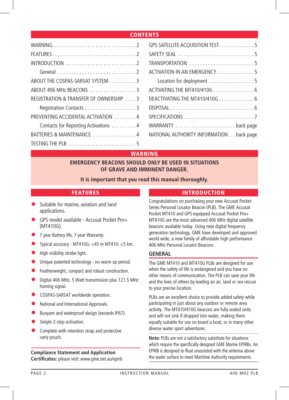 PAGE 2  INSTRUCTION MANUAL  406 MHZ PLBWARNING ...............................2FEATURES ...............................2INTRODUCTION ..........................2  General .............................2ABOUT THE COSPAS-SARSAT SYSTEM . . . . . . . . . . 3ABOUT 406 MHz BEACONS .................3REGISTRATION &amp; TRANSFER OF OWNERSHIP  . . . . 3  Registration Contacts . . . . . . . . . . . . . . . . . . . 3PREVENTING ACCIDENTAL ACTIVATION  . . . . . . . . 4  Contacts for Reporting Activations  . . . . . . . . . 4BATTERIES &amp; MAINTENANCE  . . . . . . . . . . . . . . . . 4TESTING THE PLB .........................5GPS SATELLITE ACQUISITION TEST . . . . . . . . . . . . . 5SAFETY SEAL ............................5TRANSPORTATION ........................5ACTIVATION IN AN EMERGENCY . . . . . . . . . . . . . . 5  Location for deployment . . . . . . . . . . . . . . . . . 5ACTIVATING THE MT410/410G . . . . . . . . . . . . . . . 6DEACTIVATING THE MT410/410G . . . . . . . . . . . . . 6DISPOSAL ...............................6SPECIFICATIONS ..........................7WARRANTY ...................... back pageNATIONAL AUTHORITY INFORMATION  . . back pageCONTENTSFEATURES•   Suitable for marine, aviation and land applications.•   GPS model available - Accusat Pocket Pro+ (MT410G).•   7 year Battery life, 7 year Warranty.•   Typical accuracy - MT410G: &lt;45 m MT410: &lt;5 km.•   High visibility strobe light.•   Unique patented technology - no warm up period. •   Featherweight, compact and robust construction.•   Digital 406 MHz, 5 Watt transmission plus 121.5 MHz homing signal.•   COSPAS-SARSAT worldwide operation.•   National and International Approvals.•   Buoyant and waterproof design (exceeds IP67).• Simple 2-step activation.•   Complete with retention strap and protective  carry pouch.INTRODUCTIONCongratulations on purchasing your new Accusat Pocket Series Personal Locator Beacon (PLB). The GME Accusat Pocket MT410 and GPS equipped Accusat Pocket Pro+ MT410G are the most advanced 406 MHz digital satellite beacons available today. Using new digital frequency generation technology, GME have developed and approved world wide, a new family of affordable high performance 406 MHz Personal Locator BeaconsGENERALThe GME MT410 and MT410G PLBs are designed for use when the safety of life is endangered and you have no other means of communication. The PLB can save your life and the lives of others by leading an air, land or sea rescue to your precise location. PLBs are an excellent choice to provide added safety while participating in just about any outdoor or remote area activity. The MT410/410G beacons are fully sealed units and will not sink if dropped into water, making them equally suitable for use on board a boat, or in many other diverse water sport adventures. Note: PLBs are not a satisfactory substitute for situations which require the speciﬁcally designed GME Marine EPIRBs. An EPIRB is designed to ﬂoat unassisted with the antenna above the water surface to meet Maritime Authority requirements.WARNINGEMERGENCY BEACONS SHOULD ONLY BE USED IN SITUATIONS  OF GRAVE AND IMMINENT DANGER.It is important that you read this manual thoroughly. Compliance Statement and Application Certiﬁcates: please visit: www.gme.net.au/epirb