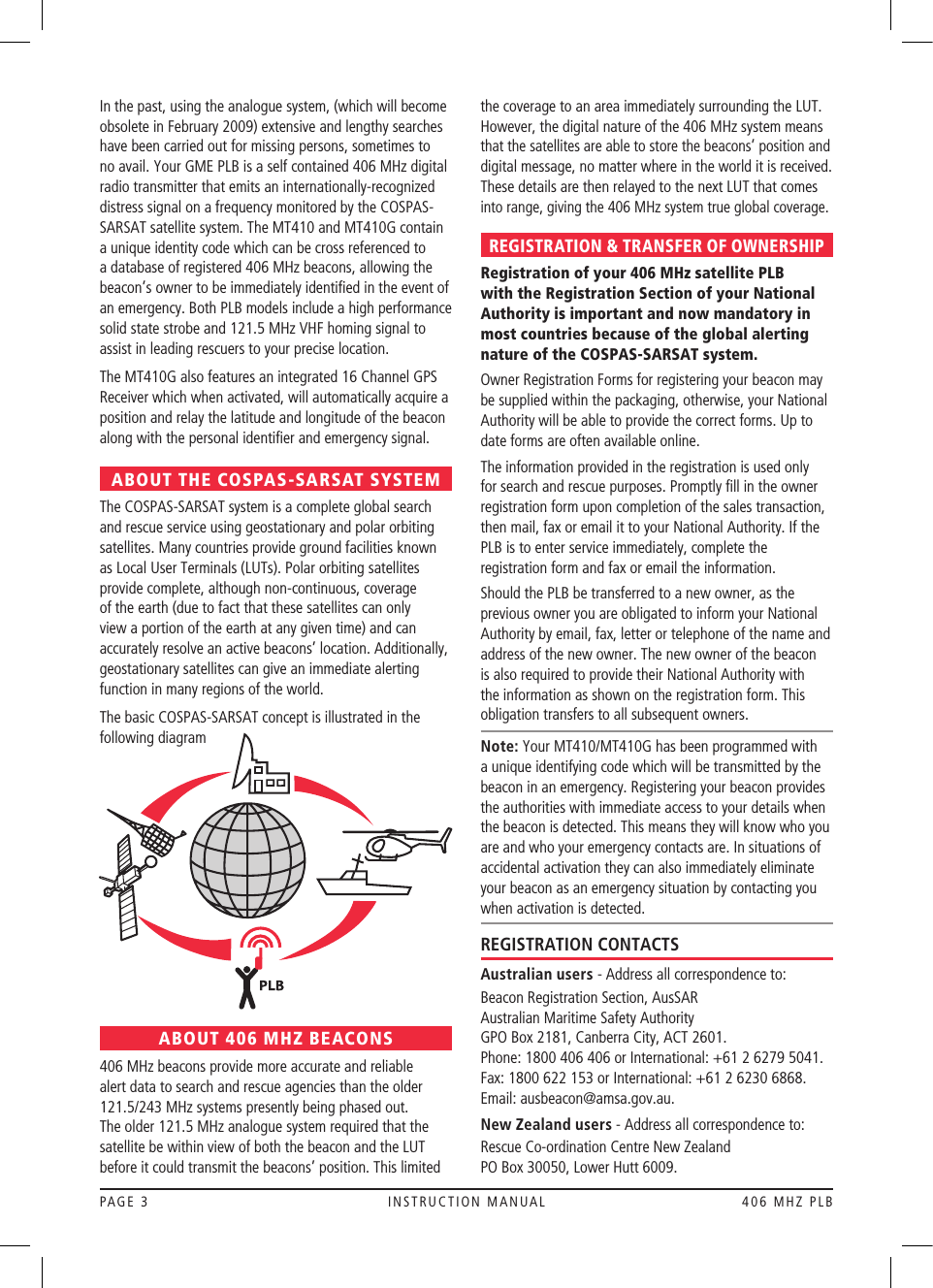 PAGE 3  INSTRUCTION MANUAL  406 MHZ PLBIn the past, using the analogue system, (which will become obsolete in February 2009) extensive and lengthy searches have been carried out for missing persons, sometimes to no avail. Your GME PLB is a self contained 406 MHz digital radio transmitter that emits an internationally-recognized distress signal on a frequency monitored by the COSPAS-SARSAT satellite system. The MT410 and MT410G contain a unique identity code which can be cross referenced to a database of registered 406 MHz beacons, allowing the beacon’s owner to be immediately identiﬁed in the event of an emergency. Both PLB models include a high performance solid state strobe and 121.5 MHz VHF homing signal to assist in leading rescuers to your precise location.The MT410G also features an integrated 16 Channel GPS Receiver which when activated, will automatically acquire a position and relay the latitude and longitude of the beacon along with the personal identiﬁer and emergency signal.ABOUT THE COSPAS-SARSAT SYSTEMThe COSPAS-SARSAT system is a complete global search and rescue service using geostationary and polar orbiting satellites. Many countries provide ground facilities known as Local User Terminals (LUTs).Polar orbiting satellites provide complete, although non-continuous, coverage of the earth (due to fact that these satellites can only view a portion of the earth at any given time) and can accurately resolve an active beacons’ location. Additionally, geostationary satellites can give an immediate alerting function in many regions of the world.The basic COSPAS-SARSAT concept is illustrated in the following diagramABOUT 406 MHZ BEACONS406 MHz beacons provide more accurate and reliable alert data to search and rescue agencies than the older 121.5/243 MHz systems presently being phased out. The older 121.5 MHz analogue system required that the satellite be within view of both the beacon and the LUT before it could transmit the beacons’ position. This limited the coverage to an area immediately surrounding the LUT. However, the digital nature of the 406 MHz system means that the satellites are able to store the beacons’ position and digital message, no matter where in the world it is received. These details are then relayed to the next LUT that comes into range, giving the 406 MHz system true global coverage.REGISTRATION &amp; TRANSFER OF OWNERSHIPRegistration of your 406 MHz satellite PLB with the Registration Section of your National Authority is important and now mandatory in most countries because of the global alerting nature of the COSPAS-SARSAT system.Owner Registration Forms for registering your beacon may be supplied within the packaging, otherwise, your National Authority will be able to provide the correct forms. Up to date forms are often available online.The information provided in the registration is used only for search and rescue purposes. Promptly ﬁll in the owner registration form upon completion of the sales transaction, then mail, fax or email it to your National Authority. If the  PLB is to enter service immediately, complete the registration form and fax or email the information.Should the PLB be transferred to a new owner, as the previous owner you are obligated to inform your National Authority by email, fax, letter or telephone of the name and address of the new owner. The new owner of the beacon is also required to provide their National Authority with the information as shown on the registration form. This obligation transfers to all subsequent owners.Note: Your MT410/MT410G has been programmed with a unique identifying code which will be transmitted by the beacon in an emergency. Registering your beacon provides the authorities with immediate access to your details when the beacon is detected. This means they will know who you are and who your emergency contacts are. In situations of accidental activation they can also immediately eliminate your beacon as an emergency situation by contacting you when activation is detected. REGISTRATION CONTACTSAustralian users - Address all correspondence to:Beacon Registration Section, AusSAR  Australian Maritime Safety Authority  GPO Box 2181, Canberra City, ACT 2601.  Phone: 1800 406 406 or International: +61 2 6279 5041.Fax: 1800 622 153 or International: +61 2 6230 6868.Email: ausbeacon@amsa.gov.au. New Zealand users - Address all correspondence to:Rescue Co-ordination Centre New Zealand  PO Box 30050, Lower Hutt 6009.  