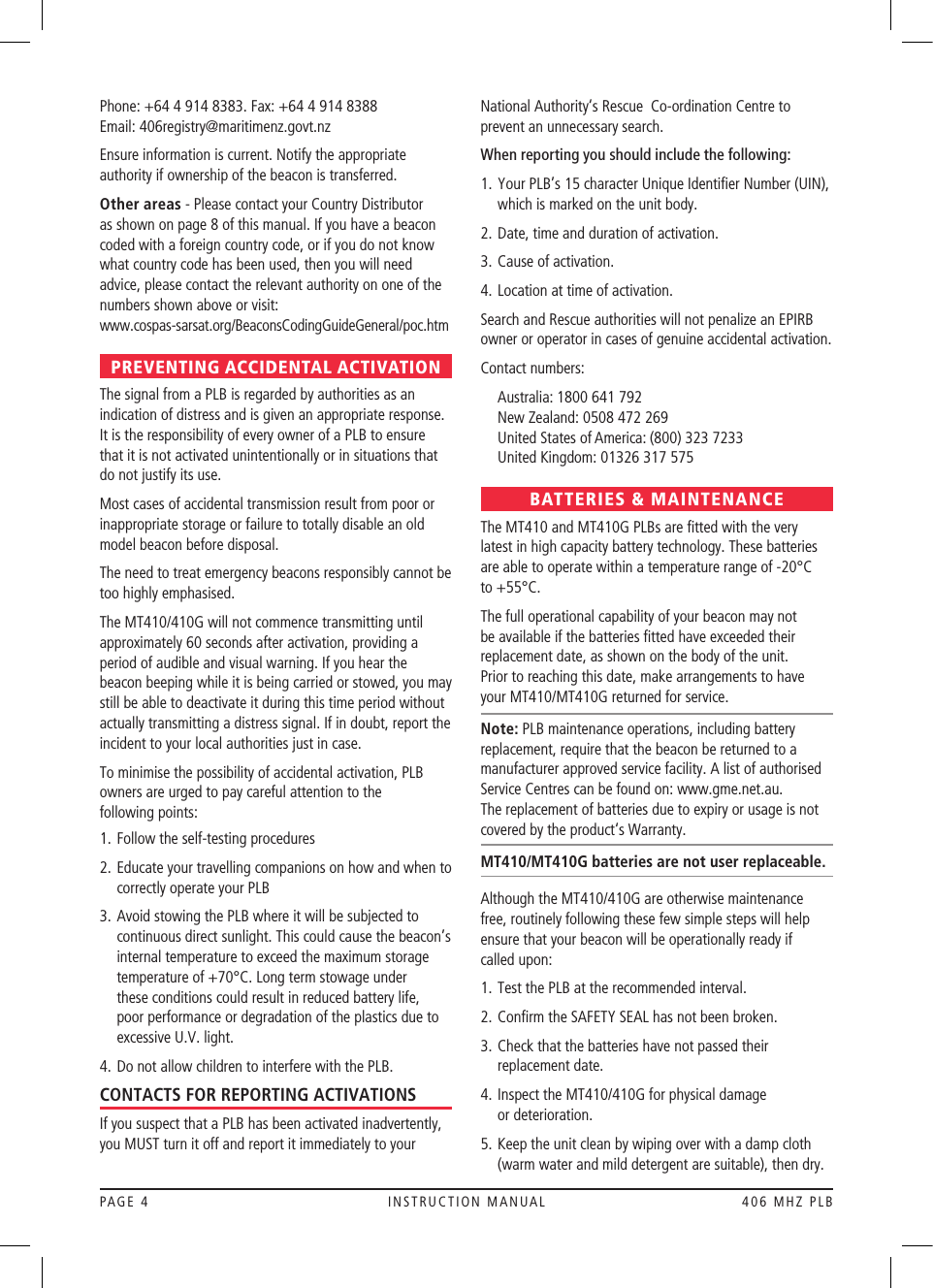 PAGE 4  INSTRUCTION MANUAL  406 MHZ PLBPhone: +64 4 914 8383. Fax: +64 4 914 8388 Email: 406registry@maritimenz.govt.nzEnsure information is current. Notify the appropriate authority if ownership of the beacon is transferred.Other areas - Please contact your Country Distributor as shown on page 8 of this manual. If you have a beacon coded with a foreign country code, or if you do not know what country code has been used, then you will need advice, please contact the relevant authority on one of the numbers shown above or visit:  www.cospas-sarsat.org/BeaconsCodingGuideGeneral/poc.htmPREVENTING ACCIDENTAL ACTIVATIONThe signal from a PLB is regarded by authorities as an indication of distress and is given an appropriate response. It is the responsibility of every owner of a PLB to ensure that it is not activated unintentionally or in situations that do not justify its use.Most cases of accidental transmission result from poor or inappropriate storage or failure to totally disable an old model beacon before disposal. The need to treat emergency beacons responsibly cannot be too highly emphasised.The MT410/410G will not commence transmitting until approximately 60 seconds after activation, providing a period of audible and visual warning. If you hear the beacon beeping while it is being carried or stowed, you may still be able to deactivate it during this time period without actually transmitting a distress signal. If in doubt, report the incident to your local authorities just in case.To minimise the possibility of accidental activation, PLB owners are urged to pay careful attention to the  following points:1.  Follow the self-testing procedures2.   Educate your travelling companions on how and when to correctly operate your PLB3.  Avoid stowing the PLB where it will be subjected to continuous direct sunlight. This could cause the beacon’s internal temperature to exceed the maximum storage temperature of +70°C. Long term stowage under these conditions could result in reduced battery life, poor performance or degradation of the plastics due to excessive U.V. light.4.  Do not allow children to interfere with the PLB.CONTACTS FOR REPORTING ACTIVATIONSIf you suspect that a PLB has been activated inadvertently, you MUST turn it off and report it immediately to your National Authority‘s Rescue Co-ordination Centre to prevent an unnecessary search. When reporting you should include the following:1.  Your PLB’s 15 character Unique Identiﬁer Number (UIN), which is marked on the unit body.2.  Date, time and duration of activation.3.  Cause of activation.4.  Location at time of activation.Search and Rescue authorities will not penalize an EPIRB owner or operator in cases of genuine accidental activation.Contact numbers:  Australia: 1800 641 792   New Zealand: 0508 472 269   United States of America: (800) 323 7233   United Kingdom: 01326 317 575BATTERIES &amp; MAINTENANCEThe MT410 and MT410G PLBs are ﬁtted with the very latest in high capacity battery technology. These batteries are able to operate within a temperature range of -20°C to +55°C.The full operational capability of your beacon may not be available if the batteries ﬁtted have exceeded their replacement date, as shown on the body of the unit.  Prior to reaching this date, make arrangements to have your MT410/MT410G returned for service.Note: PLB maintenance operations, including battery replacement, require that the beacon be returned to a manufacturer approved service facility. A list of authorised Service Centres can be found on: www.gme.net.au.  The replacement of batteries due to expiry or usage is not covered by the product‘s Warranty.MT410/MT410G batteries are not user replaceable.Although the MT410/410G are otherwise maintenance free, routinely following these few simple steps will help ensure that your beacon will be operationally ready if  called upon:1.  Test the PLB at the recommended interval.2.  Conﬁrm the SAFETY SEAL has not been broken.3.   Check that the batteries have not passed their replacement date.4.   Inspect the MT410/410G for physical damage  or deterioration.5.   Keep the unit clean by wiping over with a damp cloth (warm water and mild detergent are suitable), then dry.