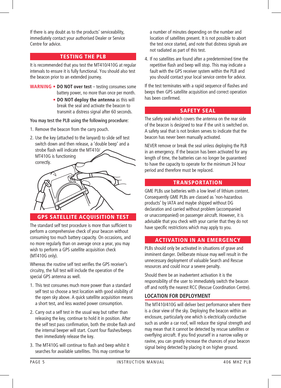 PAGE 5  INSTRUCTION MANUAL  406 MHZ PLBIf there is any doubt as to the products’ serviceability, immediately contact your authorised Dealer or Service Centre for advice.TESTING THE PLBIt is recommended that you test the MT410/410G at regular intervals to ensure it is fully functional. You should also test the beacon prior to an extended journey.WARNING •  DO NOT over test – testing consumes some battery power, no more than once per month.      •  DO NOT deploy the antenna as this will break the seal and activate the beacon to transmit a distress signal after 60 seconds.You may test the PLB using the following procedure:1.   Remove the beacon from the carry pouch.2.   Use the key (attached to the lanyard) to slide self test switch down and then release, a ‘double beep’ and a strobe ﬂash will indicate the MT410/ MT410G is functioning  correctly. GPS SATELLITE ACQUISITION TESTThe standard self test procedure is more than sufﬁcient to perform a comprehensive check of your beacon without consuming too much battery capacity. On occasions, and no more regularly than on average once a year, you may wish to perform a GPS satellite acquisition check  (MT410G only).Whereas the routine self test veriﬁes the GPS receiver’s circuitry, the full test will include the operation of the special GPS antenna as well.1.  This test consumes much more power than a standard self test so choose a test location with good visibility of the open sky above. A quick satellite acquisition means a short test, and less wasted power consumption.2.  Carry out a self test in the usual way but rather than releasing the key, continue to hold it in position. After the self test pass conﬁrmation, both the strobe ﬂash and the internal beeper will start. Count four ﬂashes/beeps then immediately release the key.3.  The MT410G will continue to ﬂash and beep whilst it searches for available satellites. This may continue for a number of minutes depending on the number and location of satellites present. It is not possible to abort the test once started, and note that distress signals are not radiated as part of this test.4.  If no satellites are found after a predetermined time the repetitive ﬂash and beep will stop. This may indicate a fault with the GPS receiver system within the PLB and you should contact your local service centre for advice.  If the test terminates with a rapid sequence of ﬂashes and beeps then GPS satellite acquisition and correct operation has been conﬁrmed.SAFETY SEALThe safety seal which covers the antenna on the rear side of the beacon is designed to tear if the unit is switched on. A safety seal that is not broken serves to indicate that the beacon has never been manually activated.NEVER remove or break the seal unless deploying the PLB in an emergency.If the beacon has been activated for any length of time, the batteries can no longer be guaranteed to have the capacity to operate for the minimum 24 hour period and therefore must be replaced.TRANSPORTATIONGME PLBs use batteries with a low level of lithium content. Consequently GME PLBs are classed as ‘non-hazardous products’ by IATA and maybe shipped without DG declaration and carried without problem (accompanied or unaccompanied) on passenger aircraft. However, it is advisable that you check with your carrier that they do not have speciﬁc restrictions which may apply to you.ACTIVATION IN AN EMERGENCYPLBs should only be activated in situations of grave and imminent danger. Deliberate misuse may well result in the unnecessary deployment of valuable Search and Rescue resources and could incur a severe penalty.Should there be an inadvertent activation it is the responsibility of the user to immediately switch the beacon off and notify the nearest RCC (Rescue Coordination Centre).LOCATION FOR DEPLOYMENTThe MT410/410G will deliver best performance where there is a clear view of the sky. Deploying the beacon within an enclosure, particularly one which is electrically conductive such as under a car roof, will reduce the signal strength and may mean that it cannot be detected by rescue satellites or overﬂying aircraft. If you ﬁnd yourself in a narrow valley or ravine, you can greatly increase the chances of your beacon signal being detected by placing it on higher ground.