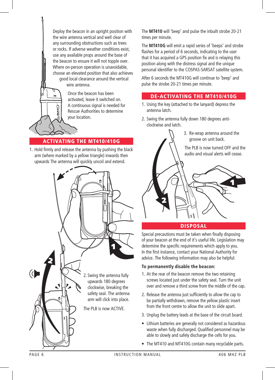 PAGE 6  INSTRUCTION MANUAL  406 MHZ PLBDeploy the beacon in an upright position with the wire antenna vertical and well clear of any surrounding obstructions such as trees or rocks. If adverse weather conditions exist, use any available props around the base of the beacon to ensure it will not topple over. Where on-person operation is unavoidable, choose an elevated position that also achieves good local clearance around the vertical wire antenna. Once the beacon has been  activated, leave it switched on.  A continuous signal is needed for Rescue Authorities to determine  your location.ACTIVATING THE MT410/410G1.  Hold ﬁrmly and release the antenna by pushing the black arm (where marked by a yellow triangle) inwards then upwards The antenna will quickly uncoil and extend.  2.  Swing the antenna fully upwards 180 degrees clockwise, breaking the safety seal. The antenna arm will click into place.  The PLB is now ACTIVE.The MT410 will ‘beep’ and pulse the inbuilt strobe 20-21 times per minute.The MT410G will emit a rapid series of ‘beeps’ and strobe ﬂashes for a period of 6 seconds, indicating to the user that it has acquired a GPS position ﬁx and is relaying this position along with the distress signal and the unique personal identiﬁer to the COSPAS-SARSAT satellite system.After 6 seconds the MT410G will continue to ‘beep’ and pulse the strobe 20-21 times per minute.DE-ACTIVATING THE MT410/410G1.  Using the key (attached to the lanyard) depress the antenna latch. 2.  Swing the antenna fully down 180 degrees anti-clockwise and latch.      3.    Re-wrap antenna around the groove on unit back.        The PLB is now turned OFF and the audio and visual alerts will cease.DISPOSALSpecial precautions must be taken when ﬁnally disposing of your beacon at the end of it’s useful life. Legislation may determine the speciﬁc requirements which apply to you. In the ﬁrst instance, contact your National Authority for advice. The following information may also be helpful:To permanently disable the beacon: 1.  At the rear of the beacon remove the two retaining screws located just under the safety seal. Turn the unit over and remove a third screw from the middle of the cap.2.   Release the antenna just sufﬁciently to allow the cap to be partially withdrawn, remove the yellow plastic insert from the front centre to allow the unit to slide apart.3.   Unplug the battery leads at the base of the circuit board.•  Lithium batteries are generally not considered as hazardous waste when fully discharged. Qualiﬁed personnel may be able to slowly and safely discharge the cells for you.•   The MT410 and MT410G contain many recyclable parts.