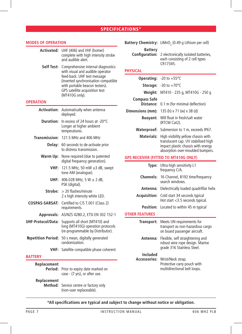 PAGE 7  INSTRUCTION MANUAL  406 MHZ PLBMODES OF OPERATION Activated:   UHF (406) and VHF (homer) complete with high intensity strobe and audible alert. Self Test:   Comprehensive internal diagnostics with visual and audible operator feed-back. UHF test message (inverted synchronisation compatible with portable beacon testers).  GPS satellite acquisition test (MT410G only).OPERATION Activation:   Automatically when antenna deployed. Duration:   In excess of 24 hours at -20°C Longer at higher ambient temperatures. Transmission:  121.5 MHz and 406 MHz Delay:   60 seconds to de-activate prior  to distress transmission. Warm Up:   None required (due to patented digital frequency generation). VHF:   121.5 MHz, 50 mW ±3 dB, swept tone AM (analogue). UHF:   406.028 MHz, 5 W ± 2 dB,  PSK (digital). Strobe:   &gt; 20 ﬂashes/minute  2 x high intensity white LED. COSPAS-SARSAT:   Certiﬁed to C/S T.001 (Class 2) requirements. Approvals:   AS/NZS 4280.2, ETSI EN 302 152-1 UHF-Protocol/Data:   Supports all short (MT410) and long (MT410G) operation protocols (re-programmable by Distributor). Repetition Period:   50 s mean, digitally generated randomization. VHF:   Satellite compatible phase coherentBATTERY Replacement    Period:   Prior to expiry date marked on  case - (7 yrs), or after use. Replacement    Method:   Service centre or factory only  (non-user replaceable). Battery Chemistry:   LiMnO2 (0.49 g Lithium per cell)  Battery      Conﬁguration:   2 electronically isolated batteries, each consisting of 2 cell types CR17345.PHYSICAL Operating:   -20 to +55°C Storage:   -30 to +70°C Weight:   MT410 - 235 g, MT410G - 250 g Compass Safe   Distance:   0.1 m (for minimal deﬂection) Dimensions (mm):   135 (h) x 71 (w) x 38 (d) Buoyant:   Will ﬂoat in fresh/salt water  (RTCM Cat2). Waterproof:   Submersion to 1 m, exceeds IP67. Materials:   High visibility yellow chassis with translucent cap. UV stabilised high impact plastic chassis with energy absorption over-moulded bumpers.GPS RECEIVER (FITTED TO MT410G ONLY) Type:   Ultra-high sensitivity L1  frequency C/A. Channels:   16 Channel, 8192 time/frequency search windows. Antenna:   Dielectrically loaded quadriﬁlar helix Acquisition:   Cold start 34 seconds typical Hot start &lt;3.5 seconds typical. Position:  Located to within 45 m typicalOTHER FEATURES Transport:   Meets UN requirements for transport as non-hazardous cargo on board passenger aircraft. Antenna:   Flexible, self straightening and robust wire rope design. Marine grade 316 Stainless Steel. Included    Accessories:   Wrist/Neck strap. Protective carry pouch with multidirectional belt loops. SPECIFICATIONS**All speciﬁcations are typical and subject to change without notice or obligation.
