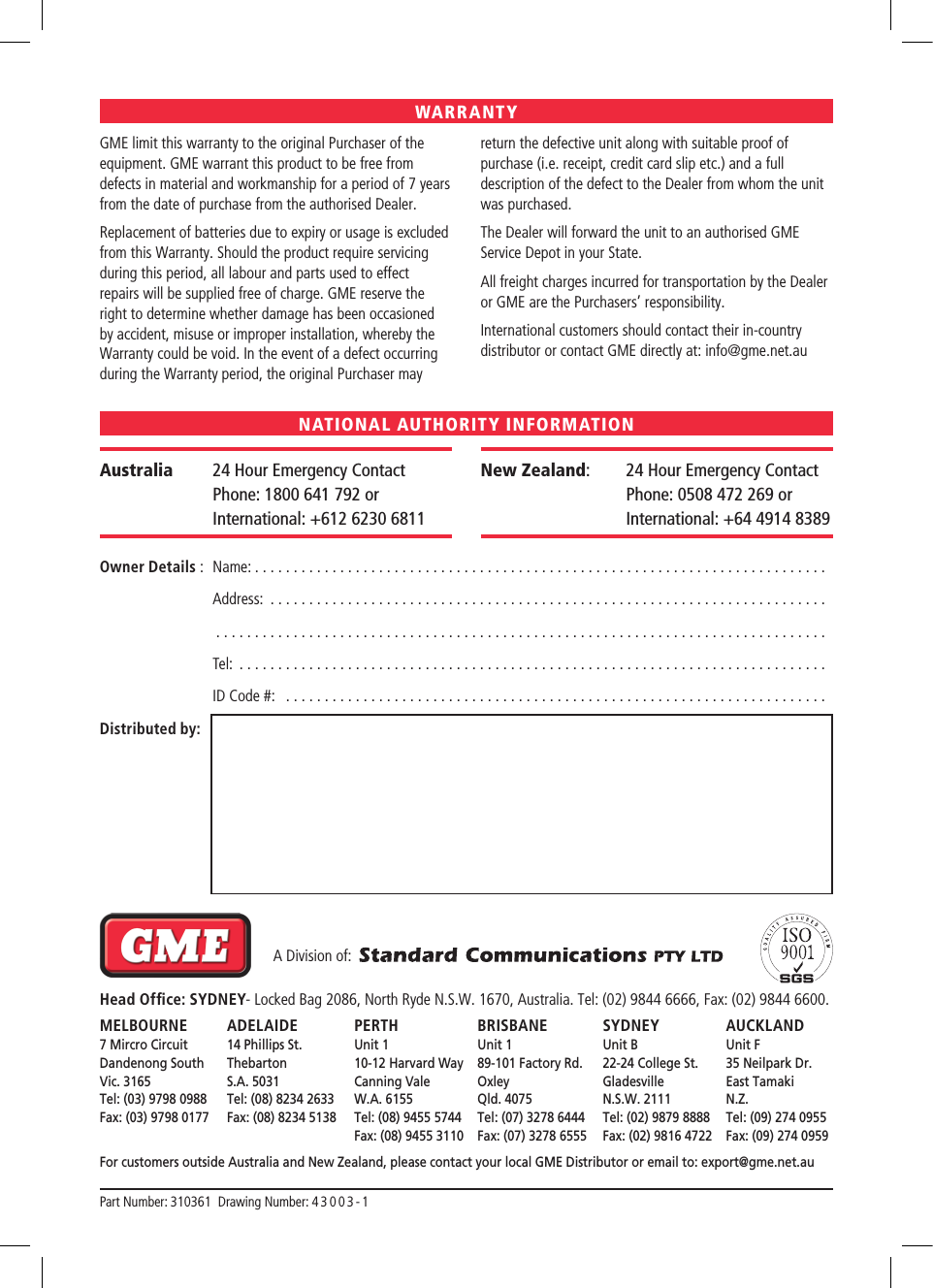 GME limit this warranty to the original Purchaser of the equipment.GME warrant this product to be free from defects in material and workmanship for a period of 7 years from the date of purchase from the authorised Dealer.Replacement of batteries due to expiry or usage is excluded from this Warranty.Should the product require servicing during this period, all labour and parts used to effect repairs will be supplied free of charge. GME reserve the right to determine whether damage has been occasioned by accident, misuse or improper installation, whereby the Warranty could be void.In the event of a defect occurring during the Warranty period, the original Purchaser may return the defective unit along with suitable proof of purchase (i.e. receipt, credit card slip etc.) and a full description of the defect to the Dealer from whom the unit was purchased. The Dealer will forward the unit to an authorised GME Service Depot in your State.All freight charges incurred for transportation by the Dealer or GME are the Purchasers’ responsibility.International customers should contact their in-country distributor or contact GME directly at: info@gme.net.auOwner Details :  Name: ..........................................................................  Address: ........................................................................   ...............................................................................  Tel: ............................................................................  ID Code #:  ......................................................................Distributed by:Australia  24 Hour Emergency Contact  Phone: 1800 641 792 or International: +612 6230 6811New Zealand:     24 Hour Emergency Contact  Phone: 0508 472 269 or International: +64 4914 8389WARRANTYNATIONAL AUTHORITY INFORMATION  A Division of:  Head Ofﬁce: SYDNEY- Locked Bag 2086, North Ryde N.S.W. 1670, Australia. Tel: (02) 9844 6666, Fax: (02) 9844 6600.MELBOURNE  ADELAIDE  PERTH  BRISBANE  SYDNEY  AUCKLAND 7 Mircro Circuit  14 Phillips St.  Unit 1  Unit 1  Unit B  Unit F Dandenong South  Thebarton  10-12 Harvard Way  89-101 Factory Rd.  22-24 College St.  35 Neilpark Dr. Vic. 3165  S.A. 5031  Canning Vale  Oxley  Gladesville  East Tamaki Tel: (03) 9798 0988  Tel: (08) 8234 2633  W.A. 6155  Qld. 4075  N.S.W. 2111  N.Z.  Fax: (03) 9798 0177  Fax: (08) 8234 5138  Tel: (08) 9455 5744  Tel: (07) 3278 6444  Tel: (02) 9879 8888  Tel: (09) 274 0955       Fax: (08) 9455 3110  Fax: (07) 3278 6555  Fax: (02) 9816 4722  Fax: (09) 274 0959For customers outside Australia and New Zealand, please contact your local GME Distributor or email to: export@gme.net.auPart Number: 310361  Drawing Number: 43 0 03 - 1