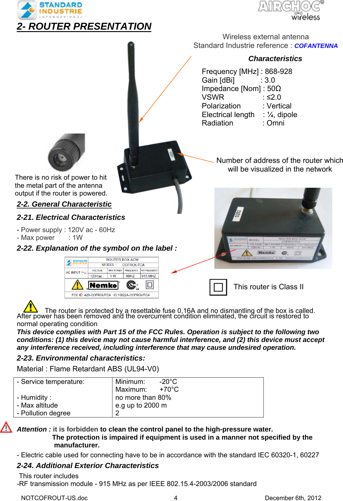   NOTCOFROUT-US.doc 4 December 6th, 2012 2- ROUTER PRESENTATION                     2-2. General Characteristics  2-21. Electrical Characteristics  - Power supply : 120V ac - 60Hz - Max power      : 1W  2-22. Explanation of the symbol on the label :    After power has been removed and the overcurrent condition eliminated, the circuit is restored to normal operating condition This device complies with Part 15 of the FCC Rules. Operation is subject to the following two conditions: (1) this device may not cause harmful interference, and (2) this device must accept any interference received, including interference that may cause undesired operation.  2-23. Environmental characteristics:   Material : Flame Retardant ABS (UL94-V0)  - Service temperature:  - Humidity : - Max altitude - Pollution degree Minimum: -20°C Maximum: +70°C no more than 80% e.g up to 2000 m 2   Attention : it is forbidden to clean the control panel to the high-pressure water.   The protection is impaired if equipment is used in a manner not specified by the   manufacturer.  - Electric cable used for connecting have to be in accordance with the standard IEC 60320-1, 60227 2-24. Additional Exterior Characteristics    This router includes -RF transmission module - 915 MHz as per IEEE 802.15.4-2003/2006 standard  Number of address of the router which will be visualized in the network There is no risk of power to hit the metal part of the antenna output if the router is powered. This router is Class II  The router is protected by a resettable fuse 0,16A and no dismantling of the box is called. Wireless external antenna Standard Industrie reference : COFANTENNA Characteristics  Frequency [MHz] : 868-928 Gain [dBi]         : 3.0 Impedance [Nom] : 50Ω VSWR          : ≤2.0 Polarization          : Vertical Electrical length    : ¼, dipole Radiation           : Omni 