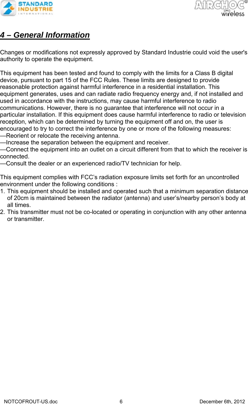   NOTCOFROUT-US.doc                                  6     December 6th, 2012  4 – General Information  Changes or modifications not expressly approved by Standard Industrie could void the user&apos;s authority to operate the equipment.  This equipment has been tested and found to comply with the limits for a Class B digital device, pursuant to part 15 of the FCC Rules. These limits are designed to provide reasonable protection against harmful interference in a residential installation. This equipment generates, uses and can radiate radio frequency energy and, if not installed and used in accordance with the instructions, may cause harmful interference to radio communications. However, there is no guarantee that interference will not occur in a particular installation. If this equipment does cause harmful interference to radio or television reception, which can be determined by turning the equipment off and on, the user is encouraged to try to correct the interference by one or more of the following measures: —Reorient or relocate the receiving antenna. —Increase the separation between the equipment and receiver. —Connect the equipment into an outlet on a circuit different from that to which the receiver is connected. —Consult the dealer or an experienced radio/TV technician for help.  This equipment complies with FCC’s radiation exposure limits set forth for an uncontrolled environment under the following conditions : 1. This equipment should be installed and operated such that a minimum separation distance of 20cm is maintained between the radiator (antenna) and user’s/nearby person’s body at all times. 2. This transmitter must not be co-located or operating in conjunction with any other antenna or transmitter.  
