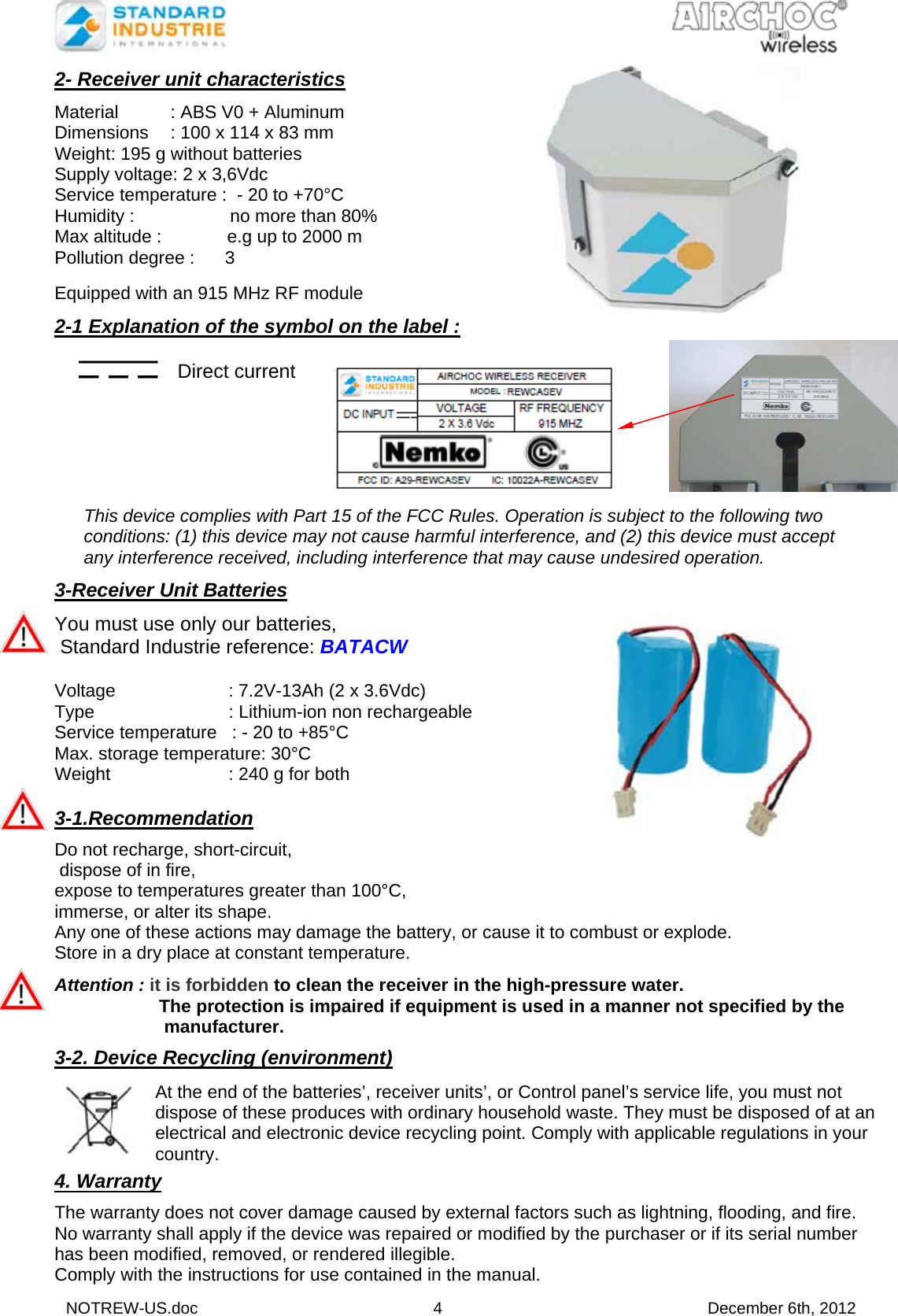  NOTREW-US.doc 4 December 6th, 2012 2- Receiver unit characteristics  Material  : ABS V0 + Aluminum Dimensions  : 100 x 114 x 83 mm Weight: 195 g without batteries Supply voltage: 2 x 3,6Vdc Service temperature :  - 20 to +70°C Humidity :                   no more than 80% Max altitude :             e.g up to 2000 m Pollution degree :      3  Equipped with an 915 MHz RF module   2-1 Explanation of the symbol on the label :     Direct current                             This device complies with Part 15 of the FCC Rules. Operation is subject to the following two conditions: (1) this device may not cause harmful interference, and (2) this device must accept any interference received, including interference that may cause undesired operation.  3-Receiver Unit Batteries  You must use only our batteries,   Standard Industrie reference: BATACW  Voltage    : 7.2V-13Ah (2 x 3.6Vdc) Type      : Lithium-ion non rechargeable Service temperature   : - 20 to +85°C Max. storage temperature: 30°C Weight     : 240 g for both  3-1.Recommendation   Do not recharge, short-circuit,  dispose of in fire,  expose to temperatures greater than 100°C,  immerse, or alter its shape. Any one of these actions may damage the battery, or cause it to combust or explode. Store in a dry place at constant temperature.  Attention : it is forbidden to clean the receiver in the high-pressure water.   The protection is impaired if equipment is used in a manner not specified by the   manufacturer.  3-2. Device Recycling (environment)    4. Warranty  The warranty does not cover damage caused by external factors such as lightning, flooding, and fire. No warranty shall apply if the device was repaired or modified by the purchaser or if its serial number has been modified, removed, or rendered illegible. Comply with the instructions for use contained in the manual.    At the end of the batteries’, receiver units’, or Control panel’s service life, you must not dispose of these produces with ordinary household waste. They must be disposed of at an electrical and electronic device recycling point. Comply with applicable regulations in your country. 