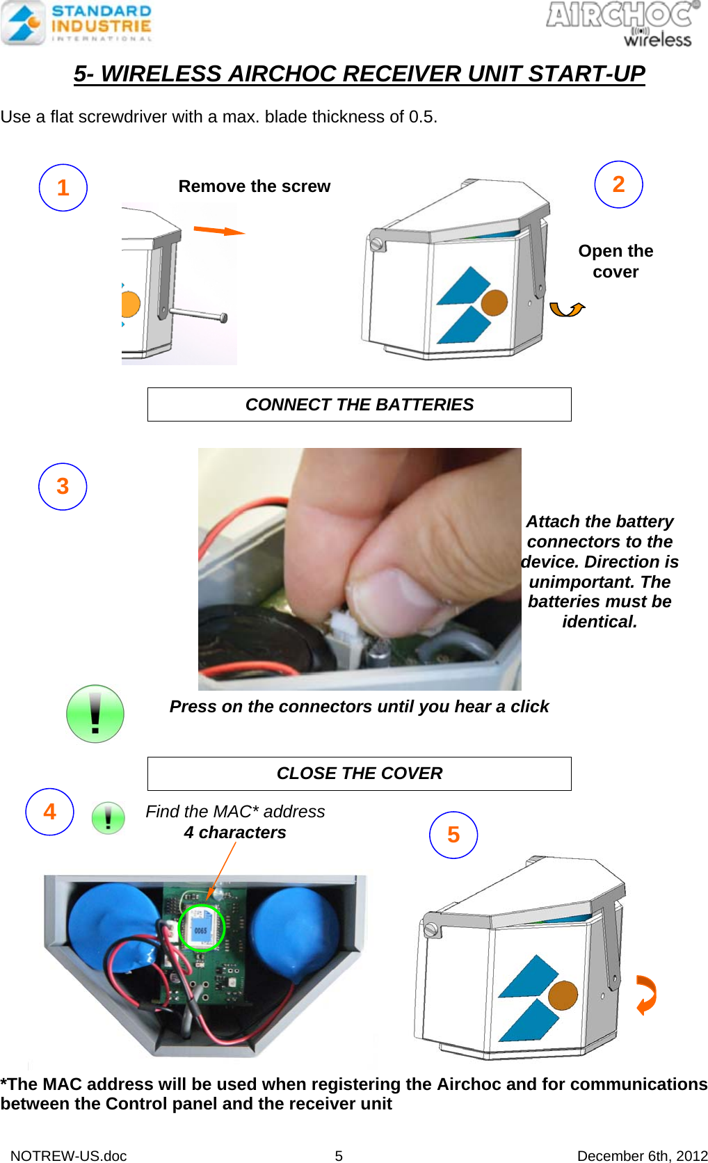  NOTREW-US.doc 5 December 6th, 2012 5- WIRELESS AIRCHOC RECEIVER UNIT START-UP  Use a flat screwdriver with a max. blade thickness of 0.5.                  Press on the connectors until you hear a click                     *The MAC address will be used when registering the Airchoc and for communications between the Control panel and the receiver unit CONNECT THE BATTERIES CLOSE THE COVER  3 Remove the screw Open the cover 1  2 Attach the battery connectors to the device. Direction is unimportant. The batteries must be identical.4  5 Find the MAC* address 4 characters   