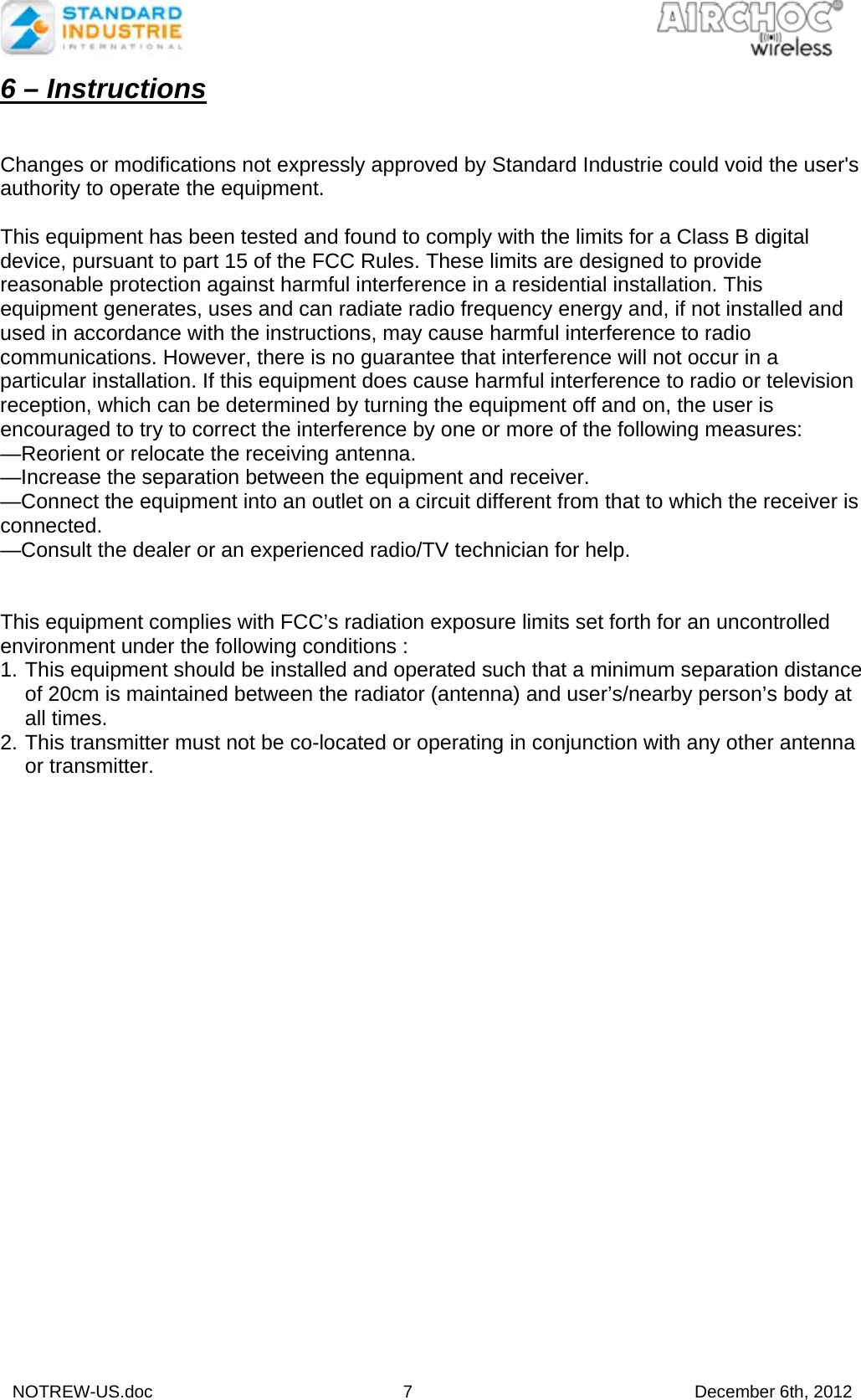  NOTREW-US.doc 7 December 6th, 2012 6 – Instructions   Changes or modifications not expressly approved by Standard Industrie could void the user&apos;s authority to operate the equipment.  This equipment has been tested and found to comply with the limits for a Class B digital device, pursuant to part 15 of the FCC Rules. These limits are designed to provide reasonable protection against harmful interference in a residential installation. This equipment generates, uses and can radiate radio frequency energy and, if not installed and used in accordance with the instructions, may cause harmful interference to radio communications. However, there is no guarantee that interference will not occur in a particular installation. If this equipment does cause harmful interference to radio or television reception, which can be determined by turning the equipment off and on, the user is encouraged to try to correct the interference by one or more of the following measures: —Reorient or relocate the receiving antenna. —Increase the separation between the equipment and receiver. —Connect the equipment into an outlet on a circuit different from that to which the receiver is connected. —Consult the dealer or an experienced radio/TV technician for help.   This equipment complies with FCC’s radiation exposure limits set forth for an uncontrolled environment under the following conditions : 1. This equipment should be installed and operated such that a minimum separation distance of 20cm is maintained between the radiator (antenna) and user’s/nearby person’s body at all times. 2. This transmitter must not be co-located or operating in conjunction with any other antenna or transmitter.  