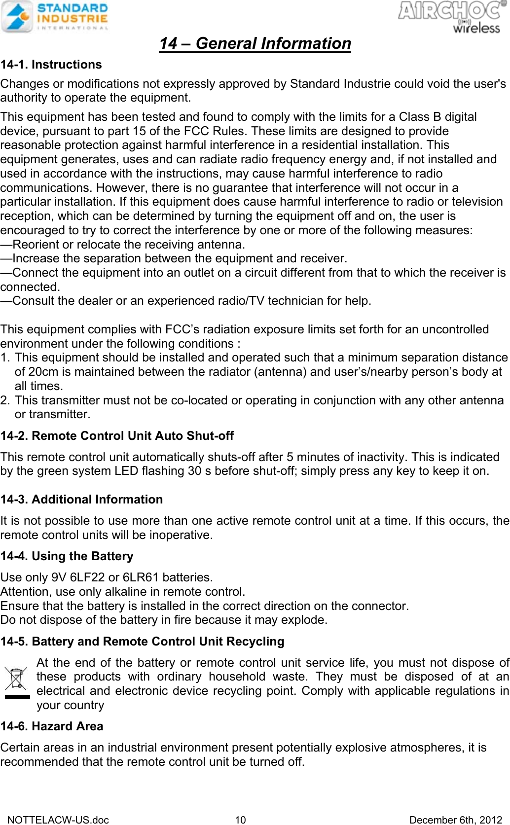   NOTTELACW-US.doc 10 December 6th, 2012 14 – General Information  14-1. Instructions  Changes or modifications not expressly approved by Standard Industrie could void the user&apos;s authority to operate the equipment.  This equipment has been tested and found to comply with the limits for a Class B digital device, pursuant to part 15 of the FCC Rules. These limits are designed to provide reasonable protection against harmful interference in a residential installation. This equipment generates, uses and can radiate radio frequency energy and, if not installed and used in accordance with the instructions, may cause harmful interference to radio communications. However, there is no guarantee that interference will not occur in a particular installation. If this equipment does cause harmful interference to radio or television reception, which can be determined by turning the equipment off and on, the user is encouraged to try to correct the interference by one or more of the following measures: —Reorient or relocate the receiving antenna. —Increase the separation between the equipment and receiver. —Connect the equipment into an outlet on a circuit different from that to which the receiver is connected. —Consult the dealer or an experienced radio/TV technician for help.  This equipment complies with FCC’s radiation exposure limits set forth for an uncontrolled environment under the following conditions : 1. This equipment should be installed and operated such that a minimum separation distance of 20cm is maintained between the radiator (antenna) and user’s/nearby person’s body at all times. 2. This transmitter must not be co-located or operating in conjunction with any other antenna or transmitter.  14-2. Remote Control Unit Auto Shut-off  This remote control unit automatically shuts-off after 5 minutes of inactivity. This is indicated by the green system LED flashing 30 s before shut-off; simply press any key to keep it on.  14-3. Additional Information  It is not possible to use more than one active remote control unit at a time. If this occurs, the remote control units will be inoperative.   14-4. Using the Battery  Use only 9V 6LF22 or 6LR61 batteries. Attention, use only alkaline in remote control. Ensure that the battery is installed in the correct direction on the connector.  Do not dispose of the battery in fire because it may explode.  14-5. Battery and Remote Control Unit Recycling  At the end of the battery or remote control unit service life, you must not dispose of these products with ordinary household waste. They must be disposed of at an electrical and electronic device recycling point. Comply with applicable regulations in your country  14-6. Hazard Area  Certain areas in an industrial environment present potentially explosive atmospheres, it is recommended that the remote control unit be turned off.      