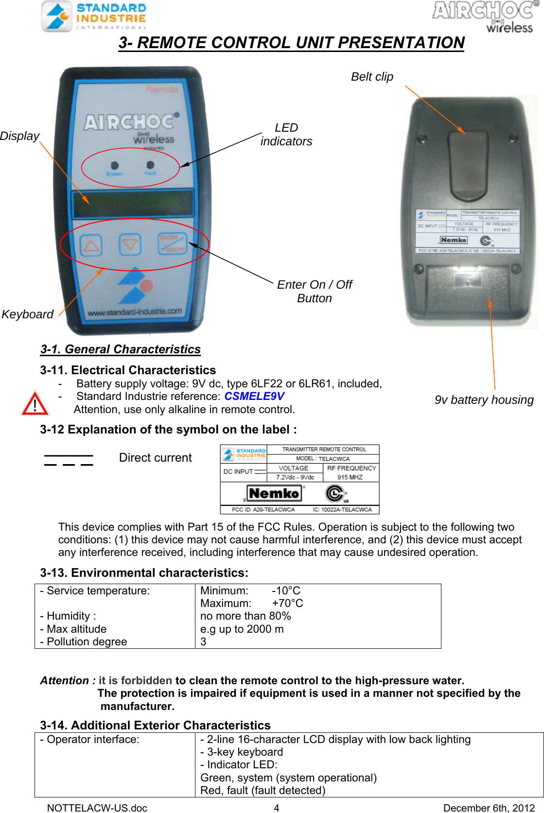   NOTTELACW-US.doc 4 December 6th, 2012 3- REMOTE CONTROL UNIT PRESENTATION   3-1. General Characteristics  3-11. Electrical Characteristics -  Battery supply voltage: 9V dc, type 6LF22 or 6LR61, included,  -  Standard Industrie reference: CSMELE9V      Attention, use only alkaline in remote control.  3-12 Explanation of the symbol on the label :   Direct current                           This device complies with Part 15 of the FCC Rules. Operation is subject to the following two conditions: (1) this device may not cause harmful interference, and (2) this device must accept any interference received, including interference that may cause undesired operation.  3-13. Environmental characteristics:         Attention : it is forbidden to clean the remote control to the high-pressure water.   The protection is impaired if equipment is used in a manner not specified by the   manufacturer.  3-14. Additional Exterior Characteristics  - Operator interface:  - 2-line 16-character LCD display with low back lighting - 3-key keyboard - Indicator LED:  Green, system (system operational) Red, fault (fault detected) - Service temperature:  - Humidity : - Max altitude - Pollution degree Minimum: -10°C Maximum: +70°C no more than 80% e.g up to 2000 m 3 Display Keyboard LED indicatorsEnter On / Off Button  9v battery housing Belt clip   