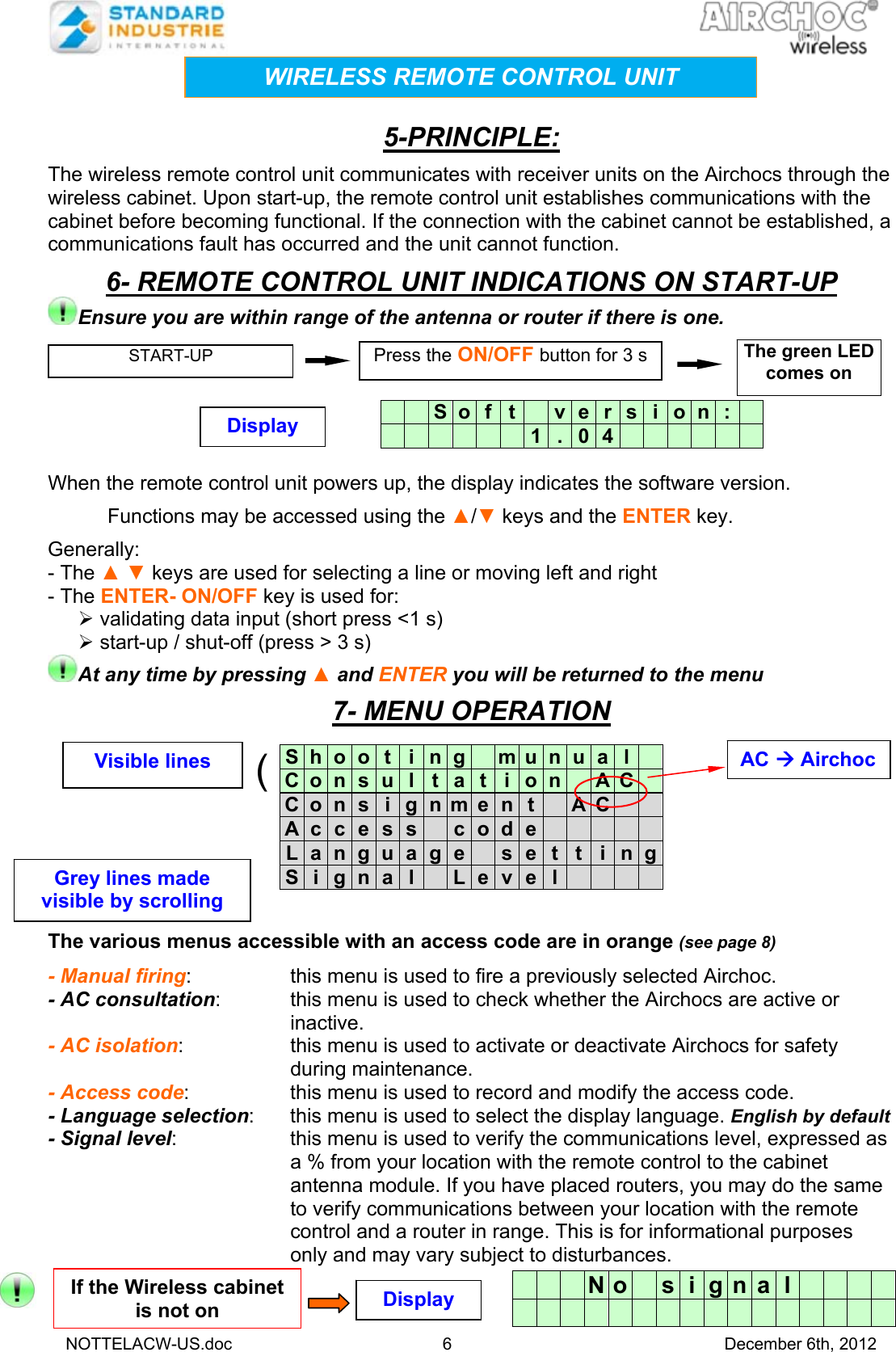   NOTTELACW-US.doc 6 December 6th, 2012   5-PRINCIPLE: The wireless remote control unit communicates with receiver units on the Airchocs through the wireless cabinet. Upon start-up, the remote control unit establishes communications with the cabinet before becoming functional. If the connection with the cabinet cannot be established, a communications fault has occurred and the unit cannot function.  6- REMOTE CONTROL UNIT INDICATIONS ON START-UP Ensure you are within range of the antenna or router if there is one.        When the remote control unit powers up, the display indicates the software version. Functions may be accessed using the ▲/▼ keys and the ENTER key. Generally: - The ▲ ▼ keys are used for selecting a line or moving left and right - The ENTER- ON/OFF key is used for:  validating data input (short press &lt;1 s)  start-up / shut-off (press &gt; 3 s) At any time by pressing ▲ and ENTER you will be returned to the menu   7- MENU OPERATION            The various menus accessible with an access code are in orange (see page 8)  - Manual firing:  this menu is used to fire a previously selected Airchoc. - AC consultation:  this menu is used to check whether the Airchocs are active or inactive. - AC isolation:  this menu is used to activate or deactivate Airchocs for safety during maintenance. - Access code:  this menu is used to record and modify the access code. - Language selection:  this menu is used to select the display language. English by default - Signal level:  this menu is used to verify the communications level, expressed as a % from your location with the remote control to the cabinet antenna module. If you have placed routers, you may do the same to verify communications between your location with the remote control and a router in range. This is for informational purposes only and may vary subject to disturbances.     S o f t   v e r s i o  n  :               1 . 0 4            S  h  o  o t i n g   m u n u a l  C  o  n  s u l t a t i o n   A C  C  o  n  s i g n m e n t   A C    A  c  c  e s s   c o d e          L  a  n  g u a g e   s e t t i n gS  i  g  n a l   L e v e l        N o s  i  g  n  a  l           WIRELESS REMOTE CONTROL UNIT START-UP  Press the ON/OFF button for 3 s The green LED comes on Display If the Wireless cabinet is not on  Display AC  Airchoc (Visible lines Grey lines made visible by scrolling 