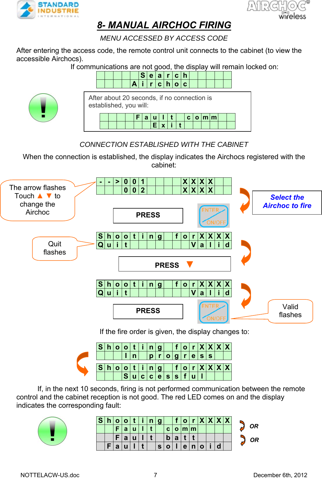   NOTTELACW-US.doc 7 December 6th, 2012 8- MANUAL AIRCHOC FIRING  MENU ACCESSED BY ACCESS CODE  After entering the access code, the remote control unit connects to the cabinet (to view the accessible Airchocs).  If communications are not good, the display will remain locked on:            S e a r c h                  A i r c h o c                 CONNECTION ESTABLISHED WITH THE CABINET  When the connection is established, the display indicates the Airchocs registered with the cabinet:    -  -  &gt;  0  0 1         X X X X          0  0 2         X X X X       S  h  o  o  t i n g   f o r X X X XQ  u  i  t                V a l i d   S  h  o  o  t i n g   f o r X X X XQ  u  i  t                V a l i d If the fire order is given, the display changes to:   S  h  o  o  t i n g   f o r X X X X      I  n   p r o g r e s s     S  h  o  o  t i n g   f o r X X X X      S  u c c e s s f u l       If, in the next 10 seconds, firing is not performed communication between the remote control and the cabinet reception is not good. The red LED comes on and the display indicates the corresponding fault:          S  h  o  o  t i n g   f o r X X X X    F  a  u l t   c o m m           F  a  u l t   b a t t         F  a  u  l t   s o l e n o i d  PRESS  PRESS   ▼PRESS  OR OR Select the Airchoc to fire Quit flashes Valid flashes The arrow flashes Touch ▲ ▼ to change the Airchoc After about 20 seconds, if no connection is established, you will:          F a u l t   c o m m                E x i t            