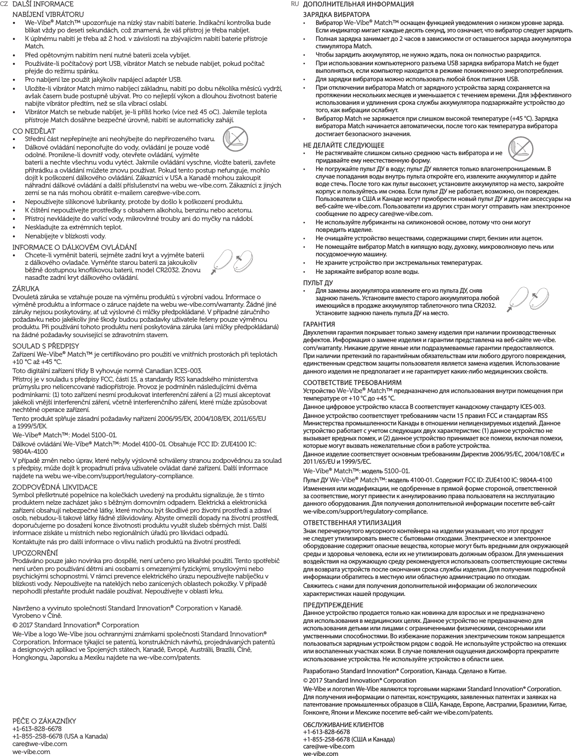 ДОПОЛНИТЕЛЬНАЯ ИНФОРМАЦИЯЗАРЯДКА ВИБРАТОРА&bull;  Вибратор We-Vibe&reg; Match&trade; оснащен функцией уведомления о низком уровне заряда. Если индикатор мигает каждые десять секунд, это означает, что вибратор следует зарядить. &bull;  Полная зарядка занимает до 2 часов в зависимости от оставшегося заряда аккумулятора стимулятора Match.&bull;  Чтобы зарядить аккумулятор, не нужно ждать, пока он полностью разрядится.&bull;  При использовании компьютерного разъема USB зарядка вибратора Match не будет выполняться, если компьютер находится в режиме пониженного энергопотребления.&bull;  Для зарядки вибратора можно использовать любой блок питания USB. &bull;  При отключении вибратора Match от зарядного устройства заряд сохраняется на протяжении нескольких месяцев и уменьшается с течением времени. Для эффективного использования и удлинения срока службы аккумулятора подзаряжайте устройство до того, как вибрации ослабнут.&bull;  Вибратор Match не заряжается при слишком высокой температуре (+45 &deg;С). Зарядка вибратора Match начинается автоматически, после того как температура вибратора достигает безопасного значения.НЕ ДЕЛАЙТЕ СЛЕДУЮЩЕЕ &bull;  Не растягивайте слишком сильно среднюю часть вибратора и не придавайте ему неестественную форму.&bull;  Не погружайте пульт ДУ в воду; пульт ДУ является только влагонепроницаемым. В случае попадания воды внутрь пульта откройте его, извлеките аккумулятор и дайте воде стечь. После того как пульт высохнет, установите аккумулятор на место, закройте корпус и пользуйтесь им снова. Если пульт ДУ не работает, возможно, он поврежден. Пользователи в США и Канаде могут приобрести новый пульт ДУ и другие аксессуары на веб-сайте we-vibe.com. Пользователи из других стран могут отправить нам электронное сообщение по адресу care@we-vibe.com.&bull;  Не используйте лубриканты на силиконовой основе, потому что они могут  повредить изделие.&bull;  Не очищайте устройство веществами, содержащими спирт, бензин или ацетон.&bull;  Не помещайте вибратор Match в кипящую воду, духовку, микроволновую печь или посудомоечную машину.&bull;  Не храните устройство при экстремальных температурах.&bull;  Не заряжайте вибратор возле воды.ПУЛЬТ ДУ&bull;  Для замены аккумулятора извлеките его из пульта ДУ, сняв заднюю панель. Установите вместо старого аккумулятора любой имеющийся в продаже аккумулятор таблеточного типа CR2032. Установите заднюю панель пульта ДУ на место.ГАРАНТИЯДвухлетняя гарантия покрывает только замену изделия при наличии производственных дефектов. Информация о замене изделия и гарантии представлена на веб-сайте we-vibe.com/warranty. Никакие другие явные или подразумеваемые гарантии предоставляются. При наличии претензий по гарантийным обязательствам или любого другого повреждения, единственным средством защиты пользователя является замена изделия. Использование данного изделия не предполагает и не гарантирует каких-либо медицинских свойств.СООТВЕТСТВИЕ ТРЕБОВАНИЯМУстройство We-Vibe&reg; Match&trade; предназначено для использования внутри помещения при температуре от +10 &deg;C до +45 &deg;C.Данное цифровое устройство класса В соответствует канадскому стандарту ICES-003.Данное устройство соответствует требованиям части 15 правил FCC и стандартам RSS Министерства промышленности Канады в отношении нелицензируемых изделий. Данное устройство работает с учетом следующих двух характеристик: (1) данное устройство не вызывает вредных помех, и (2) данное устройство принимает все помехи, включая помехи, которые могут вызвать нежелательные сбои в работе устройства.Данное изделие соответствует основным требованиям Директив 2006/95/EC, 2004/108/EC и 2011/65/EU и 1999/5/EC. We-Vibe&reg; Match&trade;: модель 5100-01. Пульт ДУ We-Vibe&reg; Match&trade;: модель 4100-01. Содержит FCC ID: ZUE4100 IC: 9804A-4100Изменения или модификации, не одобренные в прямой форме стороной, ответственной  за соответствие, могут привести к аннулированию права пользователя на эксплуатацию данного оборудования. Для получения дополнительной информации посетите веб-сайт  we-vibe.com/support/regulatory-compliance.ОТВЕТСТВЕННАЯ УТИЛИЗАЦИЯЗнак перечеркнутого мусорного контейнера на изделии указывает, что этот продукт не следует утилизировать вместе с бытовыми отходами. Электрическое и электронное оборудование содержит опасные вещества, которые могут быть вредными для окружающей среды и здоровья человека, если их не утилизировать должным образом. Для уменьшения воздействия на окружающую среду рекомендуется использовать соответствующие системы для возврата устройств после окончания срока службы изделия. Для получения подробной информации обратитесь в местную или областную администрацию по отходам.Свяжитесь с нами для получения дополнительной информации об экологических характеристиках нашей продукции.ПРЕДУПРЕЖДЕНИЕДанное устройство продается только как новинка для взрослых и не предназначено для использования в медицинских целях. Данное устройство не предназначено для использования детьми или лицами с ограниченными физическими, сенсорными или умственными способностями. Во избежание поражения электрическим током запрещается пользоваться зарядным устройством рядом с водой. Не используйте устройство на отекших или воспаленных участках кожи. В случае появления ощущения дискомфорта прекратите использование устройства. Не используйте устройство в области шеи. Разработано Standard Innovation&reg; Corporation, Канада. Сделано в Китае.&copy; 2017 Standard Innovation&reg; Corporation We-Vibe и логотип We-Vibe являются торговыми марками Standard Innovation&reg; Corporation. Для получения информации о патентах, конструкциях, заявленных патентах и заявках на патентование промышленных образцов в США, Канаде, Европе, Австралии, Бразилии, Китае, Гонконге, Япони и Мексике посетите веб-сайт we-vibe.com/patents.ОБСЛУЖИВАНИЕ КЛИЕНТОВ +1-613-828-6678 +1-855-258-6678 (США и Канада) care@we-vibe.com we-vibe.comDAL&Scaron;&Iacute; INFORMACENAB&Iacute;JEN&Iacute; VIBR&Aacute;TORU&bull;  We-Vibe&reg; Match&trade; upozorňuje na n&iacute;zk&yacute; stav nabit&iacute; baterie. Indikačn&iacute; kontrolka bude blikat vždy po deseti sekund&aacute;ch, což znamen&aacute;, že v&aacute;&scaron; př&iacute;stroj je třeba nab&iacute;jet.&bull;  K &uacute;pln&eacute;mu nabit&iacute; je třeba až 2 hod. v z&aacute;vislosti na zb&yacute;vaj&iacute;c&iacute;m nabit&iacute; baterie př&iacute;stroje Match.&bull;  Před opětovn&yacute;m nabit&iacute;m nen&iacute; nutn&eacute; baterii zcela vyb&iacute;jet.&bull;  Použ&iacute;v&aacute;te-li poč&iacute;tačov&yacute; port USB, vibr&aacute;tor Match se nebude nab&iacute;jet, pokud poč&iacute;tač přejde do režimu sp&aacute;nku.&bull;  Pro nab&iacute;jen&iacute; lze použ&iacute;t jak&yacute;koliv nap&aacute;jec&iacute; adapt&eacute;r USB.&bull;  Ulož&iacute;te-li vibr&aacute;tor Match mimo nab&iacute;jec&iacute; z&aacute;kladnu, nabit&iacute; po dobu několika měs&iacute;ců vydrž&iacute;, av&scaron;ak časem bude postupně ub&yacute;vat. Pro co nejlep&scaron;&iacute; v&yacute;kon a dlouhou životnost baterie nabijte vibr&aacute;tor předt&iacute;m, než se s&iacute;la vibrac&iacute; oslab&iacute;.&bull;  Vibr&aacute;tor Match se nebude nab&iacute;jet, je-li př&iacute;li&scaron; horko (v&iacute;ce než 45 oC). Jakmile teplota př&iacute;stroje Match dos&aacute;hne bezpečn&eacute; &uacute;rovně, nabit&iacute; se automaticky zah&aacute;j&iacute;.CO NEDĚLAT&bull;  Středn&iacute; č&aacute;st nepřep&iacute;nejte ani neoh&yacute;bejte do nepřirozen&eacute;ho tvaru.&bull;  D&aacute;lkov&eacute; ovl&aacute;d&aacute;n&iacute; neponořujte do vody, ovl&aacute;d&aacute;n&iacute; je pouze vodě odoln&eacute;. Pronikne-li dovnitř vody, otevřete ovl&aacute;d&aacute;n&iacute;, vyjměte baterii a nechte v&scaron;echnu vodu vyt&eacute;ct. Jakmile ovl&aacute;d&aacute;n&iacute; vyschne, vložte baterii, zavřete přihr&aacute;dku a ovl&aacute;d&aacute;n&iacute; můžete znovu použ&iacute;vat. Pokud tento postup nefunguje, mohlo doj&iacute;t k po&scaron;kozen&iacute; d&aacute;lkov&eacute;ho ovl&aacute;d&aacute;n&iacute;. Z&aacute;kazn&iacute;ci v USA a Kanadě mohou zakoupit n&aacute;hradn&iacute; d&aacute;lkov&eacute; ovl&aacute;d&aacute;n&iacute; a dal&scaron;&iacute; př&iacute;slu&scaron;enstv&iacute; na webu we-vibe.com. Z&aacute;kazn&iacute;ci z jin&yacute;ch zem&iacute; se na n&aacute;s mohou obr&aacute;tit e-mailem care@we-vibe.com.&bull;  Nepouž&iacute;vejte silikonov&eacute; lubrikanty, protože by do&scaron;lo k po&scaron;kozen&iacute; produktu.&bull;  K či&scaron;těn&iacute; nepouž&iacute;vejte prostředky s obsahem alkoholu, benzinu nebo acetonu.&bull;  Př&iacute;stroj nevkl&aacute;dejte do vař&iacute;c&iacute; vody, mikrovlnn&eacute; trouby ani do myčky na n&aacute;dob&iacute;.&bull;  Neskladujte za extr&eacute;mn&iacute;ch teplot.&bull;  Nenab&iacute;jejte v bl&iacute;zkosti vody.INFORMACE O D&Aacute;LKOV&Eacute;M OVL&Aacute;D&Aacute;N&Iacute;&bull;  Chcete-li vyměnit baterii, sejměte zadn&iacute; kryt a vyjměte baterii z d&aacute;lkov&eacute;ho ovladače. Vyměňte starou baterii za jakoukoliv běžně dostupnou knoﬂ&iacute;kovou baterii, model CR2032. Znovu nasaďte zadn&iacute; kryt d&aacute;lkov&eacute;ho ovl&aacute;d&aacute;n&iacute;.Z&Aacute;RUKADvoulet&aacute; z&aacute;ruka se vztahuje pouze na v&yacute;měnu produktů s v&yacute;robn&iacute; vadou. Informace o v&yacute;měně produktu a informace o z&aacute;ruce najdete na webu we-vibe.com/warranty. Ž&aacute;dn&eacute; jin&eacute; z&aacute;ruky nejsou poskytov&aacute;ny, ať už v&yacute;slovn&eacute; či mlčky předpokl&aacute;dan&eacute;. V př&iacute;padn&eacute; z&aacute;ručn&iacute;ho požadavku nebo jak&eacute;koliv jin&eacute; &scaron;kody budou požadavky uživatele ře&scaron;eny pouze v&yacute;měnou produktu. Při použ&iacute;v&aacute;n&iacute; tohoto produktu nen&iacute; poskytov&aacute;na z&aacute;ruka (ani mlčky předpokl&aacute;dan&aacute;) na ž&aacute;dn&eacute; požadavky souvisej&iacute;c&iacute; se zdravotn&iacute;m stavem.SOULAD S PŘEDPISY Zař&iacute;zen&iacute; We-Vibe&reg; Match&trade; je certiﬁkov&aacute;no pro použit&iacute; ve vnitřn&iacute;ch prostor&aacute;ch při teplot&aacute;ch +10 &deg;C až +45 &deg;C.Toto digit&aacute;ln&iacute; zař&iacute;zen&iacute; tř&iacute;dy B vyhovuje normě Canadian ICES-003.Př&iacute;stroj je v souladu s předpisy FCC, č&aacute;st&iacute; 15, a standardy RSS kanadsk&eacute;ho ministerstva průmyslu pro nelicencovan&eacute; radiopř&iacute;stroje. Provoz je podm&iacute;něn n&aacute;sleduj&iacute;c&iacute;mi dvěma podm&iacute;nkami: (1) toto zař&iacute;zen&iacute; nesm&iacute; produkovat interferenčn&iacute; z&aacute;řen&iacute; a (2) mus&iacute; akceptovat jak&eacute;koli vněj&scaron;&iacute; interferenčn&iacute; z&aacute;řen&iacute;, včetně interferenčn&iacute;ho z&aacute;řen&iacute;, kter&eacute; může způsobovat nechtěn&eacute; operace zař&iacute;zen&iacute;.Tento produkt splňuje z&aacute;sadn&iacute; požadavky nař&iacute;zen&iacute; 2006/95/EK, 2004/108/EK, 2011/65/EU  a 1999/5/EK.We-Vibe&reg; Match&trade;: Model 5100-01. D&aacute;lkov&eacute; ovl&aacute;d&aacute;n&iacute; We-Vibe&reg; Match&trade;: Model 4100-01. Obsahuje FCC ID: ZUE4100 IC:  9804A-4100V př&iacute;padě změn nebo &uacute;prav, kter&eacute; nebyly v&yacute;slovně schv&aacute;leny stranou zodpovědnou za soulad s předpisy, může doj&iacute;t k propadnut&iacute; pr&aacute;va uživatele ovl&aacute;dat dan&eacute; zař&iacute;zen&iacute;. Dal&scaron;&iacute; informace najdete na webu we-vibe.com/support/regulatory-compliance.ZODPOVĚDN&Aacute; LIKVIDACESymbol pře&scaron;krtnut&eacute; popelnice na kolečk&aacute;ch uveden&yacute; na produktu signalizuje, že s t&iacute;mto produktem nelze zach&aacute;zet jako s běžn&yacute;m domovn&iacute;m odpadem. Elektrick&aacute; a elektronick&aacute; zař&iacute;zen&iacute; obsahuj&iacute; nebezpečn&eacute; l&aacute;tky, kter&eacute; mohou b&yacute;t &scaron;kodliv&eacute; pro životn&iacute; prostřed&iacute; a zdrav&iacute; osob, nebudou-li takov&eacute; l&aacute;tky ř&aacute;dně zlikvidov&aacute;ny. Abyste omezili dopady na životn&iacute; prostřed&iacute;, doporučujeme po dosažen&iacute; konce životnosti produktu využ&iacute;t služeb sběrn&yacute;ch m&iacute;st. Dal&scaron;&iacute; informace z&iacute;sk&aacute;te u m&iacute;stn&iacute;ch nebo region&aacute;ln&iacute;ch &uacute;řadů pro likvidaci odpadů.Kontaktujte n&aacute;s pro dal&scaron;&iacute; informace o vlivu na&scaron;ich produktů na životn&iacute; prostřed&iacute;.UPOZORNĚN&Iacute;Prod&aacute;v&aacute;no pouze jako novinka pro dospěl&eacute;, nen&iacute; určeno pro l&eacute;kařsk&eacute; použit&iacute;. Tento spotřebič nen&iacute; určen pro použ&iacute;v&aacute;n&iacute; dětmi ani osobami s omezen&yacute;mi fyzick&yacute;mi, smyslov&yacute;mi nebo psychick&yacute;mi schopnostmi. V r&aacute;mci prevence elektrick&eacute;ho &uacute;razu nepouž&iacute;vejte nab&iacute;ječku v bl&iacute;zkosti vody. Nepouž&iacute;vejte na natekl&yacute;ch nebo zan&iacute;cen&yacute;ch oblastech pokožky. V př&iacute;padě nepohodl&iacute; přestaňte produkt nad&aacute;le použ&iacute;vat. Nepouž&iacute;vejte v oblasti krku.Navrženo a vyvinuto společnost&iacute; Standard Innovation&reg; Corporation v Kanadě.  Vyrobeno v Č&iacute;ně.&copy; 2017 Standard Innovation&reg; CorporationWe-Vibe a logo We-Vibe jsou ochrann&yacute;mi zn&aacute;mkami společnosti Standard Innovation&reg; Corporation. Informace t&yacute;kaj&iacute;c&iacute; se patentů, konstrukčn&iacute;ch n&aacute;vrhů, projedn&aacute;van&yacute;ch patentů a designov&yacute;ch aplikac&iacute; ve Spojen&yacute;ch st&aacute;tech, Kanadě, Evropě, Austr&aacute;lii, Braz&iacute;lii, Č&iacute;ně, Hongkongu, Japonsku a Mexiku najdete na we-vibe.com/patents.P&Eacute;ČE O Z&Aacute;KAZN&Iacute;KY+1-613-828-6678 +1-855-258-6678 (USA a Kanada) care@we-vibe.com we-vibe.comCZ  RU
