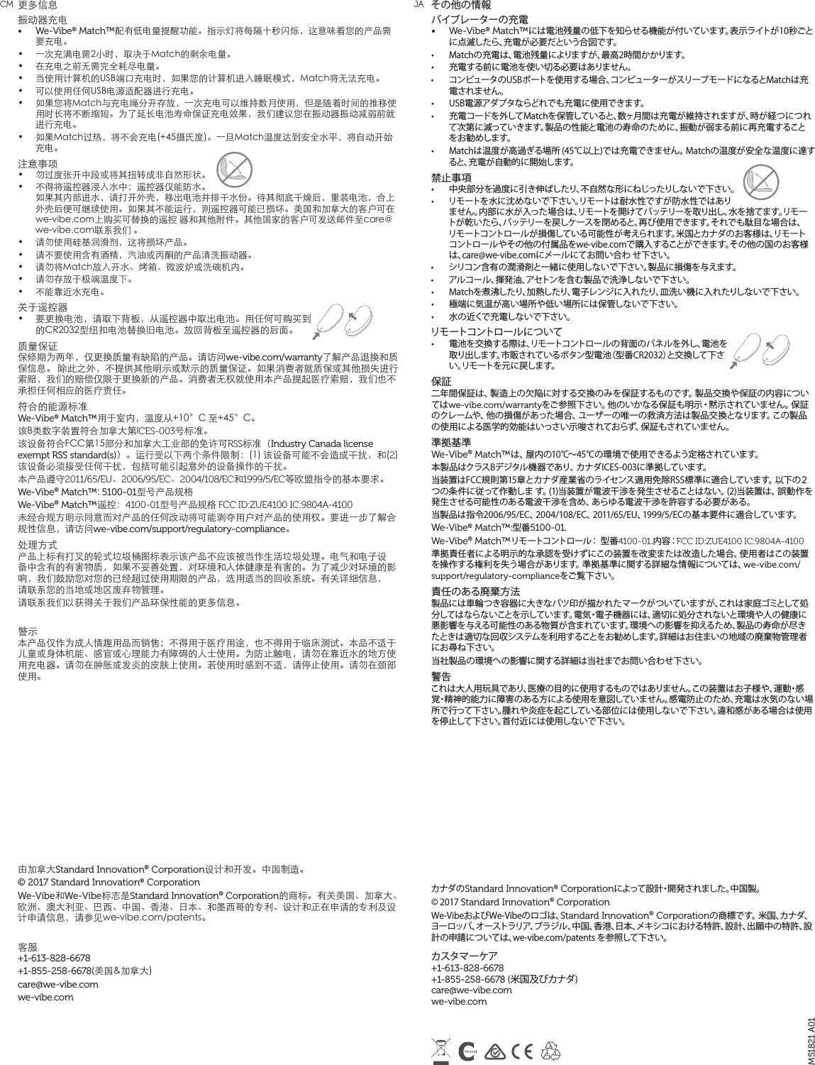 その他の情報バイブレーターの充電&bull;  We-Vibe&reg; Match&trade;には電池残量の低下を知らせる機能が付いています。表示ライトが10秒ごとに点滅したら、充電が必要だという合図です。&bull;  Matchの充電は、電池残量によりますが、最高2時間かかります。&bull;  充電する前に電池を使い切る必要はありません。&bull;  コンピュータのUSBポートを使用する場合、コンピューターがスリープモードになるとMatchは充電されません。 &bull;  USB電源アダプタならどれでも充電に使用できます。 &bull;  充電コードを外してMatchを保管していると、数ヶ月間は充電が維持されますが、時が経つにつれて次第に減っていきます。製品の性能と電池の寿命のために、振動が弱まる前に再充電することをお勧めします。&bull;  Matchは温度が高過ぎる場所 (45℃以上)では充電できません。 Matchの温度が安全な温度に達すると、充電が自動的に開始します。禁止事項&bull;  中央部分を過度に引き伸ばしたり、不自然な形にねじったりしないで下さい。&bull;  リモートを水に沈めないで下さい。リモートは耐水性ですが防水性ではありません。内部に水が入った場合は、リモートを開けてバッテリーを取り出し、水を捨てます。リモートが乾いたら、バッテリーを戻しケースを閉めると、再び使用できます。それでも駄目な場合は、リモートコントロールが損傷している可能性が考えられます。米国とカナダのお客様は、リモートコントロールやその他の付属品をwe-vibe.comで購入することができます。その他の国のお客様は、care@we-vibe.comにメールにてお問い合わ せ下さい。&bull;  シリコン含有の潤滑剤と一緒に使用しないで下さい。製品に損傷を与えます。&bull;  アルコール、揮発油、アセトンを含む製品で洗浄しないで下さい。&bull;  Matchを煮沸したり、加熱したり、電子レンジに入れたり、皿洗い機に入れたりしないで下さい。&bull;  極端に気温が高い場所や低い場所には保管しないで下さい。&bull;  水の近くで充電しないで下さい。リモートコントロールについて&bull;  電池を交換する際は、リモートコントロールの背面のパネルを外し、電池を取り出します。市販されているボタン型電池（型番CR2032）と交換して下さい。リモートを元に戻します。保証二年間保証は、製造上の欠陥に対する交換のみを保証するものです。製品交換や保証の内容についてはwe-vibe.com/warrantyをご参照下さい。他のいかなる保証も明示・黙示されていません。保証のクレームや、他の損 傷があった場合、ユーザーの唯一の救済方法は製品交換となります。この製品の使用による医学的効能はいっさい示唆されておらず、保証もされていません。準拠基準We-Vibe&reg; Match&trade;は、屋内の10℃～45℃の環境で使用できるよう定格されています。本製品はクラスBデジタル機器であり、カナダICES-003に準拠しています。当装置はFCC規則第15章とカナダ産業省のライセンス適用免除RSS標準に適合しています。以下の２つの条件に従って作動しま す。(1)当装置が電波干渉を発生させることはない。(2)当装置は、誤動作を発生させる可能性のある電波干渉を含め、あらゆる電波干渉を許容する必要がある。当製品は指令2006/95/EC、2004/108/EC、2011/65/EU、1999/5/ECの基本要件に適合しています。We-Vibe&reg; Match&trade;:型番5100-01.We-Vibe&reg; Match&trade;リモートコントロール： 型番4100-01. 内 容：FCC ID:ZUE4100 IC:9804A-4100準拠責任者による明示的な承認を受けずにこの装置を改変または改造した場合、使用者はこの装置を操作する権利を失う場合があります。準拠基準に関する詳細な情報については、we-vibe.com/support/regulatory-complianceをご覧下さい。責任のある廃棄方法製品には車輪つき容器に大きなバツ印が描かれたマークがついていますが、これは家庭ゴミとして処分してはならないことを示しています。電気・電子機器には、適切に処分されないと環境や人の健康に悪影響を与える可能性のある物質が含まれています。環境への影響を抑えるため、製品の寿命が尽きたときは適切な回収システムを利用することをお勧めします。詳細はお住まいの地域の廃棄物管理者にお尋ね下さい。当社製品の環境への影響に関する詳細は当社までお問い合わせ下さい。警告これは大人用玩具であり、医療の目的に使用するものではありません。この装置はお子様や、運動・感覚・精神的能力に障害のある方による使用を意図していません。感電防止のため、充電は水気のない場所で行って下さい。腫れや炎症を起こしている部位には使用しないで下さい。違和感がある場合は使用を停止して下さい。首付近には使用しないで下さい。カナダのStandard Innovation&reg; Corporationによって設計・開発されました。中国製。 &copy; 2017 Standard Innovation&reg; Corporation We-VibeおよびWe-Vibeのロゴは、Standard Innovation&reg; Corporationの商標です。 米国、カナダ、ヨーロッパ、オーストラリア、ブラジル、中国、香港、日本、メキシコにおける特許、設計、出願中の特許、設計の申請については、we-vibe.com/patents を参照して下さい。  カスタマーケア +1-613-828-6678  +1-855-258-6678 (米国及びカナダ)  care@we-vibe.com  we-vibe.com更多信息振动器充电 &bull;  We-Vibe&reg; Match&trade;配有低电量提醒功能。指示灯将每隔十秒闪烁，这意味着您的产品需要充电。&bull;  一次充满电需2小时，取决于Match的剩余电量。&bull;  在充电之前无需完全耗尽电量。&bull;  当使用计算机的USB端口充电时，如果您的计算机进入睡眠模式，Match将无法充电。&bull;  可以使用任何USB电源适配器进行充电。 &bull;  如果您将Match与充电绳分开存放，一次充电可以维持数月使用，但是随着时间的推移使用时长将不断缩短。为了延长电池寿命保证充电效果，我们建议您在振动器振动减弱前就进行充电。&bull;  如果Match过热，将不会充电(+45摄氏度)。一旦Match温度达到安全水平，将自动开始充电。注意事项 &bull;  勿过度张开中段或将其扭转成非自然形状。&bull;  不得将遥控器浸入水中；遥控器仅能防水。如果其内部进水，请打开外壳，移出电池并排干水份。待其彻底干燥后，重装电池，合上外壳后便可继续使用。如果其不能运行，则遥控器可能已损坏。美国和加拿大的客户可在we-vibe.com上购买可替换的遥控 器和其他附件。其他国家的客户可发送邮件至care@we-vibe.com联系我们 。&bull;  请勿使用硅基润滑剂，这将损坏产品。&bull;  请不要使用含有酒精，汽油或丙酮的产品清洗振动器。 &bull;  请勿将Match放入开水、烤箱、微波炉或洗碗机内。 &bull;  请勿存放于极端温度下。&bull;  不能靠近水充电。  关于遥控器&bull;  要更换电池，请取下背板，从遥控器中取出电池。用任何可购买到的CR2032型纽扣电池替换旧电池。放回背板至遥控器的后面。质量保证 保修期为两年，仅更换质量有缺陷的产品。请访问we-vibe.com/warranty了解产品退换和质保信息。 除此之外，不提供其他明示或默示的质量保证。如果消费者就质保或其他损失进行索赔，我们的赔偿仅限于更换新的产品。消费者无权就使用本产品提起医疗索赔，我们也不承担任何相应的医疗责任。 符合的能源标准 We-Vibe&reg; Match&trade;用于室内，温度从+10&deg;C 至+45&deg;C。 该B类数字装置符合加拿大第ICES-003号标准。 该设备符合FCC第15部分和加拿大工业部的免许可RSS标准（Industry Canada license exempt RSS standard(s)）。运行受以下两个条件限制：(1) 该设备可能不会造成干扰，和(2)该设备必须接受任何干扰，包括可能引起意外的设备操作的干扰。 本产品遵守2011/65/EU、2006/95/EC、2004/108/EC和1999/5/EC等欧盟指令的基本要求。 We-Vibe&reg; Match&trade;: 5100-01型号产品规格We-Vibe&reg; Match&trade;遥控：4100-01型号产品规格 FCC ID:ZUE4100 IC:9804A-4100未经合规方明示同意而对产品的任何改动将可能剥夺用户对产品的使用权。要进一步了解合规性信息，请访问we-vibe.com/support/regulatory-compliance。处理方式 产品上标有打叉的轮式垃圾桶图标表示该产品不应该被当作生活垃圾处理。电气和电子设备中含有的有害物质，如果不妥善处置，对环境和人体健康是有害的。为了减少对环境的影响，我们鼓励您对您的已经超过使用期限的产品，选用适当的回收系统。有关详细信息， 请联系您的当地或地区废弃物管理。 请联系我们以获得关于我们产品环保性能的更多信息。 警示 本产品仅作为成人情趣用品而销售；不得用于医疗用途，也不得用于临床测试。本品不适于儿童或身体机能、感官或心理能力有障碍的人士使用。为防止触电，请勿在靠近水的地方使用充电器。请勿在肿胀或发炎的皮肤上使用。若使用时感到不适，请停止使用。请勿在颈部使用。 由加拿大Standard Innovation&reg; Corporation设计和开发。中国制造。&copy; 2017 Standard Innovation&reg; CorporationWe-Vibe和We-Vibe标志是Standard Innovation&reg; Corporation的商标。有关美国、加拿大、欧洲、澳大利亚、巴西、中国、香港、日本、和墨西哥的专利、设计和正在申请的专利及设计申请信息，请参见we-vibe.com/patents。 客服 +1-613-828-6678+1-855-258-6678(美国&amp;加拿大) care@we-vibe.com we-vibe.comM51821 A01CM JA