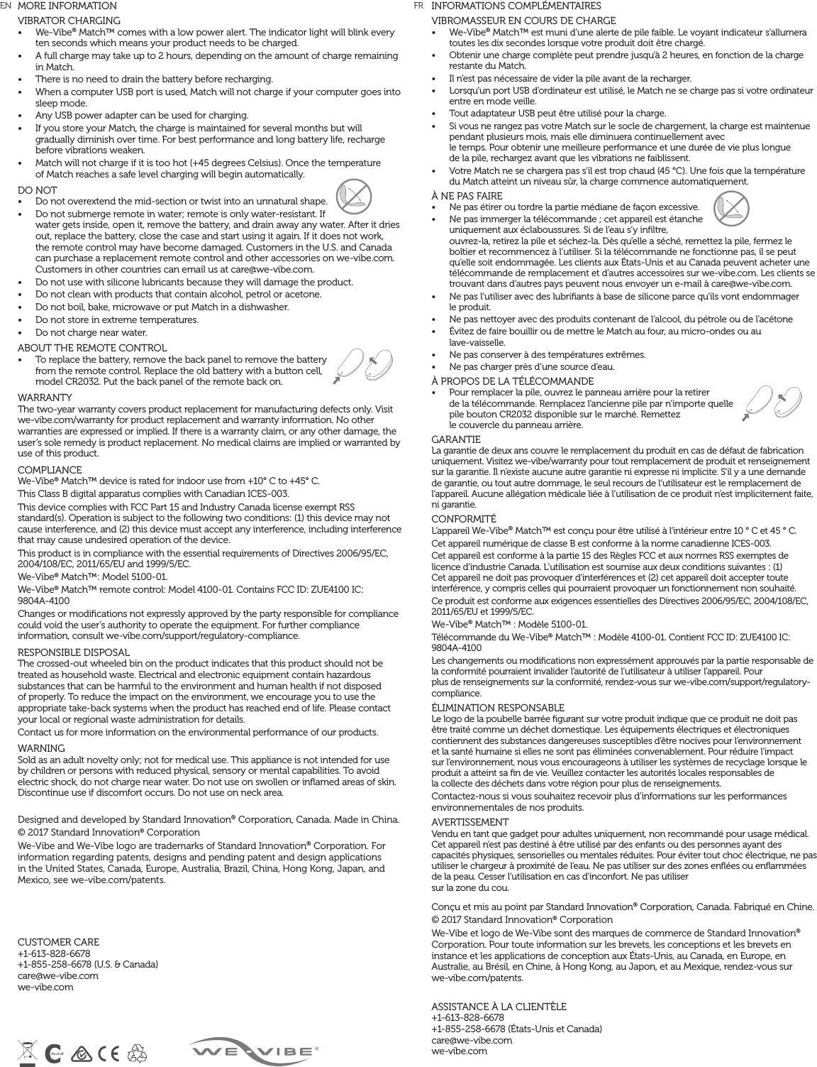 MORE INFORMATIONVIBRATOR CHARGING &bull;  We-Vibe&reg; Match&trade; comes with a low power alert. The indicator light will blink every ten seconds which means your product needs to be charged. &bull;  A full charge may take up to 2 hours, depending on the amount of charge remaining in Match.&bull;  There is no need to drain the battery before recharging.&bull;  When a computer USB port is used, Match will not charge if your computer goes into sleep mode. &bull;  Any USB power adapter can be used for charging. &bull;  If you store your Match, the charge is maintained for several months but will gradually diminish over time. For best performance and long battery life, recharge before vibrations weaken.&bull;  Match will not charge if it is too hot (+45 degrees Celsius). Once the temperature  of Match reaches a safe level charging will begin automatically.DO NOT &bull;  Do not overextend the mid-section or twist into an unnatural shape.&bull;  Do not submerge remote in water; remote is only water-resistant. If water gets inside, open it, remove the battery, and drain away any water. After it dries out, replace the battery, close the case and start using it again. If it does not work, the remote control may have become damaged. Customers in the U.S. and Canada can purchase a replacement remote control and other accessories on we-vibe.com. Customers in other countries can email us at care@we-vibe.com.&bull;  Do not use with silicone lubricants because they will damage the product. &bull;  Do not clean with products that contain alcohol, petrol or acetone. &bull;  Do not boil, bake, microwave or put Match in a dishwasher. &bull;  Do not store in extreme temperatures.&bull;  Do not charge near water.   ABOUT THE REMOTE CONTROL&bull;  To replace the battery, remove the back panel to remove the battery from the remote control. Replace the old battery with a button cell, model CR2032. Put the back panel of the remote back on.WARRANTY The two-year warranty covers product replacement for manufacturing defects only. Visit we-vibe.com/warranty for product replacement and warranty information. No other warranties are expressed or implied. If there is a warranty claim, or any other damage, the user&rsquo;s sole remedy is product replacement. No medical claims are implied or warranted by use of this product. COMPLIANCE We-Vibe&reg; Match&trade; device is rated for indoor use from +10&deg; C to +45&deg; C. This Class B digital apparatus complies with Canadian ICES-003. This device complies with FCC Part 15 and Industry Canada license exempt RSS standard(s). Operation is subject to the following two conditions: (1) this device may not cause interference, and (2) this device must accept any interference, including interference that may cause undesired operation of the device. This product is in compliance with the essential requirements of Directives 2006/95/EC, 2004/108/EC, 2011/65/EU and 1999/5/EC. We-Vibe&reg; Match&trade;: Model 5100-01. We-Vibe&reg; Match&trade; remote control: Model 4100-01. Contains FCC ID: ZUE4100 IC:  9804A-4100Changes or modiﬁcations not expressly approved by the party responsible for compliance could void the user&rsquo;s authority to operate the equipment. For further compliance information, consult we-vibe.com/support/regulatory-compliance.RESPONSIBLE DISPOSAL The crossed-out wheeled bin on the product indicates that this product should not be treated as household waste. Electrical and electronic equipment contain hazardous substances that can be harmful to the environment and human health if not disposed of properly. To reduce the impact on the environment, we encourage you to use the appropriate take-back systems when the product has reached end of life. Please contact your local or regional waste administration for details. Contact us for more information on the environmental performance of our products. WARNING Sold as an adult novelty only; not for medical use. This appliance is not intended for use by children or persons with reduced physical, sensory or mental capabilities. To avoid electric shock, do not charge near water. Do not use on swollen or inﬂamed areas of skin. Discontinue use if discomfort occurs. Do not use on neck area. Designed and developed by Standard Innovation&reg; Corporation, Canada. Made in China. &copy; 2017 Standard Innovation&reg; Corporation We-Vibe and We-Vibe logo are trademarks of Standard Innovation&reg; Corporation. For information regarding patents, designs and pending patent and design applications in the United States, Canada, Europe, Australia, Brazil, China, Hong Kong, Japan, and Mexico, see we-vibe.com/patents.  CUSTOMER CARE +1-613-828-6678  +1-855-258-6678 (U.S. &amp; Canada)  care@we-vibe.com  we-vibe.comINFORMATIONS COMPL&Eacute;MENTAIRESVIBROMASSEUR EN COURS DE CHARGE&bull;  We-Vibe&reg; Match&trade; est muni d&rsquo;une alerte de pile faible. Le voyant indicateur s&rsquo;allumera toutes les dix secondes lorsque votre produit doit &ecirc;tre charg&eacute;.&bull;  Obtenir une charge compl&egrave;te peut prendre jusqu&rsquo;&agrave; 2 heures, en fonction de la charge restante du Match.&bull;  Il n&rsquo;est pas n&eacute;cessaire de vider la pile avant de la recharger.&bull;  Lorsqu&rsquo;un port USB d&rsquo;ordinateur est utilis&eacute;, le Match ne se charge pas si votre ordinateur entre en mode veille.&bull;  Tout adaptateur USB peut &ecirc;tre utilis&eacute; pour la charge.&bull;  Si vous ne rangez pas votre Match sur le socle de chargement, la charge est maintenue pendant plusieurs mois, mais elle diminuera continuellement avec  le temps. Pour obtenir une meilleure performance et une dur&eacute;e de vie plus longue  de la pile, rechargez avant que les vibrations ne faiblissent.&bull;  Votre Match ne se chargera pas s&rsquo;il est trop chaud (45 &deg;C). Une fois que la temp&eacute;rature du Match atteint un niveau s&ucirc;r, la charge commence automatiquement.&Agrave; NE PAS FAIRE&bull;  Ne pas &eacute;tirer ou tordre la partie m&eacute;diane de fa&ccedil;on excessive.&bull;  Ne pas immerger la t&eacute;l&eacute;commande ; cet appareil est &eacute;tanche uniquement aux &eacute;claboussures. Si de l&rsquo;eau s&rsquo;y inﬁltre, ouvrez-la, retirez la pile et s&eacute;chez-la. D&egrave;s qu&rsquo;elle a s&eacute;ch&eacute;, remettez la pile, fermez le bo&icirc;tier et recommencez &agrave; l&rsquo;utiliser. Si la t&eacute;l&eacute;commande ne fonctionne pas, il se peut qu&rsquo;elle soit endommag&eacute;e. Les clients aux &Eacute;tats-Unis et au Canada peuvent acheter une t&eacute;l&eacute;commande de remplacement et d&rsquo;autres accessoires sur we-vibe.com. Les clients se trouvant dans d&rsquo;autres pays peuvent nous envoyer un e-mail &agrave; care@we-vibe.com.&bull;  Ne pas l&rsquo;utiliser avec des lubriﬁants &agrave; base de silicone parce qu&rsquo;ils vont endommager  le produit.&bull;  Ne pas nettoyer avec des produits contenant de l&rsquo;alcool, du p&eacute;trole ou de l&rsquo;ac&eacute;tone&bull;  &Eacute;vitez de faire bouillir ou de mettre le Match au four, au micro-ondes ou au  lave-vaisselle.&bull;  Ne pas conserver &agrave; des temp&eacute;ratures extr&ecirc;mes.&bull;  Ne pas charger pr&egrave;s d&rsquo;une source d&rsquo;eau.&Agrave; PROPOS DE LA T&Eacute;L&Eacute;COMMANDE&bull;  Pour remplacer la pile, ouvrez le panneau arri&egrave;re pour la retirer  de la t&eacute;l&eacute;commande. Remplacez l&rsquo;ancienne pile par n&rsquo;importe quelle pile bouton CR2032 disponible sur le march&eacute;. Remettez  le couvercle du panneau arri&egrave;re.GARANTIELa garantie de deux ans couvre le remplacement du produit en cas de d&eacute;faut de fabrication uniquement. Visitez we-vibe/warranty pour tout remplacement de produit et renseignement sur la garantie. Il n&rsquo;existe aucune autre garantie ni expresse ni implicite. S&rsquo;il y a une demande de garantie, ou tout autre dommage, le seul recours de l&rsquo;utilisateur est le remplacement de l&rsquo;appareil. Aucune all&eacute;gation m&eacute;dicale li&eacute;e &agrave; l&rsquo;utilisation de ce produit n&rsquo;est implicitement faite, ni garantie.CONFORMIT&Eacute;L&rsquo;appareil We-Vibe&reg; Match&trade; est con&ccedil;u pour &ecirc;tre utilis&eacute; &agrave; l&rsquo;int&eacute;rieur entre 10 &deg; C et 45 &deg; C.Cet appareil num&eacute;rique de classe B est conforme &agrave; la norme canadienne ICES-003.Cet appareil est conforme &agrave; la partie 15 des R&egrave;gles FCC et aux normes RSS exemptes de licence d&rsquo;industrie Canada. L&rsquo;utilisation est soumise aux deux conditions suivantes : (1) Cet appareil ne doit pas provoquer d&rsquo;interf&eacute;rences et (2) cet appareil doit accepter toute interf&eacute;rence, y compris celles qui pourraient provoquer un fonctionnement non souhait&eacute;.Ce produit est conforme aux exigences essentielles des Directives 2006/95/EC, 2004/108/EC, 2011/65/EU et 1999/5/EC.We-Vibe&reg; Match&trade; : Mod&egrave;le 5100-01. T&eacute;l&eacute;commande du We-Vibe&reg; Match&trade; : Mod&egrave;le 4100-01. Contient FCC ID: ZUE4100 IC: 9804A-4100Les changements ou modiﬁcations non express&eacute;ment approuv&eacute;s par la partie responsable de la conformit&eacute; pourraient invalider l&rsquo;autorit&eacute; de l&rsquo;utilisateur &agrave; utiliser l&rsquo;appareil. Pour  plus de renseignements sur la conformit&eacute;, rendez-vous sur we-vibe.com/support/regulatory-compliance.&Eacute;LIMINATION RESPONSABLELe logo de la poubelle barr&eacute;e ﬁgurant sur votre produit indique que ce produit ne doit pas &ecirc;tre trait&eacute; comme un d&eacute;chet domestique. Les &eacute;quipements &eacute;lectriques et &eacute;lectroniques contiennent des substances dangereuses susceptibles d&rsquo;&ecirc;tre nocives pour l&rsquo;environnement et la sant&eacute; humaine si elles ne sont pas &eacute;limin&eacute;es convenablement. Pour r&eacute;duire l&rsquo;impact sur l&rsquo;environnement, nous vous encourageons &agrave; utiliser les syst&egrave;mes de recyclage lorsque le produit a atteint sa ﬁn de vie. Veuillez contacter les autorit&eacute;s locales responsables de  la collecte des d&eacute;chets dans votre r&eacute;gion pour plus de renseignements.Contactez-nous si vous souhaitez recevoir plus d&rsquo;informations sur les performances environnementales de nos produits.AVERTISSEMENTVendu en tant que gadget pour adultes uniquement, non recommand&eacute; pour usage m&eacute;dical. Cet appareil n&rsquo;est pas destin&eacute; &agrave; &ecirc;tre utilis&eacute; par des enfants ou des personnes ayant des capacit&eacute;s physiques, sensorielles ou mentales r&eacute;duites. Pour &eacute;viter tout choc &eacute;lectrique, ne pas utiliser le chargeur &agrave; proximit&eacute; de l&rsquo;eau. Ne pas utiliser sur des zones enﬂ&eacute;es ou enﬂamm&eacute;es de la peau. Cesser l&rsquo;utilisation en cas d&rsquo;inconfort. Ne pas utiliser  sur la zone du cou.Con&ccedil;u et mis au point par Standard Innovation&reg; Corporation, Canada. Fabriqu&eacute; en Chine.&copy; 2017 Standard Innovation&reg; CorporationWe-Vibe et logo de We-Vibe sont des marques de commerce de Standard Innovation&reg; Corporation. Pour toute information sur les brevets, les conceptions et les brevets en instance et les applications de conception aux &Eacute;tats-Unis, au Canada, en Europe, en Australie, au Br&eacute;sil, en Chine, &agrave; Hong Kong, au Japon, et au Mexique, rendez-vous sur we-vibe.com/patents.ASSISTANCE &Agrave; LA CLIENT&Egrave;LE+1-613-828-6678  +1-855-258-6678 (&Eacute;tats-Unis et Canada) care@we-vibe.com we-vibe.comEN  FR 