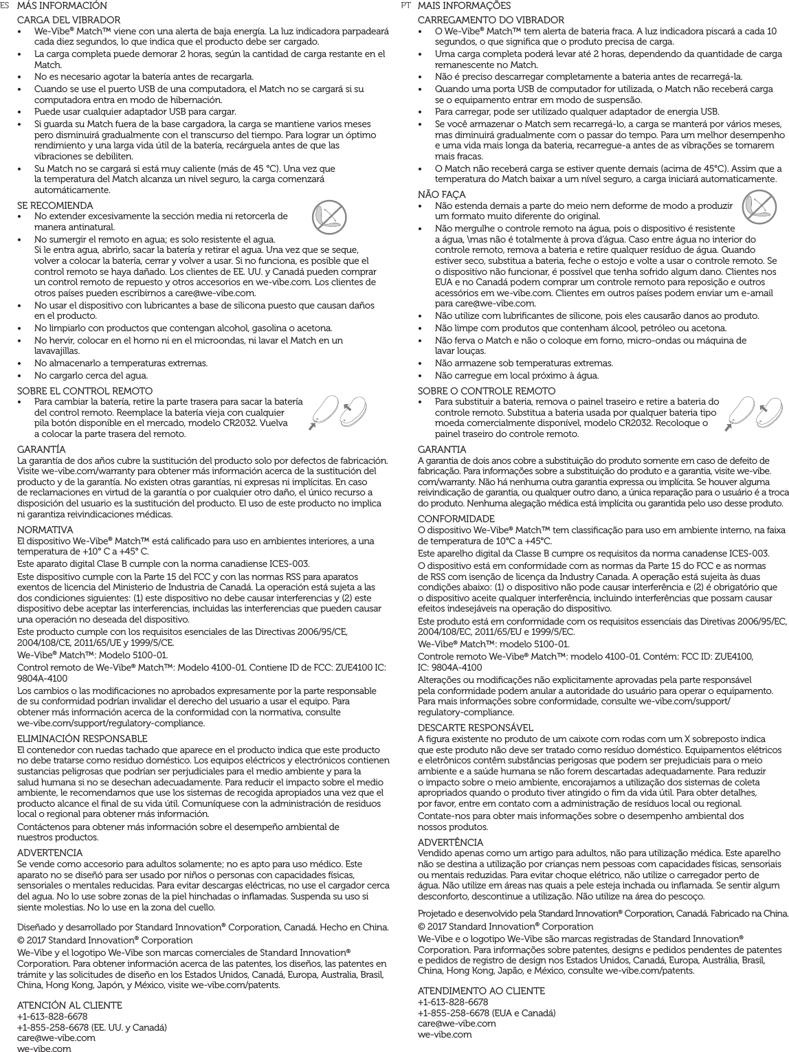 MAIS INFORMA&Ccedil;&Otilde;ESCARREGAMENTO DO VIBRADOR &bull;  O We-Vibe&reg; Match&trade; tem alerta de bateria fraca. A luz indicadora piscar&aacute; a cada 10 segundos, o que signiﬁca que o produto precisa de carga.&bull;  Uma carga completa poder&aacute; levar at&eacute; 2 horas, dependendo da quantidade de carga remanescente no Match.&bull;  N&atilde;o &eacute; preciso descarregar completamente a bateria antes de recarreg&aacute;-la.&bull;  Quando uma porta USB de computador for utilizada, o Match n&atilde;o receber&aacute; carga  se o equipamento entrar em modo de suspens&atilde;o.&bull;  Para carregar, pode ser utilizado qualquer adaptador de energia USB.&bull;  Se voc&ecirc; armazenar o Match sem recarreg&aacute;-lo, a carga se manter&aacute; por v&aacute;rios meses, mas diminuir&aacute; gradualmente com o passar do tempo. Para um melhor desempenho e uma vida mais longa da bateria, recarregue-a antes de as vibra&ccedil;&otilde;es se tornarem mais fracas.&bull;  O Match n&atilde;o receber&aacute; carga se estiver quente demais (acima de 45&deg;C). Assim que a temperatura do Match baixar a um n&iacute;vel seguro, a carga iniciar&aacute; automaticamente.N&Atilde;O FA&Ccedil;A &bull;  N&atilde;o estenda demais a parte do meio nem deforme de modo a produzir um formato muito diferente do original.&bull;  N&atilde;o mergulhe o controle remoto na &aacute;gua, pois o dispositivo &eacute; resistente a &aacute;gua, \mas n&atilde;o &eacute; totalmente &agrave; prova d&rsquo;&aacute;gua. Caso entre &aacute;gua no interior do controle remoto, remova a bateria e retire qualquer res&iacute;duo de &aacute;gua. Quando estiver seco, substitua a bateria, feche o estojo e volte a usar o controle remoto. Se o dispositivo n&atilde;o funcionar, &eacute; poss&iacute;vel que tenha sofrido algum dano. Clientes nos EUA e no Canad&aacute; podem comprar um controle remoto para reposi&ccedil;&atilde;o e outros acess&oacute;rios em we-vibe.com. Clientes em outros pa&iacute;ses podem enviar um e-amail para care@we-vibe.com.&bull;  N&atilde;o utilize com lubriﬁcantes de silicone, pois eles causar&atilde;o danos ao produto.&bull;  N&atilde;o limpe com produtos que contenham &aacute;lcool, petr&oacute;leo ou acetona.&bull;  N&atilde;o ferva o Match e n&atilde;o o coloque em forno, micro-ondas ou m&aacute;quina de  lavar lou&ccedil;as.&bull;  N&atilde;o armazene sob temperaturas extremas.&bull;  N&atilde;o carregue em local pr&oacute;ximo &agrave; &aacute;gua.SOBRE O CONTROLE REMOTO&bull;  Para substituir a bateria, remova o painel traseiro e retire a bateria do controle remoto. Substitua a bateria usada por qualquer bateria tipo moeda comercialmente dispon&iacute;vel, modelo CR2032. Recoloque o painel traseiro do controle remoto.GARANTIAA garantia de dois anos cobre a substitui&ccedil;&atilde;o do produto somente em caso de defeito de fabrica&ccedil;&atilde;o. Para informa&ccedil;&otilde;es sobre a substitui&ccedil;&atilde;o do produto e a garantia, visite we-vibe.com/warranty. N&atilde;o h&aacute; nenhuma outra garantia expressa ou impl&iacute;cita. Se houver alguma reivindica&ccedil;&atilde;o de garantia, ou qualquer outro dano, a &uacute;nica repara&ccedil;&atilde;o para o usu&aacute;rio &eacute; a troca do produto. Nenhuma alega&ccedil;&atilde;o m&eacute;dica est&aacute; impl&iacute;cita ou garantida pelo uso desse produto.CONFORMIDADEO dispositivo We-Vibe&reg; Match&trade; tem classiﬁca&ccedil;&atilde;o para uso em ambiente interno, na faixa de temperatura de 10&deg;C a +45&deg;C.Este aparelho digital da Classe B cumpre os requisitos da norma canadense ICES-003.O dispositivo est&aacute; em conformidade com as normas da Parte 15 do FCC e as normas de RSS com isen&ccedil;&atilde;o de licen&ccedil;a da Industry Canada. A opera&ccedil;&atilde;o est&aacute; sujeita &agrave;s duas condi&ccedil;&otilde;es abaixo: (1) o dispositivo n&atilde;o pode causar interfer&ecirc;ncia e (2) &eacute; obrigat&oacute;rio que o dispositivo aceite qualquer interfer&ecirc;ncia, incluindo interfer&ecirc;ncias que possam causar efeitos indesej&aacute;veis na opera&ccedil;&atilde;o do dispositivo.Este produto est&aacute; em conformidade com os requisitos essenciais das Diretivas 2006/95/EC, 2004/108/EC, 2011/65/EU e 1999/5/EC.We-Vibe&reg; Match&trade;: modelo 5100-01. Controle remoto We-Vibe&reg; Match&trade;: modelo 4100-01. Cont&eacute;m: FCC ID: ZUE4100,  IC: 9804A-4100Altera&ccedil;&otilde;es ou modiﬁca&ccedil;&otilde;es n&atilde;o explicitamente aprovadas pela parte respons&aacute;vel  pela conformidade podem anular a autoridade do usu&aacute;rio para operar o equipamento.  Para mais informa&ccedil;&otilde;es sobre conformidade, consulte we-vibe.com/support/ regulatory-compliance.DESCARTE RESPONS&Aacute;VELA ﬁgura existente no produto de um caixote com rodas com um X sobreposto indica que este produto n&atilde;o deve ser tratado como res&iacute;duo dom&eacute;stico. Equipamentos el&eacute;tricos e eletr&ocirc;nicos cont&ecirc;m subst&acirc;ncias perigosas que podem ser prejudiciais para o meio ambiente e a sa&uacute;de humana se n&atilde;o forem descartadas adequadamente. Para reduzir o impacto sobre o meio ambiente, encorajamos a utiliza&ccedil;&atilde;o dos sistemas de coleta apropriados quando o produto tiver atingido o ﬁm da vida &uacute;til. Para obter detalhes,  por favor, entre em contato com a administra&ccedil;&atilde;o de res&iacute;duos local ou regional.Contate-nos para obter mais informa&ccedil;&otilde;es sobre o desempenho ambiental dos  nossos produtos.ADVERT&Ecirc;NCIAVendido apenas como um artigo para adultos, n&atilde;o para utiliza&ccedil;&atilde;o m&eacute;dica. Este aparelho n&atilde;o se destina a utiliza&ccedil;&atilde;o por crian&ccedil;as nem pessoas com capacidades f&iacute;sicas, sensoriais ou mentais reduzidas. Para evitar choque el&eacute;trico, n&atilde;o utilize o carregador perto de &aacute;gua. N&atilde;o utilize em &aacute;reas nas quais a pele esteja inchada ou inﬂamada. Se sentir algum desconforto, descontinue a utiliza&ccedil;&atilde;o. N&atilde;o utilize na &aacute;rea do pesco&ccedil;o.Projetado e desenvolvido pela Standard Innovation&reg; Corporation, Canad&aacute;. Fabricado na China.&copy; 2017 Standard Innovation&reg; Corporation We-Vibe e o logotipo We-Vibe s&atilde;o marcas registradas de Standard Innovation&reg; Corporation. Para informa&ccedil;&otilde;es sobre patentes, designs e pedidos pendentes de patentes  e pedidos de registro de design nos Estados Unidos, Canad&aacute;, Europa, Austr&aacute;lia, Brasil, China, Hong Kong, Jap&atilde;o, e M&eacute;xico, consulte we-vibe.com/patents.ATENDIMENTO AO CLIENTE+1-613-828-6678 +1-855-258-6678 (EUA e Canad&aacute;) care@we-vibe.com we-vibe.comM&Aacute;S INFORMACI&Oacute;NCARGA DEL VIBRADOR &bull;  We-Vibe&reg; Match&trade; viene con una alerta de baja energ&iacute;a. La luz indicadora parpadear&aacute; cada diez segundos, lo que indica que el producto debe ser cargado. &bull;  La carga completa puede demorar 2 horas, seg&uacute;n la cantidad de carga restante en el Match.&bull;  No es necesario agotar la bater&iacute;a antes de recargarla.&bull;  Cuando se use el puerto USB de una computadora, el Match no se cargar&aacute; si su computadora entra en modo de hibernaci&oacute;n.&bull;  Puede usar cualquier adaptador USB para cargar.&bull;  Si guarda su Match fuera de la base cargadora, la carga se mantiene varios meses pero disminuir&aacute; gradualmente con el transcurso del tiempo. Para lograr un &oacute;ptimo rendimiento y una larga vida &uacute;til de la bater&iacute;a, rec&aacute;rguela antes de que las  vibraciones se debiliten.&bull;  Su Match no se cargar&aacute; si est&aacute; muy caliente (m&aacute;s de 45 &deg;C). Una vez que la temperatura del Match alcanza un nivel seguro, la carga comenzar&aacute; autom&aacute;ticamente.SE RECOMIENDA&bull;  No extender excesivamente la secci&oacute;n media ni retorcerla de  manera antinatural.&bull;  No sumergir el remoto en agua; es solo resistente el agua.  Si le entra agua, abrirlo, sacar la bater&iacute;a y retirar el agua. Una vez que se seque,  volver a colocar la bater&iacute;a, cerrar y volver a usar. Si no funciona, es posible que el control remoto se haya da&ntilde;ado. Los clientes de EE. UU. y Canad&aacute; pueden comprar un control remoto de repuesto y otros accesorios en we-vibe.com. Los clientes de otros pa&iacute;ses pueden escribirnos a care@we-vibe.com.&bull;  No usar el dispositivo con lubricantes a base de silicona puesto que causan da&ntilde;os  en el producto.&bull;  No limpiarlo con productos que contengan alcohol, gasolina o acetona.&bull;  No hervir, colocar en el horno ni en el microondas, ni lavar el Match en un lavavajillas.&bull;  No almacenarlo a temperaturas extremas.&bull;  No cargarlo cerca del agua.SOBRE EL CONTROL REMOTO&bull;  Para cambiar la bater&iacute;a, retire la parte trasera para sacar la bater&iacute;a  del control remoto. Reemplace la bater&iacute;a vieja con cualquier  pila bot&oacute;n disponible en el mercado, modelo CR2032. Vuelva  a colocar la parte trasera del remoto.GARANT&Iacute;ALa garant&iacute;a de dos a&ntilde;os cubre la sustituci&oacute;n del producto solo por defectos de fabricaci&oacute;n. Visite we-vibe.com/warranty para obtener m&aacute;s informaci&oacute;n acerca de la sustituci&oacute;n del producto y de la garant&iacute;a. No existen otras garant&iacute;as, ni expresas ni impl&iacute;citas. En caso de reclamaciones en virtud de la garant&iacute;a o por cualquier otro da&ntilde;o, el &uacute;nico recurso a disposici&oacute;n del usuario es la sustituci&oacute;n del producto. El uso de este producto no implica ni garantiza reivindicaciones m&eacute;dicas.NORMATIVAEl dispositivo We-Vibe&reg; Match&trade; est&aacute; caliﬁcado para uso en ambientes interiores, a una temperatura de +10&deg; C a +45&deg; C.Este aparato digital Clase B cumple con la norma canadiense ICES-003.Este dispositivo cumple con la Parte 15 del FCC y con las normas RSS para aparatos exentos de licencia del Ministerio de Industria de Canad&aacute;. La operaci&oacute;n est&aacute; sujeta a las dos condiciones siguientes: (1) este dispositivo no debe causar interferencias y (2) este dispositivo debe aceptar las interferencias, incluidas las interferencias que pueden causar una operaci&oacute;n no deseada del dispositivo.Este producto cumple con los requisitos esenciales de las Directivas 2006/95/CE, 2004/108/CE, 2011/65/UE y 1999/5/CE. We-Vibe&reg; Match&trade;: Modelo 5100-01. Control remoto de We-Vibe&reg; Match&trade;: Modelo 4100-01. Contiene ID de FCC: ZUE4100 IC: 9804A-4100Los cambios o las modiﬁcaciones no aprobados expresamente por la parte responsable  de su conformidad podr&iacute;an invalidar el derecho del usuario a usar el equipo. Para  obtener m&aacute;s informaci&oacute;n acerca de la conformidad con la normativa, consulte  we-vibe.com/support/regulatory-compliance.ELIMINACI&Oacute;N RESPONSABLEEl contenedor con ruedas tachado que aparece en el producto indica que este producto no debe tratarse como residuo dom&eacute;stico. Los equipos el&eacute;ctricos y electr&oacute;nicos contienen sustancias peligrosas que podr&iacute;an ser perjudiciales para el medio ambiente y para la salud humana si no se desechan adecuadamente. Para reducir el impacto sobre el medio ambiente, le recomendamos que use los sistemas de recogida apropiados una vez que el producto alcance el ﬁnal de su vida &uacute;til. Comun&iacute;quese con la administraci&oacute;n de residuos local o regional para obtener m&aacute;s informaci&oacute;n.Cont&aacute;ctenos para obtener m&aacute;s informaci&oacute;n sobre el desempe&ntilde;o ambiental de  nuestros productos.ADVERTENCIASe vende como accesorio para adultos solamente; no es apto para uso m&eacute;dico. Este aparato no se dise&ntilde;&oacute; para ser usado por ni&ntilde;os o personas con capacidades f&iacute;sicas, sensoriales o mentales reducidas. Para evitar descargas el&eacute;ctricas, no use el cargador cerca del agua. No lo use sobre zonas de la piel hinchadas o inﬂamadas. Suspenda su uso si siente molestias. No lo use en la zona del cuello.Dise&ntilde;ado y desarrollado por Standard Innovation&reg; Corporation, Canad&aacute;. Hecho en China.&copy; 2017 Standard Innovation&reg; Corporation We-Vibe y el logotipo We-Vibe son marcas comerciales de Standard Innovation&reg; Corporation. Para obtener informaci&oacute;n acerca de las patentes, los dise&ntilde;os, las patentes en tr&aacute;mite y las solicitudes de dise&ntilde;o en los Estados Unidos, Canad&aacute;, Europa, Australia, Brasil, China, Hong Kong, Jap&oacute;n, y M&eacute;xico, visite we-vibe.com/patents.ATENCI&Oacute;N AL CLIENTE+1-613-828-6678 +1-855-258-6678 (EE. UU. y Canad&aacute;) care@we-vibe.com we-vibe.comES  PT