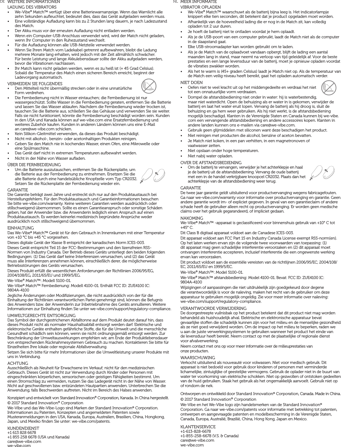 MEER INFORMATIEVIBRATOR OPLADEN&bull;  We-Vibe&reg; Match&trade; waarschuwt als de batterij bijna leeg is. Het indicatorlampje knippert elke tien seconden, dit betekent dat je product opgeladen moet worden.&bull;  Afhankelijk van de hoeveelheid lading die er nog in de Match zit, kan volledig opladen tot 2 uur duren.&bull;  Je hoeft de batterij niet te ontladen voordat je hem oplaadt.&bull;  Als je de USB-poort van een computer gebruikt, laadt de Match niet als de computer in de slaapstand gaat.&bull;  Elke USB-stroomadapter kan worden gebruikt om te laden.&bull;  Als je de Match van de oplaadvoet vandaan opbergt, blijft de lading een aantal maanden lang in stand, maar neemt na verloop van tijd geleidelijk af. Voor de beste prestaties en een lange levensduur van de batterij, moet je opnieuw opladen voordat de vibraties zwakker worden.&bull;  Als het te warm is (45+ graden Celsius) laadt je Match niet op. Als de temperatuur van de Match een veilig niveau heeft bereikt, gaat het opladen automatisch verder.NIET DOEN&bull;  Oefen niet te veel kracht uit op het middengedeelte en verdraai het niet tot een onnatuurlijke vorm verdraaien.&bull;  Dompel de afstandsbediening niet onder in water: hij is waterbestendig, maar niet waterdicht. Open de behuizing als er water in is gekomen, verwijder de batterij en laat het water eruit lopen. Vervang de batterij als hij droog is, sluit de behuizing en ga hem weer gebruiken. Als hij niet werkt, is de afstandsbediening mogelijk beschadigd. Klanten in de Verenigde Staten en Canada kunnen bij we-vibe.com een vervangende afstandsbediening en andere accessoires kopen. Klanten in andere landen kunnen ons e-mailen via care@we-vibe.com.&bull;  Gebruik geen glijmiddelen met siliconen want deze beschadigen het product.&bull;  Niet reinigen met producten die alcohol, benzine of aceton bevatten.&bull;  Je Match niet koken, in een pan verhitten, in een magnetronoven of  vaatwasser zetten.&bull;  Niet opslaan onder hoge temperaturen.&bull;  Niet nabij water opladen.OVER DE AFSTANDSBEDIENING&bull;  Om de batterij te vervangen, verwijder je het achterklepje en haal je de batterij uit de afstandsbediening. Vervang de oude batterij met een in de handel verkrijgbare knoopcel CR2032. Plaats dan het achterklepje van de afstandsbediening weer terug.GARANTIEDe twee jaar garantie geldt uitsluitend voor productvervanging wegens fabricagefouten. Ga naar we-vibe.com/warranty voor informatie over productvervanging en garantie. Geen andere garantie wordt im- of expliciet gegeven. In geval van een garantieclaim of andere schade heeft de gebruiker alleen recht op productvervanging. Er worden geen medische claims over het gebruik gegarandeerd, of impliciet gedaan.NAKOMINGWe-Vibe&reg; Match&trade; -apparaat is geclassiﬁceerd voor binnenshuis gebruik van +10&deg; C tot +45&deg; C.Dit Class B digitaal apparaat voldoet aan de Canadese ICES-003.Dit apparaat voldoet aan FCC Part 15 en Industry Canada License exempt RSS-norm(en). Op het laten werken ervan zijn de volgende twee voorwaarden van toepassing: (1) dit apparaat mag geen schadelijke interferentie veroorzaken en (2) dit apparaat moet ontvangen interferentie accepteren, inclusief interferentie die een ongewenste werking ervan kan veroorzaken.Dit product voldoet aan de essenti&euml;le vereisten van de richtlijnen 2006/95/EC, 2004/108/EC, 2011/65/EU en 1999/5/EC.We-Vibe&reg; Match&trade;: Model 5100-01. We-Vibe&reg; Match&trade; afstandsbediening: Model 4100-01. Bevat: FCC ID: ZUE4100 IC:  9804A-4100Wijzigingen of aanpassingen die niet uitdrukkelijk zijn goedgekeurd door degene die verantwoordelijk is voor de naleving, maken het recht van de gebruiker om deze apparatuur te gebruiken mogelijk ongeldig. Zie voor meer informatie over naleving:  we-vibe.com/support/regulatory-compliance.VERANTWOORDE VERWIJDERINGDe doorgestreepte vuilnisbak op het product betekent dat dit product niet mag worden behandeld als huishoudelijk afval. Elektrische en elektronische apparatuur bevat gevaarlijke stoen die schadelijk kunnen zijn voor het milieu en de menselijke gezondheid als ze niet goed verwijderd worden. Om de impact op het milieu te beperken, raden we  u aan de juiste verwerkingssystemen te gebruiken wanneer het product het einde van  de levensduur heeft bereikt. Neem contact op met de plaatselijke of regionale dienst  voor afvalverwerking.Neem contact met ons op voor meer informatie over de milieuprestaties van  onze producten.WAARSCHUWINGVerkocht uitsluitend als nouveaut&eacute; voor volwassen. Niet voor medisch gebruik. Dit apparaat is niet bedoeld voor gebruik door kinderen of personen met verminderde lichamelijke, zintuiglijke of geestelijke vermogens. Gebruik de oplader niet in de buurt van water ter voorkoming van elektrische schokken. Niet op gezwollen of ontstoken gedeelten van de huid gebruiken. Staak het gebruik als het ongemakkelijk aanvoelt. Gebruik niet op of rondom de nek.Ontworpen en ontwikkeld door Standard Innovation&reg; Corporation, Canada. Made in China. &copy; 2017 Standard Innovation&reg; Corporation We-Vibe en het We-Vibe logo zijn handelsmerken van de Standard Innovation&reg; Corporation. Ga naar we-vibe.com/patents voor informatie met betrekking tot patenten, ontwerpen en aangevraagde patenten en modelbescherming in de Verenigde Staten, Canada, Europa, Australi&euml;, Brazili&euml;, China, Hong Kong, Japan en Mexico.KLANTENSERVICE+1-613-828-6678 +1-855-258-6678 (V.S. &amp; Canada) care@we-vibe.com we-vibe.comWEITERE INFORMATIONENLADUNG DES VIBRATORS  &bull;  We-Vibe&reg; Match&trade; verf&uuml;gt &uuml;ber eine Batteriewarnanzeige. Wenn das Warnlicht alle zehn Sekunden auﬂeuchtet, bedeutet dies, dass das Ger&auml;t aufgeladen werden muss.&bull;  Eine vollst&auml;ndige Auﬂadung kann bis zu 2 Stunden lang dauern, je nach Ladezustand des Match.&bull;  Der Akku muss vor der erneuten Auﬂadung nicht entladen werden.&bull;  Wenn ein Computer-USB-Anschluss verwendet wird, wird der Match nicht geladen, wenn Ihr Computer in den Ruhezustand wechselt.&bull;  F&uuml;r die Auﬂadung k&ouml;nnen alle USB-Netzteile verwendet werden. &bull;  Wenn Sie Ihren Match vom Ladekabel getrennt aufbewahren, bleibt die Ladung mehrere Monate lang erhalten, wird jedoch mit der Zeit allm&auml;hlich schw&auml;cher.  F&uuml;r beste Leistung und lange Akkulebensdauer sollte der Akku aufgeladen werden, bevor die Vibrationen nachlassen.&bull;  Ihr Match kann nicht geladen werden, wenn es zu hei&szlig; ist (+ 45 Grad Celsius).  Sobald die Temperatur des Match einen sicheren Bereich erreicht, beginnt der Ladevorgang automatisch.VERMEIDEN SIE FOLGENDES &bull;  Den Mittelteil nicht &uuml;berm&auml;&szlig;ig strecken oder in eine unnat&uuml;rliche Form verdrehen.&bull;  Die Fernbedienung nicht in Wasser eintauchen; die Fernbedienung ist nur wassergesch&uuml;tzt. Sollte Wasser in die Fernbedienung geraten, entfernen Sie die Batterie und lassen Sie das Wasser ablaufen. Nachdem die Fernbedienung wieder trocken ist, tauschen Sie die Batterie aus, schlie&szlig;en Sie das Geh&auml;use und verwenden Sie sie weiter. Falls sie nicht funktioniert, k&ouml;nnte die Fernbedienung besch&auml;digt worden sein. Kunden in den USA und Kanada k&ouml;nnen auf we-vibe.com eine Ersatzfernbedienung und weiteres Zubeh&ouml;r kaufen. Kunden in anderen L&auml;ndern k&ouml;nnen uns eine E-Mail  an care@we-vibe.com schicken.&bull;  Kein Silikon-Gleitmittel verwenden, da dieses das Produkt besch&auml;digt.&bull;  Nicht mit alkohol-, benzin- oder acetonhaltigen Produkten reinigen.&bull;  Geben Sie den Match nie in kochendes Wasser, einen Ofen, eine Mikrowelle oder  eine Sp&uuml;lmaschine.&bull;  Das Ger&auml;t darf nicht in extremen Temperaturen aufbewahrt werden.&bull;  Nicht in der N&auml;he von Wasser auﬂaden. &Uuml;BER DIE FERNBEDIENUNG&bull;  Um die Batterie auszutauschen, entfernen Sie die R&uuml;ckenplatte, um die Batterie aus der Fernbedienung zu entnehmen. Ersetzen Sie die alte Batterie durch eine handels&uuml;bliche Knopfzelle vom Typ CR2032. Setzen Sie die R&uuml;ckenplatte der Fernbedienung wieder ein.GARANTIE Die Garantie betr&auml;gt zwei Jahre und erstreckt sich nur auf den Produktaustausch bei Herstellungsfehlern. F&uuml;r den Produktaustausch und Garantieinformationen besuchen Sie bitte we-vibe.com/warranty. Keine weiteren Garantien werden ausdr&uuml;cklich oder stillschweigend &uuml;bernommen. Sollte es einen Garantieanspruch oder sonstige Sch&auml;den geben, hat der Anwender bzw. die Anwenderin lediglich einen Anspruch auf einen Produktaustausch. Es werden keinerlei medizinisch begr&uuml;ndete Anspr&uuml;che weder ausdr&uuml;cklich noch stillschweigend &uuml;bernommen. EINHALTUNG Das We-Vibe&reg; Match&trade; Ger&auml;t ist f&uuml;r den Gebrauch in Innenr&auml;umen mit einer Temperatur  von +10 &deg;C bis +45 &deg;C vorgesehen. Dieses digitale Ger&auml;t der Klasse B entspricht der kanadischen Norm ICES-003. Dieses Ger&auml;t entspricht Teil 15 der FCC-Bestimmungen und den lizenzfreien RSS-Normen von Industry Canada. Der Betrieb dieses Ger&auml;ts unterliegt den beiden folgenden Bedingungen: (1) Das Ger&auml;t darf keine Interferenzen verursachen, und (2) das Ger&auml;t muss alle Interferenzen annehmen k&ouml;nnen, einschlie&szlig;lich derer, die m&ouml;glicherweise Betriebsst&ouml;rungen des Ger&auml;ts verursachen. Dieses Produkt erf&uuml;llt die wesentlichen Anforderungen der Richtlinien 2006/95/EG, 2004/108/EG, 2011/65/EU und 1999/5/EG. We-Vibe&reg; Match&trade;: Modell 5100-01. We-Vibe&reg; Match&trade; Fernbedienung: Modell 4100-01. Enth&auml;lt FCC ID: ZUE4100 IC:  9804A-4100Jegliche &Auml;nderungen oder Modiﬁzierungen, die nicht ausdr&uuml;cklich von der f&uuml;r die Einhaltung der Richtlinien verantwortlichen Partei genehmigt sind, k&ouml;nnen die Befugnis des Anwenders bzw. der Anwenderin zur Inbetriebnahme des Ger&auml;ts annullieren. Weitere Informationen zur Einhaltung ﬁnden Sie unter we-vibe.com/support/regulatory-compliance.UMWELTGERECHTE ENTSORGUNG Das Symbol der durchgestrichenen Abfalltonne auf dem Produkt deutet darauf hin, dass dieses Produkt nicht als normaler Haushaltsabfall entsorgt werden darf. Elektrische und elektronische Ger&auml;te enthalten gef&auml;hrliche Stoe, die f&uuml;r die Umwelt und die menschliche Gesundheit sch&auml;dlich sein k&ouml;nnen, wenn sie nicht ordnungsgem&auml;&szlig; entsorgt werden. Zur Beschr&auml;nkung der Umweltauswirkungen empfehlen wir, am Ende der Produktlebensdauer von entsprechenden R&uuml;cknahmesystemen Gebrauch zu machen. Kontaktieren Sie bitte f&uuml;r Einzelheiten Ihre lokale oder regionale Abfallverwaltung. Setzen Sie sich bitte f&uuml;r mehr Informationen &uuml;ber die Umweltleistung unserer Produkte mit uns in Verbindung. ACHTUNG Ausschlie&szlig;lich als Neuheit f&uuml;r Erwachsene im Verkauf; nicht f&uuml;r den medizinischen Gebrauch. Dieses Ger&auml;t ist nicht zur Verwendung durch Kinder oder Personen mit eingeschr&auml;nkten k&ouml;rperlichen, sensorischen oder geistigen F&auml;higkeiten bestimmt. Um einen Stromschlag zu vermeiden, nutzen Sie das Ladeger&auml;t nicht in der N&auml;he von Wasser. Nicht auf geschwollenen bzw. entz&uuml;ndeten Hautpartien anwenden. Unterbrechen Sie die Anwendung, falls Beschwerden auftreten. Nicht im Bereich des Halses anwenden. Konzipiert und entwickelt von Standard Innovation&reg; Corporation, Kanada. In China hergestellt. &copy; 2017 Standard Innovation&reg; Corporation We-Vibe und das We-Vibe-Logo sind Marken der Standard Innovation&reg; Corporation. Informationen zu Patenten, Konzepten und angemeldeten Patenten sowie Musteranmeldungen in den USA, Kanada, Europa, Australien, Brasilien, China, Hongkong, Japan, und Mexiko ﬁnden Sie unter: we-vibe.com/patents. KUNDENDIENST +1 613 828 6678  +1 855 258 6678 (USA und Kanada)  care@we-vibe.com  we-vibe.comDE NL
