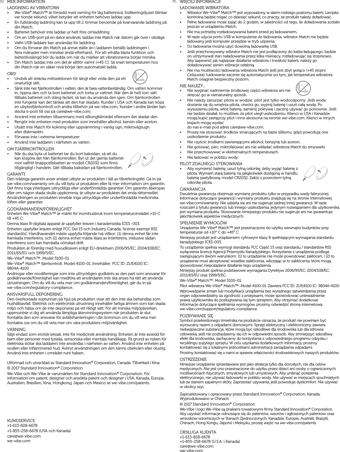 WIĘCEJ INFORMACJIŁADOWANIE WIBRATORA&bull;  Wibrator We-Vibe&reg; Match&trade; jest wyposażony w alarm niskiego poziomu baterii. Lampka kontrolna będzie migać co dziesięć sekund, co znaczy, że produkt należy doładować.&bull;  Pełne ładowanie może zająć do 2 godzin, w zależności od tego, ile doładowania zostało jeszcze w urządzeniu Match.&bull;  Nie ma potrzeby rozładowywania baterii przed jej ładowaniem.&bull;  W razie użycia portu USB w komputerze do ładowania, wibrator Match nie będzie ładowany jeśli komputer przejdzie w tryb uśpienia.&bull;  Do ładowania można użyć dowolną ładowarkę USB.&bull;  Jeśli przechowywany wibrator Match nie jest podłączony do kabla ładującego, będzie  on utrzymywał stan naładowania przez kilka miesięcy, rozładowując się stopniowo.  Aby zapewnić jak najlepsze działanie wibratora i trwałość baterii, należy go doładowywać zanim wibracje osłabną.&bull;  Nie ma możliwości ładowania wibratora Match jeśli jest zbyt gorąco (+45 stopni Celsjusza). Ładowanie zacznie się automatycznie po tym, jak temperatura wibratora Match osiągnie bezpieczny poziom.NIE NALEŻY... &bull;  Nie wyginać nadmiernie środkowej części wibratora ani nie skręcać go w nienaturalny spos&oacute;b.&bull;  Nie należy zanurzać pilota w wodzie; pilot jest tylko wodoodporny. Jeśli woda dostanie się do wnętrza pilota, otw&oacute;rz go, wyjmij baterię i usuń całą wodę. Po wysuszeniu pilota, wł&oacute;ż baterię, zamknij pokrywę i zacznij używać go ponownie. Jeśli nie będzie działał, to możliwe, że pilot uległ uszkodzeniu. Klienci w USA i Kanadzie mogą kupić zastępczy pilot i inne akcesoria na stronie we-vibe.com. Klienci w innych krajach mogą wysłać  do nas e-mail pod adres care@we-vibe.com.&bull;  Proszę nie stosować środk&oacute;w smarujących na bazie silikonu, gdyż powodują one uszkodzenie produktu.&bull;  Nie czyścić środkami zawierającymi alkohol, benzynę lub aceton.&bull;  Nie gotować, piec, mikrofalować ani nie wkładać wibratora Match do zmywarki.&bull;  Nie przechowywać w ekstremalnych temperaturach.&bull;  Nie ładować w pobliżu wody.PILOT ZDALNEGO STEROWANIA&bull;  Aby wymienić baterię, usuń tylną osłonkę, żeby wyjąć baterię z pilota. Wymień starą baterię na jakąkolwiek dostępną w handlu baterię pastylkową, model CR2032. Zał&oacute;ż z powrotem tylną osłonkę pilota.GWARANCJA Dwuletnia gwarancja obejmuje wymianę produktu tylko w przypadku wady fabrycznej. Informacje dotyczące gwarancji i wymiany produktu znajdują się na stronie internetowej we-vibe.com/warranty. Nie udziela się ani nie sugeruje żadnej innej gwarancji. W razie roszczeń z tytułu gwarancji, lub innego uszkodzenia, jedynym rozwiązaniem dla użytkownika jest wymiana produktu. Stosowanie niniejszego produktu nie sugeruje ani nie gwarantuje jakichkolwiek aspekt&oacute;w medycznych.SPEŁNIENIE WYMOG&Oacute;W Urządzenie We-Vibe&reg; Match&trade; jest przeznaczone do użytku wewnątrz budynk&oacute;w przy temperaturze od +10&deg; C do +45&deg; C. Niniejszy produkt jest urządzeniem cyfrowym klasy B spełniającym wymagania standardu kanadyjskiego ICES-003. To urządzenie spełnia wymogi standardu FCC Część 15 oraz standardu / standard&oacute;w RSS wyłączenia licencji Agencji Przemysłu Kanadyjskiego. Korzystanie z urządzenia podlega następującym dw&oacute;m warunkom: (1) to urządzenie nie może powodować zakł&oacute;ceń, i (2) to urządzenie musi akceptować wszelkie zakł&oacute;cenia, wliczając w to zakł&oacute;cenia, kt&oacute;re mogą spowodować niepożądane działanie tego urządzenia.Niniejszy produkt spełnia podstawowe wymagania Dyrektyw 2006/95/EC, 2004/108/EC, 2011/65/EU oraz 1999/5/EC.We-Vibe&reg; Match&trade;: Model 5100-01.Pilot wibratora We-Vibe&reg; Match&trade;: Model 4100-01. Zawiera FCC ID: ZUE4100 IC: 9804A-4100Wprowadzanie zmian lub modyﬁkacji urządzenia bez wyraźnego zatwierdzenia przez  organ odpowiedzialny za zgodność z przepisami, może spowodować unieważnienie  prawa użytkownika do posługiwania się tym sprzętem. Aby otrzymać dodatkowe  informacje dotyczące spełnienia wymog&oacute;w, prosimy odwiedzić stronę internetową  we-vibe.com/support/regulatory-compliance.POZBYWANIE SIĘ Symbol przekreślonego śmietnika na produkcie oznacza, że produkt nie powinien być wyrzucany razem z odpadami domowymi. Sprzęt elektryczny i elektroniczny zawiera niebezpieczne substancje, kt&oacute;re mogą być szkodliwe dla środowiska lub dla zdrowia człowieka, jeśli nie pozbędziemy się ich w odpowiedni spos&oacute;b. Aby zmniejszyć szkodliwy efekt dla środowiska, zachęcamy do korzystania z odpowiedniego programu odzysku i recyklingu zużytego sprzętu. W celu uzyskania dodatkowych informacji, prosimy  kontaktować się z lokalnymi jednostkami administracji zarządzania odpadami.Prosimy kontaktować się z nami w sprawie właściwości środowiskowych naszych produkt&oacute;w.OSTRZEŻENIENiniejsze urządzenie sprzedawane jest jako atrakcja tylko dla dorosłych, nie dla cel&oacute;w medycznych. Nie jest ono przeznaczone do użytku przez dzieci ani osoby o ograniczonych możliwościach ﬁzycznych, zmysłowych lub umysłowych. Aby uniknąć porażenia elektrycznego, nie używać ładowarki w pobliżu wody. Nie używać w miejscach spuchniętych lub ze stanem zapalnym sk&oacute;ry. Zaprzestać używania, jeśli powoduje dyskomfort. Nie używać w okolicy szyi.Zaprojektowany i opracowany przez Standard Innovation&reg; Corporation, Kanada. Wyprodukowano w Chinach &copy; 2017 Standard Innovation&reg; Corporation We-Vibe i logo We-Vibe są znakami towarowymi ﬁrmy Standard Innovation&reg; Corporation. Aby uzyskać informacje odnoszące się do patent&oacute;w, wzor&oacute;w i zgłoszonych patent&oacute;w oraz wniosk&oacute;w wzorniczych w Stanach Zjednoczonych, Kanadzie, Europie, Australii, Brazylii, Chinach, Hong Kongu, Japonii i Meksyku, proszę wejść na we-vibe.com/patents.OBSŁUGA KLIENTA+1-613-828-6678  +1-855-258-6678 (U.S.A. i Kanada) care@we-vibe.com we-vibe.comMER INFORMATIONLADDNING AV VIBRATORN&bull;  We-Vibe&reg; Match&trade; &auml;r f&ouml;rsedd med varning f&ouml;r l&aring;g batteriniv&aring;. Indikeringsljuset blinkar var tionde sekund, vilket betyder att enheten beh&ouml;ver laddas upp.&bull;  En fullst&auml;ndig laddning kan ta upp till 2 timmar beroende p&aring; kvarvarande laddning p&aring; din Match.&bull;  Batteriet beh&ouml;ver inte laddas ur helt f&ouml;re omladdning.&bull;  Om en USB-port p&aring; en dator anv&auml;nds, laddas inte Match n&auml;r datorn g&aring;r &ouml;ver i vilol&auml;ge.&bull;  Valfri USB-laddare kan anv&auml;ndas f&ouml;r laddning.&bull;  Om du f&ouml;rvarar din Match p&aring; annat st&auml;lle &auml;n i laddaren beh&aring;lls laddningen i ﬂera m&aring;nader men minskar &auml;nd&aring; efterhand.  F&ouml;r att erh&aring;lla b&auml;sta funktion och batterilivsl&auml;ngd b&ouml;r du ladda om n&auml;r du m&auml;rker att vibrationerna b&ouml;rjar minska.&bull;  Din Match laddas inte om det &auml;r alltf&ouml;r varmt (+45 C). S&aring; snart temperaturen hos  din Match n&aring;r en s&auml;ker niv&aring; b&ouml;rjar den automatiskt ladda.OBS!&bull;  Undvik att str&auml;cka mittsektionen f&ouml;r l&aring;ngt eller vrida den p&aring; ett onaturligt s&auml;tt.&bull;  S&auml;nk inte ner &auml;rrkontrollen i vatten; den &auml;r bara vattenbest&auml;ndig. Om vatten kommer in, &ouml;ppna den och ta bort batteriet och torka ur vattnet. N&auml;r den &auml;r helt torr, s&auml;tt tillbaks batteriet och st&auml;ng facket, s&aring; kan du anv&auml;nda den igen. Om &auml;rrkontrollen inte fungerar kan det t&auml;nkas att den har skadats. Kunder i USA och Kanada kan k&ouml;pa en ubytes&auml;rrkontroll och andra tillbeh&ouml;r p&aring; we-vibe.com. Kunder i andra l&auml;nder kan skicka e-post till oss p&aring; care@we-vibe.com.&bull;  Anv&auml;nd inte enheten tillsammans med silkonglidmedel eftersom det skadar den.&bull;  Reng&ouml;r inte enheten med produkter som inneh&aring;ller alkohol, bensin eller aceton.&bull;  Uts&auml;tt inte Match f&ouml;r kokning eller uppv&auml;rmning i vanlig ugn, mikrov&aring;gsugn  eller diskmaskin.&bull;  F&ouml;rvaras inte i extrema temperaturer.&bull;  Anv&auml;nd inte laddaren i n&auml;rheten av vatten.OM FJ&Auml;RRKONTROLLEN&bull;  N&auml;r du ska byta ut batteriet tar du bort baksidan, s&aring; att du kan l&ouml;sg&ouml;ra det fr&aring;n &auml;rrkontrollen. Byt ut det gamla batteriet mot valfritt knappcellsbatteri av modell CR2032 som ﬁnns tillg&auml;ngligt i handeln. S&auml;tt tillbaka baksidan p&aring; &auml;rrkontrollen.GARANTIDen tv&aring;&aring;riga garantin avser endast utbyte av produkten i fall av tillverkningsfel. G&aring; in p&aring; we-vibe.com/warranty om du vill byta ut produkten eller f&aring; mer information om garantin. Det ﬁnns inga ytterligare uttryckliga eller underf&ouml;rst&aring;dda garantier. Om garantin &aring;beropas eller om n&aring;gon skada skulle uppkomma, &auml;r utbyte av produkten det enda r&auml;ttsmedlet. Anv&auml;ndningen av produkten inneb&auml;r inga uttryckliga eller underf&ouml;rst&aring;dda medicinska l&ouml;ften eller garantier.GODK&Auml;NNANDEN/F&Ouml;RENLIGHETEnheten We-Vibe&reg; Match&trade; &auml;r m&auml;rkt f&ouml;r inomhusbruk inom temperaturomr&aring;det +10 C  till +45 C.Denna klass B-digitala apparat &auml;r uppfyller kraven i kanadensiska ICES -003.Enheten uppfyller kraven enligt FCC Del 15 och Industry Canada, &lsquo;license exempt RSS standard(s)&rsquo;. Handhavandet m&aring;ste uppfylla f&ouml;ljande tv&aring; villkor: (1) denna enhet f&aring;r inte framkalla interferens, och (2) denna enhet m&aring;ste klara av interferens, inklusive s&aring;dan interferens som kan framkalla o&ouml;nskad drift.Produkten &auml;r f&ouml;renlig med huvudkraven enligt EU-direktiven 2006/95/EC, 2004/108/EC, 2011/65/EU och 1999/5/EC.We-Vibe&reg; Match&trade;: Model 5100-01. We-Vibe&reg; Match&trade; &auml;rrkontroll: Model 4100-01. Inneh&aring;ller: FCC ID: ZUE4100 IC:  9804A-4100&Auml;ndringar eller modiﬁeringar som inte uttryckligen godk&auml;nts av den part som ansvarar f&ouml;r godk&auml;nnande/f&ouml;renlighet kan medf&ouml;ra att anv&auml;ndaren inte ska anses ha r&auml;tt att anv&auml;nda utrustningen. Om du vill du veta mer om godk&auml;nnanden/f&ouml;renlighet, g&aring;r du in p&aring;  we-vibe.com/regulatory-compliance.ANSVARSFULL DEPONERINGDen &ouml;verkorsade soptunnan p&aring; hjul p&aring; produkten visar att den inte ska behandlas som hush&aring;llsavfall. Elektrisk och elektronisk utrustning inneh&aring;ller farliga &auml;mnen som kan skada milj&ouml; och h&auml;lsa om de inte deponeras p&aring; ett riktigt s&auml;tt. F&ouml;r att minska milj&ouml;p&aring;verkan, uppmuntrar vi dig att anv&auml;nda l&auml;mpliga &aring;tervinningssystem n&auml;r produkten &auml;r slut. Kontakta den som ansvarar f&ouml;r avfallshanteringen i din kommun om du vill veta mer.Kontakta oss om du vill veta mer om v&aring;ra produkters milj&ouml;v&auml;nlighet.VARNINGS&auml;ljs endast som erotisk leksak, inte f&ouml;r medicinsk anv&auml;ndning. Enheten &auml;r inte avsedd f&ouml;r barn eller personer med fysiska, sensoriska eller mentala handikapp. P&aring; grund av risken f&ouml;r elektriska st&ouml;tar ska laddaren inte anv&auml;ndas i n&auml;rheten av vatten. Anv&auml;nd inte enheten p&aring; svullen eller inﬂammerad hud. Avbryt anv&auml;ndningen om den k&auml;nns obekv&auml;m eller olustig. Anv&auml;nd inte enheten i omr&aring;det runt halsen.Utformad och utvecklad av Standard Innovation&reg; Corporation, Canada. Tillverkad i Kina.&copy; 2017 Standard Innovation&reg; Corporation We-Vibe och We-Vibe &auml;r varum&auml;rken f&ouml;r Standard Innovation&reg; Corporation. F&ouml;r information om patent, designer och ans&ouml;kta patent och designer i USA, Kanada, Europa, Australien, Brasilien, Kina, Hongkong, Japan och Mexico se we-vibe.com/patents.KUNDSERVICE+1-613-828-6678+1-855-258-6678 (USA och Kanada)care@we-vibe.com we-vibe.comSV PL