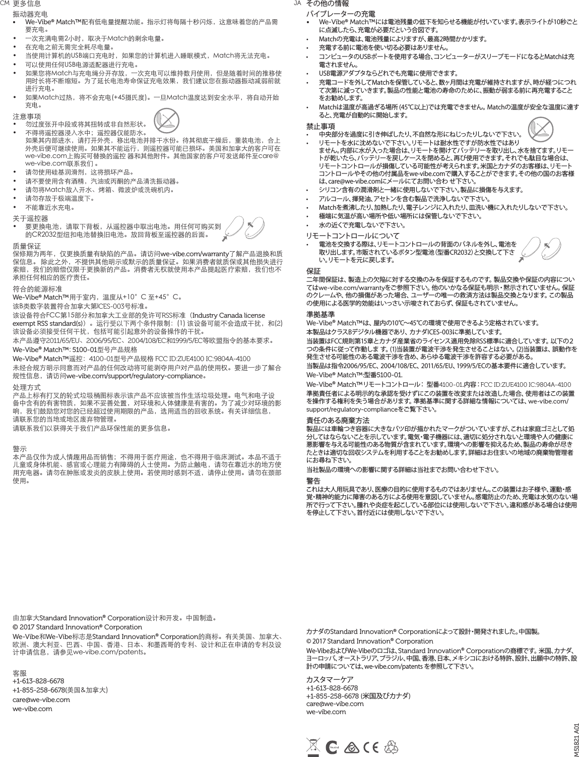 その他の情報バイブレーターの充電•  We-Vibe® Match™には電池残量の低下を知らせる機能が付いています。表示ライトが10秒ごとに点滅したら、充電が必要だという合図です。•  Matchの充電は、電池残量によりますが、最高2時間かかります。•  充電する前に電池を使い切る必要はありません。•  コンピュータのUSBポートを使用する場合、コンピューターがスリープモードになるとMatchは充電されません。 •  USB電源アダプタならどれでも充電に使用できます。 •  充電コードを外してMatchを保管していると、数ヶ月間は充電が維持されますが、時が経つにつれて次第に減っていきます。製品の性能と電池の寿命のために、振動が弱まる前に再充電することをお勧めします。•  Matchは温度が高過ぎる場所 (45℃以上)では充電できません。 Matchの温度が安全な温度に達すると、充電が自動的に開始します。禁止事項•  中央部分を過度に引き伸ばしたり、不自然な形にねじったりしないで下さい。•  リモートを水に沈めないで下さい。リモートは耐水性ですが防水性ではありません。内部に水が入った場合は、リモートを開けてバッテリーを取り出し、水を捨てます。リモートが乾いたら、バッテリーを戻しケースを閉めると、再び使用できます。それでも駄目な場合は、リモートコントロールが損傷している可能性が考えられます。米国とカナダのお客様は、リモートコントロールやその他の付属品をwe-vibe.comで購入することができます。その他の国のお客様は、care@we-vibe.comにメールにてお問い合わ せ下さい。•  シリコン含有の潤滑剤と一緒に使用しないで下さい。製品に損傷を与えます。•  アルコール、揮発油、アセトンを含む製品で洗浄しないで下さい。•  Matchを煮沸したり、加熱したり、電子レンジに入れたり、皿洗い機に入れたりしないで下さい。•  極端に気温が高い場所や低い場所には保管しないで下さい。•  水の近くで充電しないで下さい。リモートコントロールについて•  電池を交換する際は、リモートコントロールの背面のパネルを外し、電池を取り出します。市販されているボタン型電池（型番CR2032）と交換して下さい。リモートを元に戻します。保証二年間保証は、製造上の欠陥に対する交換のみを保証するものです。製品交換や保証の内容についてはwe-vibe.com/warrantyをご参照下さい。他のいかなる保証も明示・黙示されていません。保証のクレームや、他の損 傷があった場合、ユーザーの唯一の救済方法は製品交換となります。この製品の使用による医学的効能はいっさい示唆されておらず、保証もされていません。準拠基準We-Vibe® Match™は、屋内の10℃～45℃の環境で使用できるよう定格されています。本製品はクラスBデジタル機器であり、カナダICES-003に準拠しています。当装置はFCC規則第15章とカナダ産業省のライセンス適用免除RSS標準に適合しています。以下の２つの条件に従って作動しま す。(1)当装置が電波干渉を発生させることはない。(2)当装置は、誤動作を発生させる可能性のある電波干渉を含め、あらゆる電波干渉を許容する必要がある。当製品は指令2006/95/EC、2004/108/EC、2011/65/EU、1999/5/ECの基本要件に適合しています。We-Vibe® Match™:型番5100-01.We-Vibe® Match™リモートコントロール： 型番4100-01. 内 容：FCC ID:ZUE4100 IC:9804A-4100準拠責任者による明示的な承認を受けずにこの装置を改変または改造した場合、使用者はこの装置を操作する権利を失う場合があります。準拠基準に関する詳細な情報については、we-vibe.com/support/regulatory-complianceをご覧下さい。責任のある廃棄方法製品には車輪つき容器に大きなバツ印が描かれたマークがついていますが、これは家庭ゴミとして処分してはならないことを示しています。電気・電子機器には、適切に処分されないと環境や人の健康に悪影響を与える可能性のある物質が含まれています。環境への影響を抑えるため、製品の寿命が尽きたときは適切な回収システムを利用することをお勧めします。詳細はお住まいの地域の廃棄物管理者にお尋ね下さい。当社製品の環境への影響に関する詳細は当社までお問い合わせ下さい。警告これは大人用玩具であり、医療の目的に使用するものではありません。この装置はお子様や、運動・感覚・精神的能力に障害のある方による使用を意図していません。感電防止のため、充電は水気のない場所で行って下さい。腫れや炎症を起こしている部位には使用しないで下さい。違和感がある場合は使用を停止して下さい。首付近には使用しないで下さい。カナダのStandard Innovation® Corporationによって設計・開発されました。中国製。 © 2017 Standard Innovation® Corporation We-VibeおよびWe-Vibeのロゴは、Standard Innovation® Corporationの商標です。 米国、カナダ、ヨーロッパ、オーストラリア、ブラジル、中国、香港、日本、メキシコにおける特許、設計、出願中の特許、設計の申請については、we-vibe.com/patents を参照して下さい。  カスタマーケア +1-613-828-6678  +1-855-258-6678 (米国及びカナダ)  care@we-vibe.com  we-vibe.com更多信息振动器充电 •  We-Vibe® Match™配有低电量提醒功能。指示灯将每隔十秒闪烁，这意味着您的产品需要充电。•  一次充满电需2小时，取决于Match的剩余电量。•  在充电之前无需完全耗尽电量。•  当使用计算机的USB端口充电时，如果您的计算机进入睡眠模式，Match将无法充电。•  可以使用任何USB电源适配器进行充电。 •  如果您将Match与充电绳分开存放，一次充电可以维持数月使用，但是随着时间的推移使用时长将不断缩短。为了延长电池寿命保证充电效果，我们建议您在振动器振动减弱前就进行充电。•  如果Match过热，将不会充电(+45摄氏度)。一旦Match温度达到安全水平，将自动开始充电。注意事项 •  勿过度张开中段或将其扭转成非自然形状。•  不得将遥控器浸入水中；遥控器仅能防水。如果其内部进水，请打开外壳，移出电池并排干水份。待其彻底干燥后，重装电池，合上外壳后便可继续使用。如果其不能运行，则遥控器可能已损坏。美国和加拿大的客户可在we-vibe.com上购买可替换的遥控 器和其他附件。其他国家的客户可发送邮件至care@we-vibe.com联系我们 。•  请勿使用硅基润滑剂，这将损坏产品。•  请不要使用含有酒精，汽油或丙酮的产品清洗振动器。 •  请勿将Match放入开水、烤箱、微波炉或洗碗机内。 •  请勿存放于极端温度下。•  不能靠近水充电。  关于遥控器•  要更换电池，请取下背板，从遥控器中取出电池。用任何可购买到的CR2032型纽扣电池替换旧电池。放回背板至遥控器的后面。质量保证 保修期为两年，仅更换质量有缺陷的产品。请访问we-vibe.com/warranty了解产品退换和质保信息。 除此之外，不提供其他明示或默示的质量保证。如果消费者就质保或其他损失进行索赔，我们的赔偿仅限于更换新的产品。消费者无权就使用本产品提起医疗索赔，我们也不承担任何相应的医疗责任。 符合的能源标准 We-Vibe® Match™用于室内，温度从+10°C 至+45°C。 该B类数字装置符合加拿大第ICES-003号标准。 该设备符合FCC第15部分和加拿大工业部的免许可RSS标准（Industry Canada license exempt RSS standard(s)）。运行受以下两个条件限制：(1) 该设备可能不会造成干扰，和(2)该设备必须接受任何干扰，包括可能引起意外的设备操作的干扰。 本产品遵守2011/65/EU、2006/95/EC、2004/108/EC和1999/5/EC等欧盟指令的基本要求。 We-Vibe® Match™: 5100-01型号产品规格We-Vibe® Match™遥控：4100-01型号产品规格 FCC ID:ZUE4100 IC:9804A-4100未经合规方明示同意而对产品的任何改动将可能剥夺用户对产品的使用权。要进一步了解合规性信息，请访问we-vibe.com/support/regulatory-compliance。处理方式 产品上标有打叉的轮式垃圾桶图标表示该产品不应该被当作生活垃圾处理。电气和电子设备中含有的有害物质，如果不妥善处置，对环境和人体健康是有害的。为了减少对环境的影响，我们鼓励您对您的已经超过使用期限的产品，选用适当的回收系统。有关详细信息， 请联系您的当地或地区废弃物管理。 请联系我们以获得关于我们产品环保性能的更多信息。 警示 本产品仅作为成人情趣用品而销售；不得用于医疗用途，也不得用于临床测试。本品不适于儿童或身体机能、感官或心理能力有障碍的人士使用。为防止触电，请勿在靠近水的地方使用充电器。请勿在肿胀或发炎的皮肤上使用。若使用时感到不适，请停止使用。请勿在颈部使用。 由加拿大Standard Innovation® Corporation设计和开发。中国制造。© 2017 Standard Innovation® CorporationWe-Vibe和We-Vibe标志是Standard Innovation® Corporation的商标。有关美国、加拿大、欧洲、澳大利亚、巴西、中国、香港、日本、和墨西哥的专利、设计和正在申请的专利及设计申请信息，请参见we-vibe.com/patents。 客服 +1-613-828-6678+1-855-258-6678(美国&amp;加拿大) care@we-vibe.com we-vibe.comM51821 A01CM JA