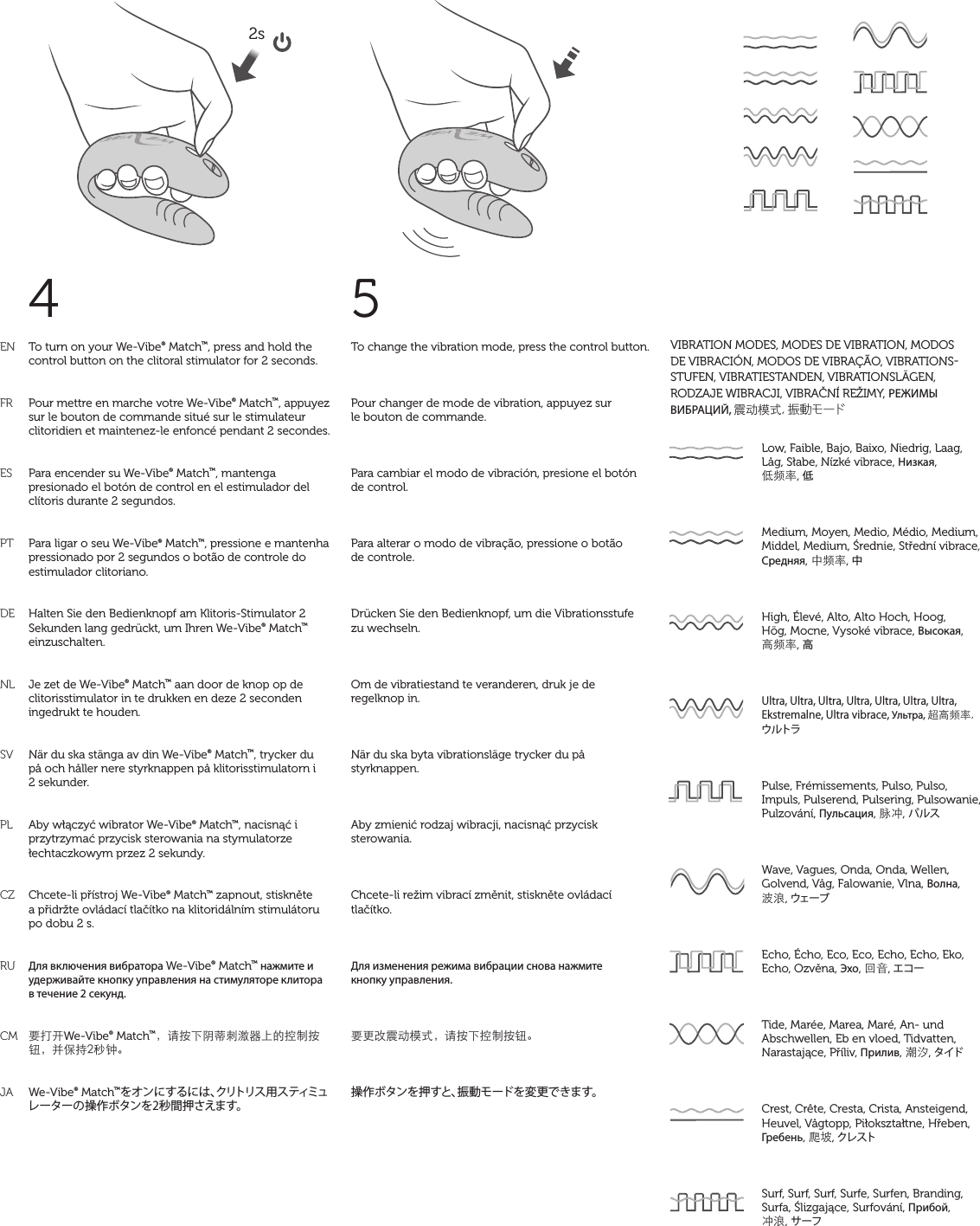 ENFRESPTDENLSVPLCZRUCMJATo turn on your We-Vibe® Match™, press and hold the control button on the clitoral stimulator for 2 seconds.Pour mettre en marche votre We-Vibe® Match™, appuyez sur le bouton de commande situé sur le stimulateur clitoridien et maintenez-le enfoncé pendant 2 secondes.Para encender su We-Vibe® Match™, mantenga presionado el botón de control en el estimulador del clítoris durante 2 segundos.Para ligar o seu We-Vibe® Match™, pressione e mantenha pressionado por 2 segundos o botão de controle do estimulador clitoriano.Halten Sie den Bedienknopf am Klitoris-Stimulator 2 Sekunden lang gedrückt, um Ihren We-Vibe® Match™ einzuschalten.Je zet de We-Vibe® Match™ aan door de knop op de clitorisstimulator in te drukken en deze 2 seconden ingedrukt te houden.När du ska stänga av din We-Vibe® Match™, trycker du på och håller nere styrknappen på klitorisstimulatorn i 2 sekunder.Aby włączyć wibrator We-Vibe® Match™, nacisnąć i przytrzymać przycisk sterowania na stymulatorze łechtaczkowym przez 2 sekundy.Chcete-li přístroj We-Vibe® Match™ zapnout, stiskněte a přidržte ovládací tlačítko na klitoridálním stimulátoru po dobu 2 s.Для включения вибратора We-Vibe® Match™ нажмите и удерживайте кнопку управления на стимуляторе клитора в течение 2 секунд.要打开We-Vibe® Match™，请按下阴蒂刺激器上的控制按钮，并保持2秒钟。We-Vibe® Match™をオンにするには、クリトリス用スティミュレーターの操作ボタンを2秒間押さえます。To change the vibration mode, press the control button.Pour changer de mode de vibration, appuyez sur  le bouton de commande.Para cambiar el modo de vibración, presione el botón de control.Para alterar o modo de vibração, pressione o botão  de controle.Drücken Sie den Bedienknopf, um die Vibrationsstufe  zu wechseln.Om de vibratiestand te veranderen, druk je de  regelknop in.När du ska byta vibrationsläge trycker du på styrknappen.Aby zmienić rodzaj wibracji, nacisnąć przycisk sterowania.Chcete-li režim vibrací změnit, stiskněte ovládací tlačítko.Для изменения режима вибрации снова нажмите  кнопку управления.要更改震动模式，请按下控制按钮。操作ボタンを押すと、振動モードを変更できます。4 5matchLow, Faible, Bajo, Baixo, Niedrig, Laag, Låg, Słabe, Nízké vibrace, Низкая,  低频率, 低Medium, Moyen, Medio, Médio, Medium, Middel, Medium, Średnie, Střední vibrace, Средняя, 中频率, 中High, Élevé, Alto, Alto Hoch, Hoog,  Hög, Mocne, Vysoké vibrace, Высокая,  高频率, 高Ultra, Ultra, Ultra, Ultra, Ultra, Ultra, Ultra, Ekstremalne, Ultra vibrace, Ультра, 超高频率, ウルトラPulse, Frémissements, Pulso, Pulso, Impuls, Pulserend, Pulsering, Pulsowanie, Pulzování, Пульсация, 脉冲, パルスWave, Vagues, Onda, Onda, Wellen, Golvend, Våg, Falowanie, Vlna, Волна,  波浪, ウェーブEcho, Écho, Eco, Eco, Echo, Echo, Eko, Echo, Ozvěna, Эхо, 回音, エコーTide, Marée, Marea, Maré, An- und Abschwellen, Eb en vloed, Tidvatten, Narastające, Příliv, Прилив, 潮汐, タイド  Crest, Crête, Cresta, Crista, Ansteigend, Heuvel, Vågtopp, Piłokształtne, Hřeben, Гребень, 爬坡, クレスト Surf, Surf, Surf, Surfe, Surfen, Branding, Surfa, Ślizgające, Surfování, Прибой,  冲浪, サーフ VIBRATION MODES, MODES DE VIBRATION, MODOS DE VIBRACIÓN, MODOS DE VIBRAÇÃO, VIBRATIONSSTUFEN, VIBRATIESTANDEN, VIBRATIONSLÄGEN, RODZAJE WIBRACJI, VIBRAČNÍ REŽIMY, РЕЖИМЫ ВИБРАЦИЙ, 震动模式, 振 動 モ ードmatchmatchmatchmatchmatchmatchmatchmatchmatchmatchmatchmatchmatch2s 
