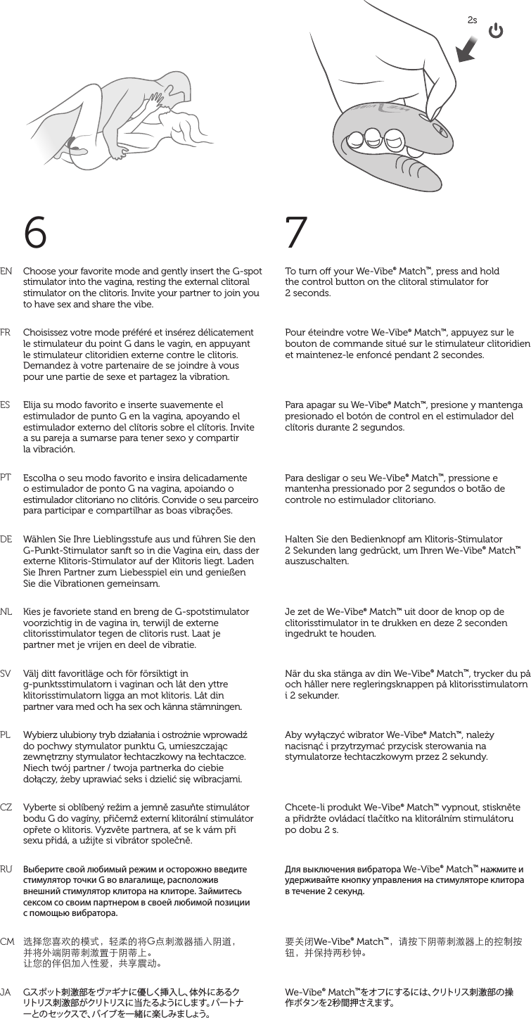 7To turn o your We-Vibe® Match™, press and hold  the control button on the clitoral stimulator for  2 seconds.Pour éteindre votre We-Vibe® Match™, appuyez sur le bouton de commande situé sur le stimulateur clitoridien et maintenez-le enfoncé pendant 2 secondes.Para apagar su We-Vibe® Match™, presione y mantenga presionado el botón de control en el estimulador del clítoris durante 2 segundos.Para desligar o seu We-Vibe® Match™, pressione e mantenha pressionado por 2 segundos o botão de controle no estimulador clitoriano.Halten Sie den Bedienknopf am Klitoris-Stimulator  2 Sekunden lang gedrückt, um Ihren We-Vibe® Match™ auszuschalten.Je zet de We-Vibe® Match™ uit door de knop op de clitorisstimulator in te drukken en deze 2 seconden ingedrukt te houden.När du ska stänga av din We-Vibe® Match™, trycker du på och håller nere regleringsknappen på klitorisstimulatorn i 2 sekunder.Aby wyłączyć wibrator We-Vibe® Match™, należy nacisnąć i przytrzymać przycisk sterowania na stymulatorze łechtaczkowym przez 2 sekundy.Chcete-li produkt We-Vibe® Match™ vypnout, stiskněte  a přidržte ovládací tlačítko na klitorálním stimulátoru  po dobu 2 s.Для выключения вибратора We-Vibe® Match™ нажмите и удерживайте кнопку управления на стимуляторе клитора в течение 2 секунд.要关闭We-Vibe® Match™，请按下阴蒂刺激器上的控制按钮，并保持两秒钟。We-Vibe® Match™をオフにするには、クリトリス刺激部の操 作ボタンを2秒間押さえます。match2s ENFRESPTDENLSVPLCZRUCMJAChoose your favorite mode and gently insert the G-spot stimulator into the vagina, resting the external clitoral stimulator on the clitoris. Invite your partner to join you to have sex and share the vibe.Choisissez votre mode préféré et insérez délicatement le stimulateur du point G dans le vagin, en appuyant le stimulateur clitoridien externe contre le clitoris. Demandez à votre partenaire de se joindre à vous  pour une partie de sexe et partagez la vibration.Elija su modo favorito e inserte suavemente el estimulador de punto G en la vagina, apoyando el estimulador externo del clítoris sobre el clítoris. Invite  a su pareja a sumarse para tener sexo y compartir  la vibración.Escolha o seu modo favorito e insira delicadamente o estimulador de ponto G na vagina, apoiando o estimulador clitoriano no clitóris. Convide o seu parceiro para participar e compartilhar as boas vibrações. Wählen Sie Ihre Lieblingsstufe aus und führen Sie den G-Punkt-Stimulator sanft so in die Vagina ein, dass der externe Klitoris-Stimulator auf der Klitoris liegt. Laden  Sie Ihren Partner zum Liebesspiel ein und genießen  Sie die Vibrationen gemeinsam.Kies je favoriete stand en breng de G-spotstimulator voorzichtig in de vagina in, terwijl de externe clitorisstimulator tegen de clitoris rust. Laat je  partner met je vrijen en deel de vibratie.Välj ditt favoritläge och för försiktigt in g-punktsstimulatorn i vaginan och låt den yttre klitorisstimulatorn ligga an mot klitoris. Låt din  partner vara med och ha sex och känna stämningen.Wybierz ulubiony tryb działania i ostrożnie wprowadź  do pochwy stymulator punktu G, umieszczając zewnętrzny stymulator łechtaczkowy na łechtaczce. Niech twój partner / twoja partnerka do ciebie  dołączy, żeby uprawiać seks i dzielić się wibracjami.Vyberte si oblíbený režim a jemně zasuňte stimulátor bodu G do vagíny, přičemž externí klitorální stimulátor opřete o klitoris. Vyzvěte partnera, ať se k vám při  sexu přidá, a užijte si vibrátor společně.Выберите свой любимый режим и осторожно введите стимулятор точки G во влагалище, расположив  внешний стимулятор клитора на клиторе. Займитесь сексом со своим партнером в своей любимой позиции  с помощью вибратора.选择您喜欢的模式，轻柔的将G点刺激器插入阴道， 并将外端阴蒂刺激置于阴蒂上。 让您的伴侣加入性爱，共享震动。Gスポット刺激部をヴァギナに優しく挿入し、体外にあるク リトリス刺激部がクリトリスに当たるようにします。パートナ ーとのセックスで、バイブを一緒に楽しみましょう。6