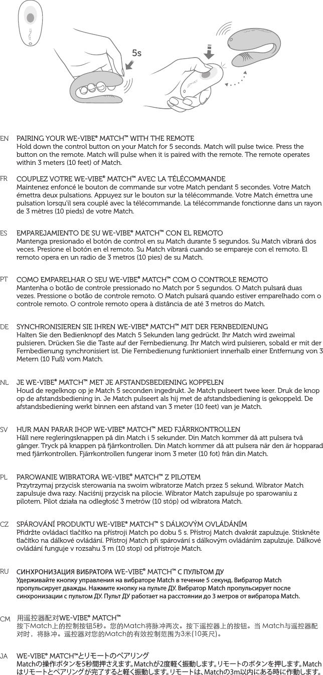 ENFRESPTDE    NL   SVPLCZRUCM  JAPAIRING YOUR WEVIBE® MATCH™ WITH THE REMOTEHold down the control button on your Match for 5 seconds. Match will pulse twice. Press the button on the remote. Match will pulse when it is paired with the remote. The remote operates within 3 meters (10 feet) of Match. COUPLEZ VOTRE WEVIBE® MATCH™ AVEC LA TÉLÉCOMMANDEMaintenez enfoncé le bouton de commande sur votre Match pendant 5 secondes. Votre Match émettra deux pulsations. Appuyez sur le bouton sur la télécommande. Votre Match émettra une pulsation lorsqu’il sera couplé avec la télécommande. La télécommande fonctionne dans un rayon de 3 mètres (10 pieds) de votre Match.EMPAREJAMIENTO DE SU WEVIBE® MATCH™ CON EL REMOTOMantenga presionado el botón de control en su Match durante 5 segundos. Su Match vibrará dos veces. Presione el botón en el remoto. Su Match vibrará cuando se empareje con el remoto. El remoto opera en un radio de 3 metros (10 pies) de su Match. COMO EMPARELHAR O SEU WEVIBE® MATCH™ COM O CONTROLE REMOTOMantenha o botão de controle pressionado no Match por 5 segundos. O Match pulsará duas vezes. Pressione o botão de controle remoto. O Match pulsará quando estiver emparelhado com o controle remoto. O controle remoto opera à distância de até 3 metros do Match.SYNCHRONISIEREN SIE IHREN WEVIBE® MATCH™ MIT DER FERNBEDIENUNGHalten Sie den Bedienknopf des Match 5 Sekunden lang gedrückt. Ihr Match wird zweimal pulsieren. Drücken Sie die Taste auf der Fernbedienung. Ihr Match wird pulsieren, sobald er mit der Fernbedienung synchronisiert ist. Die Fernbedienung funktioniert innerhalb einer Entfernung von 3 Metern (10 Fuß) vom Match. JE WEVIBE® MATCH™ MET JE AFSTANDSBEDIENING KOPPELENHoud de regelknop op je Match 5 seconden ingedrukt. Je Match pulseert twee keer. Druk de knop op de afstandsbediening in. Je Match pulseert als hij met de afstandsbediening is gekoppeld. De afstandsbediening werkt binnen een afstand van 3 meter (10 feet) van je Match.HUR MAN PARAR IHOP WEVIBE® MATCH™ MED FJÄRRKONTROLLENHåll nere regleringsknappen på din Match i 5 sekunder. Din Match kommer då att pulsera två gånger. Tryck på knappen på ärrkontrollen. Din Match kommer då att pulsera när den är hopparad med ärrkontrollen. Fjärrkontrollen fungerar inom 3 meter (10 fot) från din Match.PAROWANIE WIBRATORA WEVIBE® MATCH™ Z PILOTEMPrzytrzymaj przycisk sterowania na swoim wibratorze Match przez 5 sekund. Wibrator Match zapulsuje dwa razy. Naciśnij przycisk na pilocie. Wibrator Match zapulsuje po sparowaniu z pilotem. Pilot działa na odległość 3 metrów (10 stóp) od wibratora Match.SPÁROVÁNÍ PRODUKTU WEVIBE® MATCH™ S DÁLKOVÝM OVLÁDÁNÍMPřidržte ovládací tlačítko na přístroji Match po dobu 5 s. Přístroj Match dvakrát zapulzuje. Stiskněte tlačítko na dálkové ovládání. Přístroj Match při spárování s dálkovým ovládáním zapulzuje. Dálkové ovládání funguje v rozsahu 3 m (10 stop) od přístroje Match.СИНХРОНИЗАЦИЯ ВИБРАТОРА WEVIBE® MATCH™ С ПУЛЬТОМ ДУУдерживайте кнопку управления на вибраторе Match в течение 5 секунд. Вибратор Match пропульсирует дважды. Нажмите кнопку на пульте ДУ. Вибратор Match пропульсирует после синхронизации с пультом ДУ. Пульт ДУ работает на расстоянии до 3 метров от вибратора Match.用遥控器配对WEVIBE® MATCH™按下Match上的控制按钮5秒。您的Match将脉冲两次。按下遥控器上的按钮。当 Match与遥控器配对时，将脉冲。遥控器对您的Match的有效控制范围为3米(10英尺)。WEVIBE® MATCH™とリモ ート の ペ アリングMatchの操作ボタンを5秒間押さえます。Matchが2度軽く振動します。リモートのボタンを押します。Matchはリモートとペアリングが完了すると軽く振動します。リモートは、Matchの3m以内にある時に作動します。5s