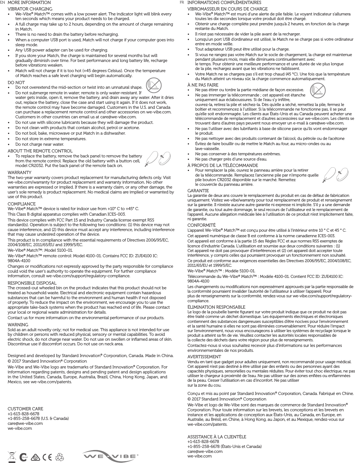MORE INFORMATIONVIBRATOR CHARGING •  We-Vibe® Match™ comes with a low power alert. The indicator light will blink every ten seconds which means your product needs to be charged. •  A full charge may take up to 2 hours, depending on the amount of charge remaining in Match.•  There is no need to drain the battery before recharging.•  When a computer USB port is used, Match will not charge if your computer goes into sleep mode. •  Any USB power adapter can be used for charging. •  If you store your Match, the charge is maintained for several months but will gradually diminish over time. For best performance and long battery life, recharge before vibrations weaken.•  Match will not charge if it is too hot (+45 degrees Celsius). Once the temperature  of Match reaches a safe level charging will begin automatically.DO NOT •  Do not overextend the mid-section or twist into an unnatural shape.•  Do not submerge remote in water; remote is only water-resistant. If water gets inside, open it, remove the battery, and drain away any water. After it dries out, replace the battery, close the case and start using it again. If it does not work, the remote control may have become damaged. Customers in the U.S. and Canada can purchase a replacement remote control and other accessories on we-vibe.com. Customers in other countries can email us at care@we-vibe.com.•  Do not use with silicone lubricants because they will damage the product. •  Do not clean with products that contain alcohol, petrol or acetone. •  Do not boil, bake, microwave or put Match in a dishwasher. •  Do not store in extreme temperatures.•  Do not charge near water.   ABOUT THE REMOTE CONTROL•  To replace the battery, remove the back panel to remove the battery from the remote control. Replace the old battery with a button cell, model CR2032. Put the back panel of the remote back on.WARRANTY The two-year warranty covers product replacement for manufacturing defects only. Visit we-vibe.com/warranty for product replacement and warranty information. No other warranties are expressed or implied. If there is a warranty claim, or any other damage, the user’s sole remedy is product replacement. No medical claims are implied or warranted by use of this product. COMPLIANCE We-Vibe® Match™ device is rated for indoor use from +10° C to +45° C. This Class B digital apparatus complies with Canadian ICES-003. This device complies with FCC Part 15 and Industry Canada license exempt RSS standard(s). Operation is subject to the following two conditions: (1) this device may not cause interference, and (2) this device must accept any interference, including interference that may cause undesired operation of the device. This product is in compliance with the essential requirements of Directives 2006/95/EC, 2004/108/EC, 2011/65/EU and 1999/5/EC. We-Vibe® Match™: Model 5100-01. We-Vibe® Match™ remote control: Model 4100-01. Contains FCC ID: ZUE4100 IC:  9804A-4100Changes or modiﬁcations not expressly approved by the party responsible for compliance could void the user’s authority to operate the equipment. For further compliance information, consult we-vibe.com/support/regulatory-compliance.RESPONSIBLE DISPOSAL The crossed-out wheeled bin on the product indicates that this product should not be treated as household waste. Electrical and electronic equipment contain hazardous substances that can be harmful to the environment and human health if not disposed of properly. To reduce the impact on the environment, we encourage you to use the appropriate take-back systems when the product has reached end of life. Please contact your local or regional waste administration for details. Contact us for more information on the environmental performance of our products. WARNING Sold as an adult novelty only; not for medical use. This appliance is not intended for use by children or persons with reduced physical, sensory or mental capabilities. To avoid electric shock, do not charge near water. Do not use on swollen or inﬂamed areas of skin. Discontinue use if discomfort occurs. Do not use on neck area. Designed and developed by Standard Innovation® Corporation, Canada. Made in China. © 2017 Standard Innovation® Corporation We-Vibe and We-Vibe logo are trademarks of Standard Innovation® Corporation. For information regarding patents, designs and pending patent and design applications in the United States, Canada, Europe, Australia, Brazil, China, Hong Kong, Japan, and Mexico, see we-vibe.com/patents.  CUSTOMER CARE +1-613-828-6678  +1-855-258-6678 (U.S. &amp; Canada)  care@we-vibe.com  we-vibe.comINFORMATIONS COMPLÉMENTAIRESVIBROMASSEUR EN COURS DE CHARGE•  We-Vibe® Match™ est muni d’une alerte de pile faible. Le voyant indicateur s’allumera toutes les dix secondes lorsque votre produit doit être chargé.•  Obtenir une charge complète peut prendre jusqu’à 2 heures, en fonction de la charge restante du Match.•  Il n’est pas nécessaire de vider la pile avant de la recharger.•  Lorsqu’un port USB d’ordinateur est utilisé, le Match ne se charge pas si votre ordinateur entre en mode veille.•  Tout adaptateur USB peut être utilisé pour la charge.•  Si vous ne rangez pas votre Match sur le socle de chargement, la charge est maintenue pendant plusieurs mois, mais elle diminuera continuellement avec  le temps. Pour obtenir une meilleure performance et une durée de vie plus longue  de la pile, rechargez avant que les vibrations ne faiblissent.•  Votre Match ne se chargera pas s’il est trop chaud (45 °C). Une fois que la température du Match atteint un niveau sûr, la charge commence automatiquement.À NE PAS FAIRE•  Ne pas étirer ou tordre la partie médiane de façon excessive.•  Ne pas immerger la télécommande ; cet appareil est étanche uniquement aux éclaboussures. Si de l’eau s’y inﬁltre, ouvrez-la, retirez la pile et séchez-la. Dès qu’elle a séché, remettez la pile, fermez le boîtier et recommencez à l’utiliser. Si la télécommande ne fonctionne pas, il se peut qu’elle soit endommagée. Les clients aux États-Unis et au Canada peuvent acheter une télécommande de remplacement et d’autres accessoires sur we-vibe.com. Les clients se trouvant dans d’autres pays peuvent nous envoyer un e-mail à care@we-vibe.com.•  Ne pas l’utiliser avec des lubriﬁants à base de silicone parce qu’ils vont endommager  le produit.•  Ne pas nettoyer avec des produits contenant de l’alcool, du pétrole ou de l’acétone•  Évitez de faire bouillir ou de mettre le Match au four, au micro-ondes ou au  lave-vaisselle.•  Ne pas conserver à des températures extrêmes.•  Ne pas charger près d’une source d’eau.À PROPOS DE LA TÉLÉCOMMANDE•  Pour remplacer la pile, ouvrez le panneau arrière pour la retirer  de la télécommande. Remplacez l’ancienne pile par n’importe quelle pile bouton CR2032 disponible sur le marché. Remettez  le couvercle du panneau arrière.GARANTIELa garantie de deux ans couvre le remplacement du produit en cas de défaut de fabrication uniquement. Visitez we-vibe/warranty pour tout remplacement de produit et renseignement sur la garantie. Il n’existe aucune autre garantie ni expresse ni implicite. S’il y a une demande de garantie, ou tout autre dommage, le seul recours de l’utilisateur est le remplacement de l’appareil. Aucune allégation médicale liée à l’utilisation de ce produit n’est implicitement faite, ni garantie.CONFORMITÉL’appareil We-Vibe® Match™ est conçu pour être utilisé à l’intérieur entre 10 ° C et 45 ° C.Cet appareil numérique de classe B est conforme à la norme canadienne ICES-003.Cet appareil est conforme à la partie 15 des Règles FCC et aux normes RSS exemptes de licence d’industrie Canada. L’utilisation est soumise aux deux conditions suivantes : (1) Cet appareil ne doit pas provoquer d’interférences et (2) cet appareil doit accepter toute interférence, y compris celles qui pourraient provoquer un fonctionnement non souhaité.Ce produit est conforme aux exigences essentielles des Directives 2006/95/EC, 2004/108/EC, 2011/65/EU et 1999/5/EC.We-Vibe® Match™ : Modèle 5100-01. Télécommande du We-Vibe® Match™ : Modèle 4100-01. Contient FCC ID: ZUE4100 IC: 9804A-4100Les changements ou modiﬁcations non expressément approuvés par la partie responsable de la conformité pourraient invalider l’autorité de l’utilisateur à utiliser l’appareil. Pour  plus de renseignements sur la conformité, rendez-vous sur we-vibe.com/support/regulatory-compliance.ÉLIMINATION RESPONSABLELe logo de la poubelle barrée ﬁgurant sur votre produit indique que ce produit ne doit pas être traité comme un déchet domestique. Les équipements électriques et électroniques contiennent des substances dangereuses susceptibles d’être nocives pour l’environnement et la santé humaine si elles ne sont pas éliminées convenablement. Pour réduire l’impact sur l’environnement, nous vous encourageons à utiliser les systèmes de recyclage lorsque le produit a atteint sa ﬁn de vie. Veuillez contacter les autorités locales responsables de  la collecte des déchets dans votre région pour plus de renseignements.Contactez-nous si vous souhaitez recevoir plus d’informations sur les performances environnementales de nos produits.AVERTISSEMENTVendu en tant que gadget pour adultes uniquement, non recommandé pour usage médical. Cet appareil n’est pas destiné à être utilisé par des enfants ou des personnes ayant des capacités physiques, sensorielles ou mentales réduites. Pour éviter tout choc électrique, ne pas utiliser le chargeur à proximité de l’eau. Ne pas utiliser sur des zones enﬂées ou enﬂammées de la peau. Cesser l’utilisation en cas d’inconfort. Ne pas utiliser  sur la zone du cou.Conçu et mis au point par Standard Innovation® Corporation, Canada. Fabriqué en Chine.© 2017 Standard Innovation® CorporationWe-Vibe et logo de We-Vibe sont des marques de commerce de Standard Innovation® Corporation. Pour toute information sur les brevets, les conceptions et les brevets en instance et les applications de conception aux États-Unis, au Canada, en Europe, en Australie, au Brésil, en Chine, à Hong Kong, au Japon, et au Mexique, rendez-vous sur we-vibe.com/patents.ASSISTANCE À LA CLIENTÈLE+1-613-828-6678  +1-855-258-6678 (États-Unis et Canada) care@we-vibe.com we-vibe.comEN  FR 