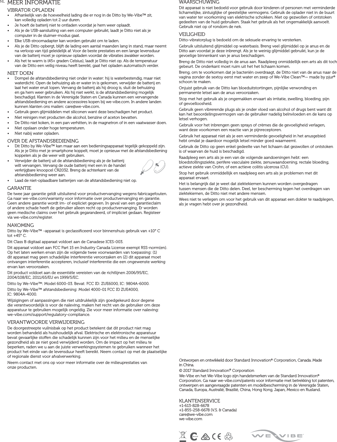 NL MEER INFORMATIEVIBRATOR OPLADEN  •  Afhankelijk van de hoeveelheid lading die er nog in de Ditto by We-Vibe™ zit,  kan volledig opladen tot 2 uur duren.•  Je hoeft de batterij niet te ontladen voordat je hem weer oplaadt.•  Als je de USB-aansluiting van een computer gebruikt, laadt je Ditto niet als je computer in de sluimer-modus gaat. •  Elke USB-stroomadapter kan worden gebruikt om te laden. •  Als je de Ditto opbergt, blijft de lading een aantal maanden lang in stand, maar neemt na verloop van tijd geleidelijk af. Voor de beste prestaties en een lange levensduur van de batterij moet je opnieuw opladen voordat de vibraties zwakker worden.•  Als het te warm is (45+ graden Celsius), laadt je Ditto niet op. Als de temperatuur  van de Ditto een veilig niveau heeft bereikt, gaat het opladen automatisch verder.NIET DOEN •  Dompel de afstandsbediening niet onder in water: hij is waterbestendig, maar niet waterdicht. Open de behuizing als er water in is gekomen, verwijder de batterij en laat het water eruit lopen. Vervang de batterij als hij droog is, sluit de behuizing en ga hem weer gebruiken. Als hij niet werkt, is de afstandsbediening mogelijk beschadigd. Klanten in de Verenigde Staten en Canada kunnen een vervangende afstandsbediening en andere accessoires kopen bij we-vibe.com. In andere landen kunnen klanten ons mailen: care@we-vibe.com. •  Gebruik geen glijmiddelen met siliconen want deze beschadigen het product.•  Niet reinigen met producten die alcohol, benzine of aceton bevatten.•  De Ditto niet koken, in een pan verhitten, in de magnetron of in een vaatwasser doen.•  Niet opslaan onder hoge temperaturen.•  Niet nabij water opladen. OVER DE AFSTANDSBEDIENING•  Dit Ditto by We-Vibe™ kan maar aan een bedieningsapparaat tegelijk gekoppeld zijn. Als je je Ditto met je smartphone koppelt, moet je opnieuw met de afstandsbediening koppelen als je die weer wilt gebruiken.•  Verwijder de batterij uit de afstandsbediening als je de batterij wilt vervangen. Vervang de oude batterij met een in de handel verkrijgbare knoopcel CR2032. Breng de achterkant van de afstandsbediening weer aan.•  Laad de niet-oplaadbare batterijen van de afstandsbediening niet op.GARANTIE De twee jaar garantie geldt uitsluitend voor productvervanging wegens fabricagefouten. Ga naar we-vibe.com/warranty voor informatie over productvervanging en garantie. Geen andere garantie wordt im- of expliciet gegeven. In geval van een garantieclaim  of andere schade heeft de gebruiker alleen recht op productvervanging. Er worden geen medische claims over het gebruik gegarandeerd, of impliciet gedaan. Registeer  via we-vibe.com/register.NAKOMINGDitto by We-Vibe™ -apparaat is geclassiﬁceerd voor binnenshuis gebruik van +10° C  tot +45° C.Dit Class B digitaal apparaat voldoet aan de Canadese ICES-003.Dit apparaat voldoet aan FCC Part 15 en Industry Canada License exempt RSS-norm(en). Op het laten werken ervan zijn de volgende twee voorwaarden van toepassing: (1) dit apparaat mag geen schadelijke interferentie veroorzaken en (2) dit apparaat moet ontvangen interferentie accepteren, inclusief interferentie die een ongewenste werking ervan kan veroorzaken.Dit product voldoet aan de essentiële vereisten van de richtlijnen 2006/95/EC, 2004/108/EC, 2011/65/EU en 1999/5/EC.Ditto by We-Vibe™: Model 6000-03. Bevat: FCC ID: ZUE6000, IC: 9804A-6000.Ditto by We-Vibe™ afstandsbediening: Model 4000-01 FCC ID ZUE4000,  IC: 9804A-4000.Wijzigingen of aanpassingen die niet uitdrukkelijk zijn goedgekeurd door degene die verantwoordelijk is voor de naleving, maken het recht van de gebruiker om deze apparatuur te gebruiken mogelijk ongeldig. Zie voor meer informatie over naleving:  we-vibe.com/support/regulatory-compliance.VERANTWOORDE VERWIJDERINGDe doorgestreepte vuilnisbak op het product betekent dat dit product niet mag worden behandeld als huishoudelijk afval. Elektrische en elektronische apparatuur bevat gevaarlijke stoen die schadelijk kunnen zijn voor het milieu en de menselijke gezondheid als ze niet goed verwijderd worden. Om de impact op het milieu te beperken, raden we u aan de juiste verwerkingssystemen te gebruiken wanneer het product het einde van de levensduur heeft bereikt. Neem contact op met de plaatselijke of regionale dienst voor afvalverwerking.Neem contact met ons op voor meer informatie over de milieuprestaties van  onze producten.WAARSCHUWINGDit apparaat is niet bedoeld voor gebruik door kinderen of personen met verminderde lichamelijke, zintuiglijke of geestelijke vermogens. Gebruik de oplader niet in de buurt van water ter voorkoming van elektrische schokken. Niet op gezwollen of ontstoken gedeelten van de huid gebruiken. Staak het gebruik als het ongemakkelijk aanvoelt. Gebruik niet op of rondom de nek.  VEILIGHEIDDitto-vibratorplug is bedoeld om de seksuele ervaring te versterken.Gebruik uitsluitend glijmiddel op waterbasis. Breng veel glijmiddel op je anus en de Ditto aan voordat je deze inbrengt. Als je te weinig glijmiddel gebruikt, kun je de gevoelige binnenkant van je anus beschadigen.Breng de Ditto niet volledig in de anus aan. Raadpleeg onmiddellijk een arts als dit toch gebeurt. De onderkant moet ruim uit het het lichaam komen.Breng, om te voorkomen dat je bacteriën overdraagt, de Ditto niet van de anus naar de vagina zonder de sextoy eerst met water en zeep of We-Vibe Clean™— made by pjur® schoon te maken.Onjuist gebruik van de Ditto kan bloeduitstortingen, pijnlijke verwonding en permanente letsel aan de anus veroorzaken.Stop met het gebruik als je ongemakken ervaart als irritatie, zwelling, bloeding, pijn  of gevoelloosheid.Gebruik geen vibrerende plugs als je onder vloed van alcohol of drugs bent want dit kan het beoordelingsvermogen van de gebruiker nadelig beïnvloeden en de kans op letsel verhogen.Gebruik voor het inbrengen geen sprays of crèmes die de gevoeligheid verlagen,  want deze voorkomen een reactie van je pijnreceptoren.Gebruik het apparaat niet als je een verminderde gevoeligheid in het anusgebied  hebt omdat je daardoor mogelijk letsel minder goed waarneemt.Gebruik de Ditto op geen enkel gedeelte van het lichaam dat gezwollen of ontstoken  is of waarvan de huid is beschadigd.Raadpleeg een arts als je een van de volgende aandoeningen hebt: een bloedstollingsziekte, perifere vasculaire ziekte, zenuwaandoening, rectale bloeding, actieve ziekte van Crohn, of een actieve colitis ulcerosa (CU).Stop het gebruik onmiddellijk en raadpleeg een arts als je problemen met dit  apparaat ervaart.Het is belangrijk dat je weet dat ziektekiemen kunnen worden overgedragen tussen mensen die de Ditto delen. Deel, ter bescherming tegen het overdragen van ziektekiemen, de Ditto niet met andere mensen.Wees niet te verlegen om voor het gebruik van dit apparaat een dokter te raadplegen, als je vragen hebt over je gezondheid. Ontworpen en ontwikkeld door Standard Innovation® Corporation, Canada. Made  in China. © 2017 Standard Innovation® Corporation We-Vibe en het We-Vibe logo zijn handelsmerken van de Standard Innovation® Corporation. Ga naar we-vibe.com/patents voor informatie met betrekking tot patenten, ontwerpen en aangevraagde patenten en modelbescherming in de Verenigde Staten, Canada, Europa, Australië, Brazilië, China, Hong Kong, Japan, Mexico en Rusland.KLANTENSERVICE+1-613-828-6678 +1-855-258-6678 (V.S. &amp; Canada) care@we-vibe.com we-vibe.com