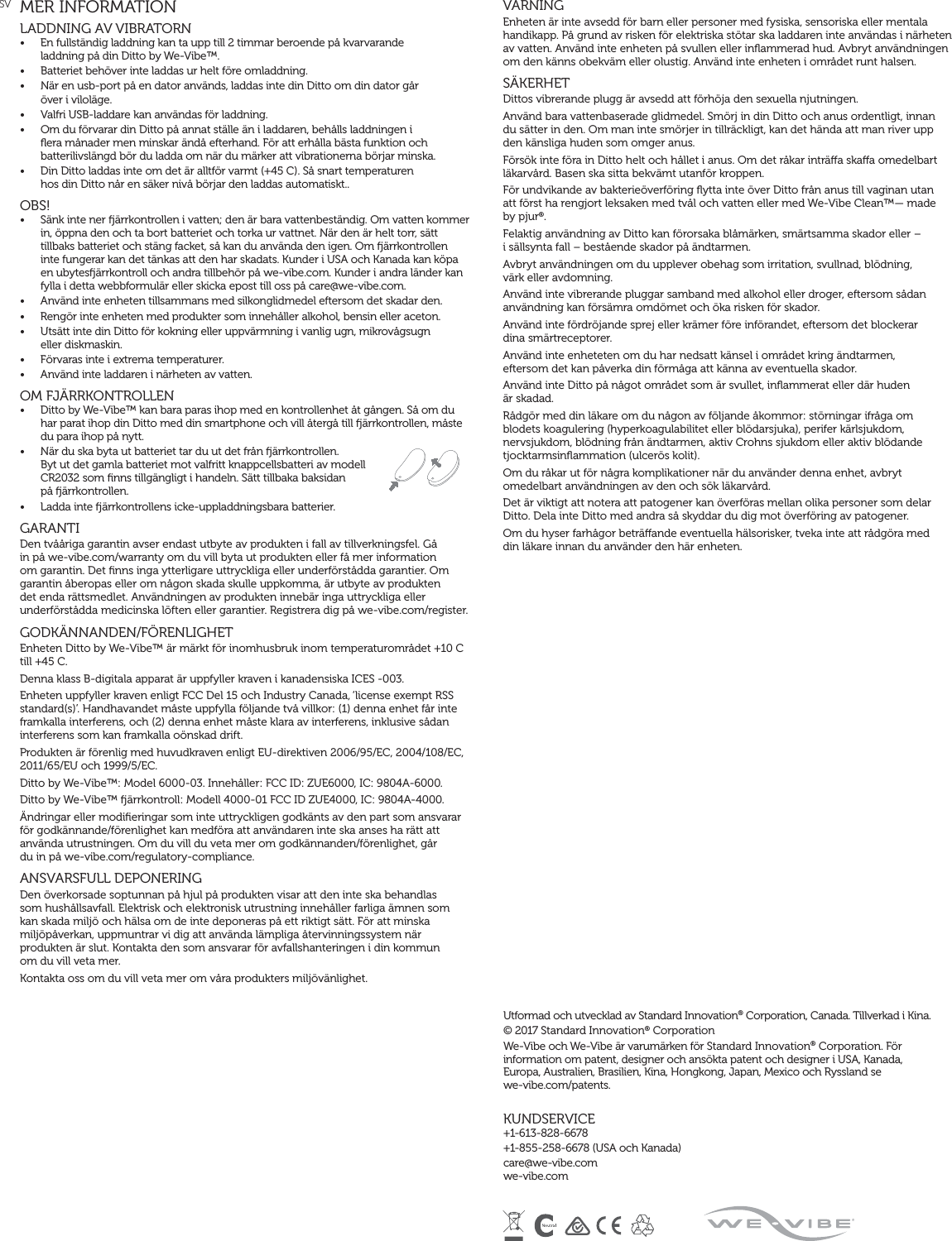 SV MER INFORMATIONLADDNING AV VIBRATORN •  En fullständig laddning kan ta upp till 2 timmar beroende på kvarvarande  laddning på din Ditto by We-Vibe™.•  Batteriet behöver inte laddas ur helt före omladdning.•  När en usb-port på en dator används, laddas inte din Ditto om din dator går  över i viloläge.•  Valfri USB-laddare kan användas för laddning.•  Om du förvarar din Ditto på annat ställe än i laddaren, behålls laddningen i ﬂera månader men minskar ändå efterhand. För att erhålla bästa funktion och batterilivslängd bör du ladda om när du märker att vibrationerna börjar minska.•  Din Ditto laddas inte om det är alltför varmt (+45 C). Så snart temperaturen  hos din Ditto når en säker nivå börjar den laddas automatiskt..OBS! •  Sänk inte ner ärrkontrollen i vatten; den är bara vattenbeständig. Om vatten kommer in, öppna den och ta bort batteriet och torka ur vattnet. När den är helt torr, sätt tillbaks batteriet och stäng facket, så kan du använda den igen. Om ärrkontrollen inte fungerar kan det tänkas att den har skadats. Kunder i USA och Kanada kan köpa en ubytesärrkontroll och andra tillbehör på we-vibe.com. Kunder i andra länder kan fylla i detta webbformulär eller skicka epost till oss på care@we-vibe.com.•  Använd inte enheten tillsammans med silkonglidmedel eftersom det skadar den.•  Rengör inte enheten med produkter som innehåller alkohol, bensin eller aceton.•  Utsätt inte din Ditto för kokning eller uppvärmning i vanlig ugn, mikrovågsugn  eller diskmaskin.•  Förvaras inte i extrema temperaturer.•  Använd inte laddaren i närheten av vatten.  OM FJÄRRKONTROLLEN•  Ditto by We-Vibe™ kan bara paras ihop med en kontrollenhet åt gången. Så om du har parat ihop din Ditto med din smartphone och vill återgå till ärrkontrollen, måste du para ihop på nytt.•  När du ska byta ut batteriet tar du ut det från ärrkontrollen.  Byt ut det gamla batteriet mot valfritt knappcellsbatteri av modell CR2032 som ﬁnns tillgängligt i handeln. Sätt tillbaka baksidan  på ärrkontrollen.•  Ladda inte ärrkontrollens icke-uppladdningsbara batterier. GARANTI Den tvååriga garantin avser endast utbyte av produkten i fall av tillverkningsfel. Gå in på we-vibe.com/warranty om du vill byta ut produkten eller få mer information om garantin. Det ﬁnns inga ytterligare uttryckliga eller underförstådda garantier. Om garantin åberopas eller om någon skada skulle uppkomma, är utbyte av produkten det enda rättsmedlet. Användningen av produkten innebär inga uttryckliga eller underförstådda medicinska löften eller garantier. Registrera dig på we-vibe.com/register.GODKÄNNANDEN/FÖRENLIGHETEnheten Ditto by We-Vibe™ är märkt för inomhusbruk inom temperaturområdet +10 C  till +45 C.Denna klass B-digitala apparat är uppfyller kraven i kanadensiska ICES -003.Enheten uppfyller kraven enligt FCC Del 15 och Industry Canada, ‘license exempt RSS standard(s)’. Handhavandet måste uppfylla följande två villkor: (1) denna enhet får inte framkalla interferens, och (2) denna enhet måste klara av interferens, inklusive sådan interferens som kan framkalla oönskad drift.Produkten är förenlig med huvudkraven enligt EU-direktiven 2006/95/EC, 2004/108/EC, 2011/65/EU och 1999/5/EC.Ditto by We-Vibe™: Model 6000-03. Innehåller: FCC ID: ZUE6000, IC: 9804A-6000.Ditto by We-Vibe™ ärrkontroll: Modell 4000-01 FCC ID ZUE4000, IC: 9804A-4000.Ändringar eller modiﬁeringar som inte uttryckligen godkänts av den part som ansvarar för godkännande/förenlighet kan medföra att användaren inte ska anses ha rätt att använda utrustningen. Om du vill du veta mer om godkännanden/förenlighet, går  du in på we-vibe.com/regulatory-compliance.ANSVARSFULL DEPONERINGDen överkorsade soptunnan på hjul på produkten visar att den inte ska behandlas som hushållsavfall. Elektrisk och elektronisk utrustning innehåller farliga ämnen som kan skada miljö och hälsa om de inte deponeras på ett riktigt sätt. För att minska miljöpåverkan, uppmuntrar vi dig att använda lämpliga återvinningssystem när produkten är slut. Kontakta den som ansvarar för avfallshanteringen i din kommun  om du vill veta mer.Kontakta oss om du vill veta mer om våra produkters miljövänlighet.VARNING Enheten är inte avsedd för barn eller personer med fysiska, sensoriska eller mentala handikapp. På grund av risken för elektriska stötar ska laddaren inte användas i närheten av vatten. Använd inte enheten på svullen eller inﬂammerad hud. Avbryt användningen om den känns obekväm eller olustig. Använd inte enheten i området runt halsen. SÄKERHETDittos vibrerande plugg är avsedd att förhöja den sexuella njutningen.Använd bara vattenbaserade glidmedel. Smörj in din Ditto och anus ordentligt, innan  du sätter in den. Om man inte smörjer in tillräckligt, kan det hända att man river upp den känsliga huden som omger anus.Försök inte föra in Ditto helt och hållet i anus. Om det råkar inträa skaa omedelbart läkarvård. Basen ska sitta bekvämt utanför kroppen.För undvikande av bakterieöverföring ﬂytta inte över Ditto från anus till vaginan utan att först ha rengjort leksaken med tvål och vatten eller med We-Vibe Clean™— made by pjur®.Felaktig användning av Ditto kan förorsaka blåmärken, smärtsamma skador eller –  i sällsynta fall – bestående skador på ändtarmen.Avbryt användningen om du upplever obehag som irritation, svullnad, blödning,  värk eller avdomning.Använd inte vibrerande pluggar samband med alkohol eller droger, eftersom sådan användning kan försämra omdömet och öka risken för skador.Använd inte fördröjande sprej eller krämer före införandet, eftersom det blockerar  dina smärtreceptorer.Använd inte enheteten om du har nedsatt känsel i området kring ändtarmen,  eftersom det kan påverka din förmåga att känna av eventuella skador.Använd inte Ditto på något området som är svullet, inﬂammerat eller där huden  är skadad.Rådgör med din läkare om du någon av följande åkommor: störningar ifråga om blodets koagulering (hyperkoagulabilitet eller blödarsjuka), perifer kärlsjukdom, nervsjukdom, blödning från ändtarmen, aktiv Crohns sjukdom eller aktiv blödande tjocktarmsinﬂammation (ulcerös kolit).Om du råkar ut för några komplikationer när du använder denna enhet, avbryt omedelbart användningen av den och sök läkarvård.Det är viktigt att notera att patogener kan överföras mellan olika personer som delar Ditto. Dela inte Ditto med andra så skyddar du dig mot överföring av patogener.Om du hyser farhågor beträande eventuella hälsorisker, tveka inte att rådgöra med  din läkare innan du använder den här enheten. Utformad och utvecklad av Standard Innovation® Corporation, Canada. Tillverkad i Kina.© 2017 Standard Innovation® Corporation We-Vibe och We-Vibe är varumärken för Standard Innovation® Corporation. För information om patent, designer och ansökta patent och designer i USA, Kanada,  Europa, Australien, Brasilien, Kina, Hongkong, Japan, Mexico och Ryssland se  we-vibe.com/patents.KUNDSERVICE+1-613-828-6678+1-855-258-6678 (USA och Kanada)care@we-vibe.com we-vibe.com