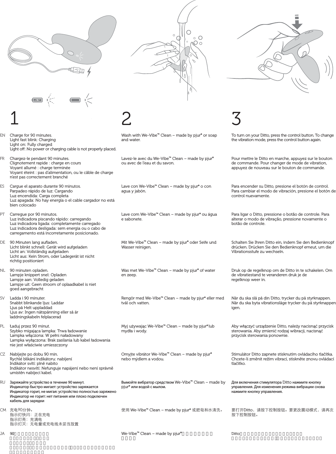 1ENFRESPTDENLSVPLCZRUCMJA2Wash with We-Vibe™ Clean – made by pjur® or soap  and water.Lavez-le avec du We-Vibe™ Clean – made by pjur®  ou avec de l’eau et du savon.Lave con We-Vibe™ Clean – made by pjur® o con  agua y jabón.Lave com We-Vibe™ Clean – made by pjur® ou água  e sabonete.Mit We-Vibe™ Clean – made by pjur® oder Seife und Wasser reinigen.Was met We-Vibe™ Clean – made by pjur® of water  en zeep.Rengör med We-Vibe™ Clean – made by pjur® eller med tvål och vatten.Myj używając We-Vibe™ Clean – made by pjur® lub mydła i wody.Omyjte vibrátor We-Vibe™ Clean – made by pjur®  nebo mýdlem a vodou.Вымойте вибратор средством We-Vibe™ Clean – made by pjur® или водой с мылом.̹ůWe-Vibe™ Clean – made by pjur® ͱْ᏿ŠǌʓҀ뺯We-Vibe™ Clean – made by pjur®か石鹸水でお洗い 下さい。3To turn on your Ditto, press the control button. To change the vibration mode, press the control button again.Pour mettre le Ditto en marche, appuyez sur le bouton de commande. Pour changer de mode de vibration, appuyez de nouveau sur le bouton de commande.Para encender su Ditto, presione el botón de control. Para cambiar el modo de vibración, presione el botón de control nuevamente.Para ligar o Ditto, pressione o botão de controle. Para alterar o modo de vibração, pressione novamente o botão de controle.Schalten Sie Ihren Ditto ein, indem Sie den Bedienknopf drücken. Drücken Sie den Bedienknopf erneut, um die Vibrationsstufe zu wechseln.Druk op de regelknop om de Ditto in te schakelen. Om de vibratiestand te veranderen druk je de  regelknop weer in.När du ska slå på din Ditto, trycker du på styrknappen. När du ska byta vibrationsläge trycker du på styrknappen igen.Aby włączyć urządzenie Ditto, należy nacisnąć przycisk sterowania. Aby zmienić rodzaj wibracji, nacisnąć przycisk sterowania ponownie.Stimulátor Ditto zapnete stisknutím ovládacího tlačítka. Chcete-li změnit režim vibrací, stiskněte znovu ovládací tlačítko.Для включения стимулятора Ditto нажмите кнопку управления. Для изменения режима вибрации снова нажмите кнопку управления.đǙũDitto뻟ɑ܍Īߞ̑܍ᔪ뺯đƑϑࣱƛ٣К뻟ɑǞơ܍Īߞ̑܍ᔪ뺯Dittoは操作ボタンを押すとオンになります。 振動モードを変更するには、操作ボタンを再度押します。Charge for 90 minutes. Light fast blink: Charging Light on: Fully charged Light o: No power or charging cable is not properly placed. Chargez-le pendant 90 minutes.Clignotement rapide : charge en coursVoyant allumé : charge terminéeVoyant éteint : pas d’alimentation, ou le câble de charge n’est pas correctement branchéCargue el aparato durante 90 minutos.Parpadeo rápido de luz: CargandoLuz encendida: Carga completaLuz apagada: No hay energía o el cable cargador no está bien colocadoCarregue por 90 minutos.Luz indicadora piscando rápido: carregandoLuz indicadora ligada: completamente carregadoLuz indicadora desligada: sem energia ou o cabo de carregamento está incorretamente posicionado.90 Minuten lang auﬂaden.Licht blinkt schnell: Gerät wird aufgeladenLicht an: Vollständig aufgeladenLicht aus: Kein Strom, oder Ladegerät ist nicht  richtig positioniert90 minuten opladen.Lampje knippert snel: OpladenLampje aan: Volledig geladenLampje uit: Geen stroom of oplaadkabel is niet  goed aangebrachtLadda i 90 minuter.Snabbt blinkande ljus: LaddarLjus på Helt uppladdadLjus av: Ingen nätspänning eller så är  laddningskabeln felplaceradŁaduj przez 90 minut.Szybko migająca lampka: Trwa ładowanieLampka włączona: W pełni naładowanyLampka wyłączona: Brak zasilania lub kabel ładowania nie jest właściwie umieszczonyNabíjejte po dobu 90 min.Rychlé blikání indikátoru: nabíjeníIndikátor svítí: plně nabitoIndikátor nesvítí: Nefunguje napájení nebo není správně umístěn nabíjecí kabel.Заряжайте устройство в течение 90 минут.Индикатор быстро мигает: устройство заряжаетсяИндикатор горит, не мигая: устройство полностью заряженоИндикатор не горит: нет питания или плохо подключен кабель для зарядки֦ǗœѨ뺯ϱФࠉŨࣈ뻭Ȣć֦ǗϱФࠉб뻭֦͟ǗϱФࠉஒ뻭ƄǗʔͱ֦ǗϞλჹȆǽٝ90分間充電して下さい。ライトが速く点滅：充電中ライトがオン：充電完了ライトがオフ：電源が入っていないか、もしくは充電ケーブルが正しく接続されていません