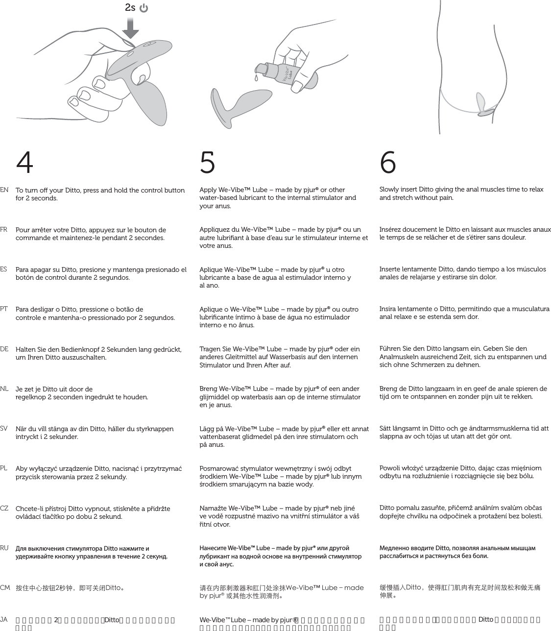 ENFRESPTDENLSVPLCZRUCMJA4Slowly insert Ditto giving the anal muscles time to relax and stretch without pain. Insérez doucement le Ditto en laissant aux muscles anaux le temps de se relâcher et de s’étirer sans douleur.Inserte lentamente Ditto, dando tiempo a los músculos anales de relajarse y estirarse sin dolor.Insira lentamente o Ditto, permitindo que a musculatura anal relaxe e se estenda sem dor.Führen Sie den Ditto langsam ein. Geben Sie den Analmuskeln ausreichend Zeit, sich zu entspannen und sich ohne Schmerzen zu dehnen.Breng de Ditto langzaam in en geef de anale spieren de tijd om te ontspannen en zonder pijn uit te rekken.Sätt långsamt in Ditto och ge ändtarmsmusklerna tid att slappna av och töjas ut utan att det gör ont.Powoli włożyć urządzenie Ditto, dając czas mięśniom odbytu na rozluźnienie i rozciągnięcie się bez bólu.Ditto pomalu zasuňte, přičemž análním svalům občas dopřejte chvilku na odpočinek a protažení bez bolesti.Медленно вводите Ditto, позволяя анальным мышцам расслабиться и растянуться без боли.મҵ૜ɍ&amp;KVVQ뻟̹īᡤɠপѡĈ֦ӖĴǎǽؠŠƙƄͽಪ֐뺯肛門括約筋を緩め、痛くないようにDitto をゆっくり挿入します。6To turn o your Ditto, press and hold the control button for 2 seconds.Pour arrêter votre Ditto, appuyez sur le bouton de commande et maintenez-le pendant 2 secondes.Para apagar su Ditto, presione y mantenga presionado el botón de control durante 2 segundos.Para desligar o Ditto, pressione o botão de controle e mantenha-o pressionado por 2 segundos.Halten Sie den Bedienknopf 2 Sekunden lang gedrückt, um Ihren Ditto auszuschalten.Je zet je Ditto uit door de regelknop 2 seconden ingedrukt te houden.När du vill stänga av din Ditto, håller du styrknappen intryckt i 2 sekunder.Aby wyłączyć urządzenie Ditto, nacisnąć i przytrzymać przycisk sterowania przez 2 sekundy.Chcete-li přístroj Ditto vypnout, stiskněte a přidržte ovládací tlačítko po dobu 2 sekund.Для выключения стимулятора Ditto нажмите и удерживайте кнопку управления в течение 2 секунд.܍ʐġķ܍ᔪځѨ뻟̣Ļȱ঺&amp;KVVQ뺯操作ボタンを2秒間押さえると、Dittoの電源がオフになります。5Apply We-Vibe™ Lube – made by pjur® or other  water-based lubricant to the internal stimulator and your anus. Appliquez du We-Vibe™ Lube – made by pjur® ou un autre lubriﬁant à base d’eau sur le stimulateur interne et votre anus.Aplique We-Vibe™ Lube – made by pjur® u otro lubricante a base de agua al estimulador interno y  al ano. Aplique o We-Vibe™ Lube – made by pjur® ou outro lubriﬁcante íntimo à base de água no estimulador interno e no ânus.Tragen Sie We-Vibe™ Lube – made by pjur® oder ein anderes Gleitmittel auf Wasserbasis auf den internen Stimulator und Ihren After auf.Breng We-Vibe™ Lube – made by pjur® of een anderglijmiddel op waterbasis aan op de interne stimulator en je anus.Lägg på We-Vibe™ Lube – made by pjur® eller ett annat vattenbaserat glidmedel på den inre stimulatorn och på anus.Posmarować stymulator wewnętrzny i swój odbyt środkiem We-Vibe™ Lube – made by pjur® lub innym środkiem smarującym na bazie wody.Namažte We-Vibe™ Lube – made by pjur® neb jiné  ve vodě rozpustné mazivo na vnitřní stimulátor a váš řitní otvor.Нанесите We-Vibe™ Lube – made by pjur® или другой лубрикант на водной основе на внутренний стимулятор  и свой анус.ɑćʭˌߖպ،Šᡤɠ̎૱ଫ9G8KDGw.WDGtOCFGD[RLWTͱȺŴǌȡ੆થཾ뺯We-Vibe™ Lube ‒ made by pjur®またはその他の水溶性の潤滑剤を体内スティミュレーターとアヌスに塗ります。2s