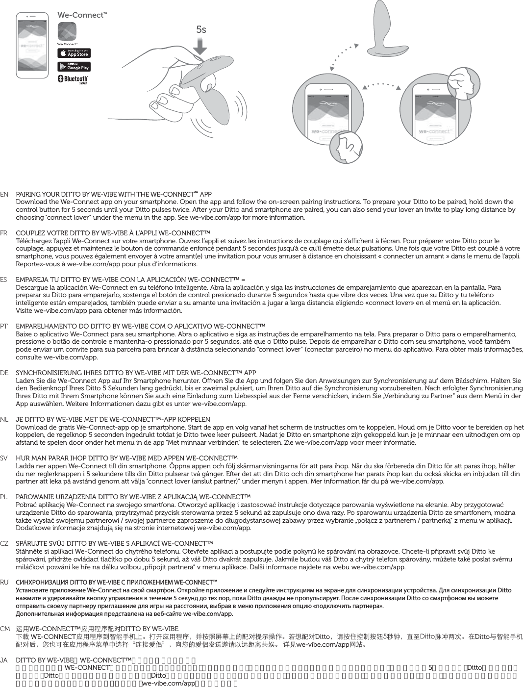 ENFRESPTDENLSVPLCZRUCM  JAPAIRING YOUR DITTO BY WE-VIBE WITH THE WE-CONNECT™ APPDownload the We-Connect app on your smartphone. Open the app and follow the on-screen pairing instructions. To prepare your Ditto to be paired, hold down the control button for 5 seconds until your Ditto pulses twice. After your Ditto and smartphone are paired, you can also send your lover an invite to play long distance by choosing “connect lover” under the menu in the app. See we-vibe.com/app for more information.COUPLEZ VOTRE DITTO BY WE-VIBE À L’APPLI WE-CONNECT™Téléchargez l’appli We-Connect sur votre smartphone. Ouvrez l’appli et suivez les instructions de couplage qui s’achent à l’écran. Pour préparer votre Ditto pour le couplage, appuyez et maintenez le bouton de commande enfoncé pendant 5 secondes jusqu’à ce qu’il émette deux pulsations. Une fois que votre Ditto est couplé à votre smartphone, vous pouvez également envoyer à votre amant(e) une invitation pour vous amuser à distance en choisissant « connecter un amant » dans le menu de l’appli.Reportez-vous à we-vibe.com/app pour plus d’informations.EMPAREJA TU DITTO BY WE-VIBE CON LA APLICACIÓN WE-CONNECT™ =Descargue la aplicación We-Connect en su teléfono inteligente. Abra la aplicación y siga las instrucciones de emparejamiento que aparezcan en la pantalla. Para preparar su Ditto para emparejarlo, sostenga el botón de control presionado durante 5 segundos hasta que vibre dos veces. Una vez que su Ditto y tu teléfono inteligente están emparejados, también puede enviar a su amante una invitación a jugar a larga distancia eligiendo «connect lover» en el menú en la aplicación.  Visite we-vibe.com/app para obtener más información.EMPARELHAMENTO DO DITTO BY WE-VIBE COM O APLICATIVO WE-CONNECT™Baixe o aplicativo We-Connect para seu smartphone. Abra o aplicativo e siga as instruções de emparelhamento na tela. Para preparar o Ditto para o emparelhamento, pressione o botão de controle e mantenha-o pressionado por 5 segundos, até que o Ditto pulse. Depois de emparelhar o Ditto com seu smartphone, você também pode enviar um convite para sua parceira para brincar à distância selecionando “connect lover” (conectar parceiro) no menu do aplicativo. Para obter mais informações, consulte we-vibe.com/app.SYNCHRONISIERUNG IHRES DITTO BY WE-VIBE MIT DER WE-CONNECT™ APPLaden Sie die We-Connect App auf Ihr Smartphone herunter. Önen Sie die App und folgen Sie den Anweisungen zur Synchronisierung auf dem Bildschirm. Halten Sie den Bedienknopf Ihres Ditto 5 Sekunden lang gedrückt, bis er zweimal pulsiert, um Ihren Ditto auf die Synchronisierung vorzubereiten. Nach erfolgter Synchronisierung Ihres Ditto mit Ihrem Smartphone können Sie auch eine Einladung zum Liebesspiel aus der Ferne verschicken, indem Sie „Verbindung zu Partner“ aus dem Menü in der App auswählen. Weitere Informationen dazu gibt es unter we-vibe.com/app.JE DITTO BY WE-VIBE MET DE WE-CONNECT™-APP KOPPELENDownload de gratis We-Connect-app op je smartphone. Start de app en volg vanaf het scherm de instructies om te koppelen. Houd om je Ditto voor te bereiden op het koppelen, de regelknop 5 seconden ingedrukt totdat je Ditto twee keer pulseert. Nadat je Ditto en smartphone zijn gekoppeld kun je je minnaar een uitnodigen om op afstand te spelen door onder het menu in de app “Met minnaar verbinden” te selecteren. Zie we-vibe.com/app voor meer informatie.HUR MAN PARAR IHOP DITTO BY WE-VIBE MED APPEN WE-CONNECT™Ladda ner appen We-Connect till din smartphone. Öppna appen och följ skärmanvisningarna för att para ihop. När du ska förbereda din Ditto för att paras ihop, håller du ner reglerknappen i 5 sekundere tills din Ditto pulserar två gånger. Efter det att din Ditto och din smartphone har parats ihop kan du också skicka en inbjudan till din partner att leka på avstånd genom att välja “connect lover (anslut partner)” under menyn i appen. Mer information får du på we-vibe.com/app.PAROWANIE URZĄDZENIA DITTO BY WE-VIBE Z APLIKACJĄ WE-CONNECT™Pobrać aplikację We-Connect na swojego smartfona. Otworzyć aplikację i zastosować instrukcje dotyczące parowania wyświetlone na ekranie. Aby przygotować urządzenie Ditto do sparowania, przytrzymać przycisk sterowania przez 5 sekund aż zapulsuje ono dwa razy. Po sparowaniu urządzenia Ditto ze smartfonem, można także wysłać swojemu partnerowi / swojej partnerce zaproszenie do długodystansowej zabawy przez wybranie „połącz z partnerem / partnerką” z menu w aplikacji.Dodatkowe informacje znajdują się na stronie internetowej we-vibe.com/app.SPÁRUJTE SVŮJ DITTO BY WE-VIBE S APLIKACÍ WE-CONNECT™Stáhněte si aplikaci We-Connect do chytrého telefonu. Otevřete aplikaci a postupujte podle pokynů ke spárování na obrazovce. Chcete-li připravit svůj Ditto ke spárování, přidržte ovládací tlačítko po dobu 5 sekund, až váš Ditto dvakrát zapulsuje. Jakmile budou váš Ditto a chytrý telefon spárovány, můžete také poslat svému miláčkovi pozvání ke hře na dálku volbou „připojit partnera“ v menu aplikace. Další informace najdete na webu we-vibe.com/app.СИНХРОНИЗАЦИЯ DITTO BY WE-VIBE С ПРИЛОЖЕНИЕМ WE-CONNECT™Установите приложение We-Connect на свой смартфон. Откройте приложение и следуйте инструкциям на экране для синхронизации устройства. Для синхронизации Ditto нажмите и удерживайте кнопку управления в течение 5 секунд до тех пор, пока Ditto дважды не пропульсирует. После синхронизации Ditto со смартфоном вы можете отправить своему партнеру приглашение для игры на расстоянии, выбрав в меню приложения опцию «подключить партнера».Дополнительная информация представлена на веб-сайте we-vibe.com/app.̬ůWE-CONNECT™ˆůԙۖԜŢDITTO BY WE-VIBEĪɛWE-CONNECTˆůԙۖėғĩƋƯĘ뺯Ǚũˆůԙۖ뻟˄܍̆ૃ࢕ĘĀԜŢ͎Ф߽ǟ뺯ܼĞԜŢDitto뻟ɑ܍ʐߞ̑܍ᔪځѨ뻟ˢψ&amp;KVVQ໢ڮƪơ뺯ćDittoȉғĩƋƯԜŢŶ뻟ǷģĻćˆůԙۖ҅˱ġ˞ՊqΪˈıଃr뻟ˋǷĀıଃş̐૸ɑŘ˰ࡎͼդઝ뺯ނȒwe-vibe.com/appȅν뺯DITTO BY WE-VIBEをWE-CONNECT™アプリとペアリングするスマートフォンにWE-CONNECTアプリをダウンロードしましょう。アプリを開いて、スクリーン上のペアリングの指示に従って下さい。操作ボタンを5秒間押さえ、Dittoが二度軽く振動すると、Dittoのペアリングの準備が完了です。Dittoとスマートフォンのペアリングが済んだら、アプリのメニューバーにある「恋人に接続する」を選び、遠距離プレイの招待メッセージを恋人に送ることができます。 詳しくは、we-vibe.com/appをご覧下さい。We-ConnectTM5s